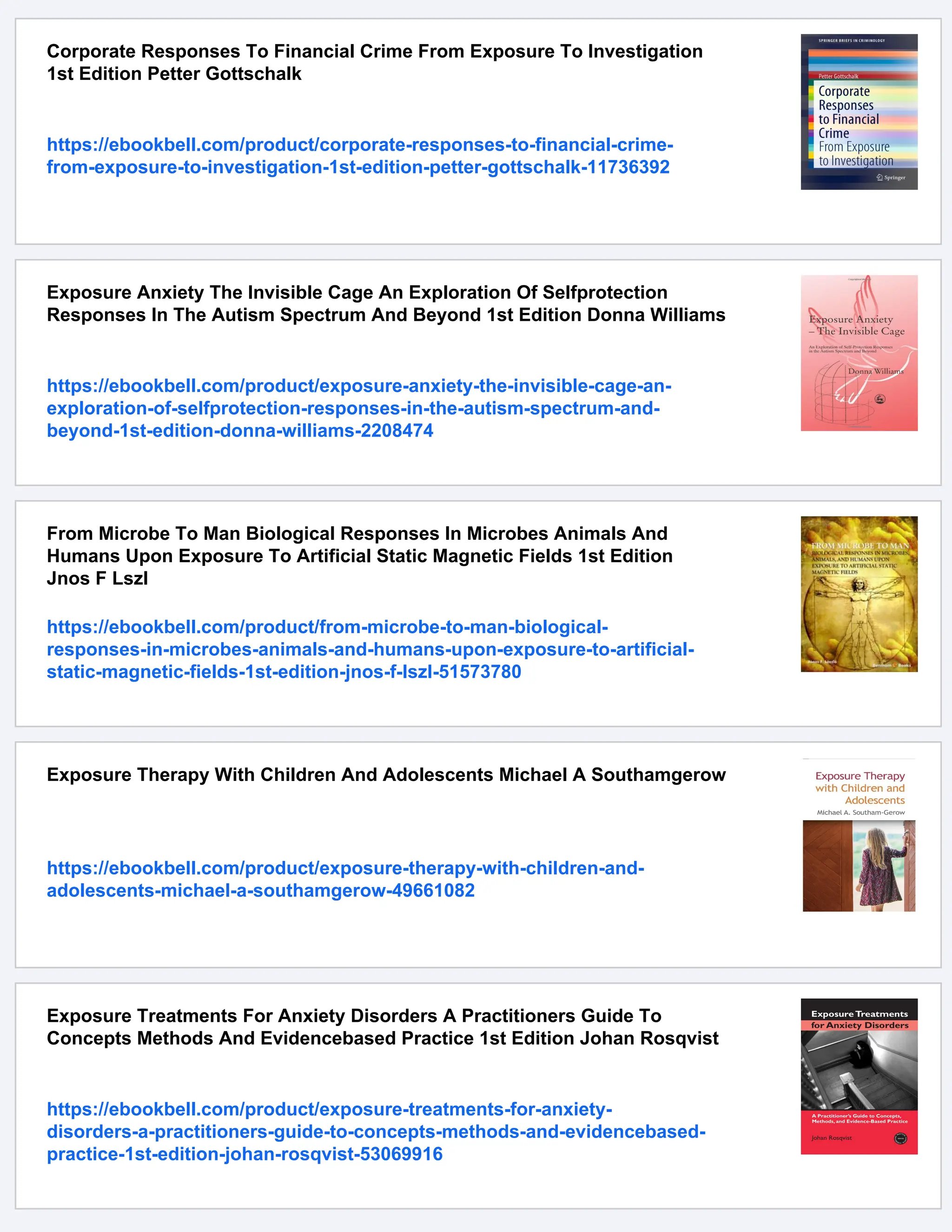 Corporate Responses To Financial Crime From Exposure To Investigation
1st Edition Petter Gottschalk
https://ebookbell.com/product/corporate-responses-to-financial-crime-
from-exposure-to-investigation-1st-edition-petter-gottschalk-11736392
Exposure Anxiety The Invisible Cage An Exploration Of Selfprotection
Responses In The Autism Spectrum And Beyond 1st Edition Donna Williams
https://ebookbell.com/product/exposure-anxiety-the-invisible-cage-an-
exploration-of-selfprotection-responses-in-the-autism-spectrum-and-
beyond-1st-edition-donna-williams-2208474
From Microbe To Man Biological Responses In Microbes Animals And
Humans Upon Exposure To Artificial Static Magnetic Fields 1st Edition
Jnos F Lszl
https://ebookbell.com/product/from-microbe-to-man-biological-
responses-in-microbes-animals-and-humans-upon-exposure-to-artificial-
static-magnetic-fields-1st-edition-jnos-f-lszl-51573780
Exposure Therapy With Children And Adolescents Michael A Southamgerow
https://ebookbell.com/product/exposure-therapy-with-children-and-
adolescents-michael-a-southamgerow-49661082
Exposure Treatments For Anxiety Disorders A Practitioners Guide To
Concepts Methods And Evidencebased Practice 1st Edition Johan Rosqvist
https://ebookbell.com/product/exposure-treatments-for-anxiety-
disorders-a-practitioners-guide-to-concepts-methods-and-evidencebased-
practice-1st-edition-johan-rosqvist-53069916
 