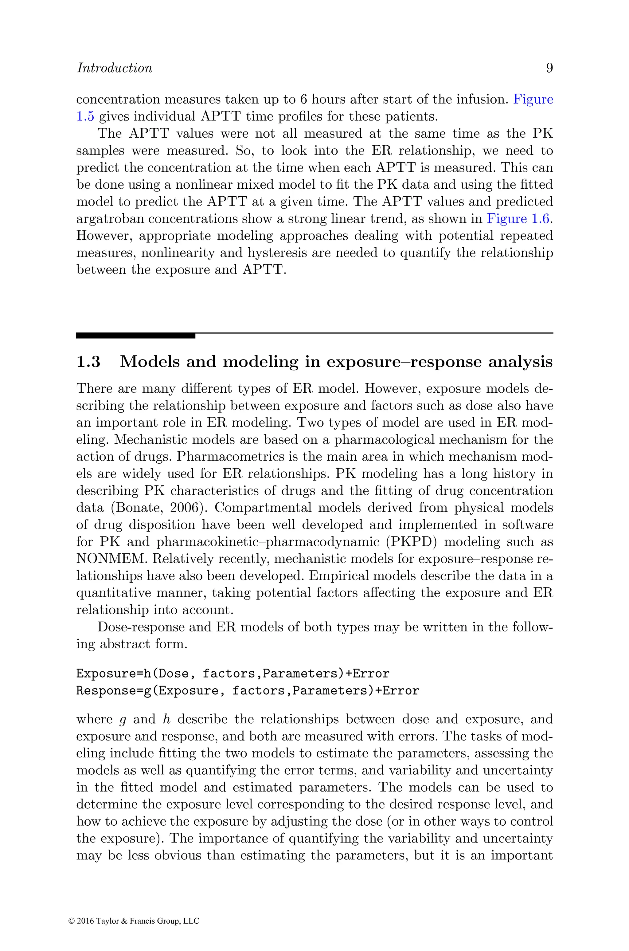 Introduction 9
concentration measures taken up to 6 hours after start of the infusion. Figure
1.5 gives individual APTT time profiles for these patients.
The APTT values were not all measured at the same time as the PK
samples were measured. So, to look into the ER relationship, we need to
predict the concentration at the time when each APTT is measured. This can
be done using a nonlinear mixed model to fit the PK data and using the fitted
model to predict the APTT at a given time. The APTT values and predicted
argatroban concentrations show a strong linear trend, as shown in Figure 1.6.
However, appropriate modeling approaches dealing with potential repeated
measures, nonlinearity and hysteresis are needed to quantify the relationship
between the exposure and APTT.
1.3 Models and modeling in exposure–response analysis
There are many different types of ER model. However, exposure models de-
scribing the relationship between exposure and factors such as dose also have
an important role in ER modeling. Two types of model are used in ER mod-
eling. Mechanistic models are based on a pharmacological mechanism for the
action of drugs. Pharmacometrics is the main area in which mechanism mod-
els are widely used for ER relationships. PK modeling has a long history in
describing PK characteristics of drugs and the fitting of drug concentration
data (Bonate, 2006). Compartmental models derived from physical models
of drug disposition have been well developed and implemented in software
for PK and pharmacokinetic–pharmacodynamic (PKPD) modeling such as
NONMEM. Relatively recently, mechanistic models for exposure–response re-
lationships have also been developed. Empirical models describe the data in a
quantitative manner, taking potential factors affecting the exposure and ER
relationship into account.
Dose-response and ER models of both types may be written in the follow-
ing abstract form.
Exposure=h(Dose, factors,Parameters)+Error
Response=g(Exposure, factors,Parameters)+Error
where g and h describe the relationships between dose and exposure, and
exposure and response, and both are measured with errors. The tasks of mod-
eling include fitting the two models to estimate the parameters, assessing the
models as well as quantifying the error terms, and variability and uncertainty
in the fitted model and estimated parameters. The models can be used to
determine the exposure level corresponding to the desired response level, and
how to achieve the exposure by adjusting the dose (or in other ways to control
the exposure). The importance of quantifying the variability and uncertainty
may be less obvious than estimating the parameters, but it is an important
© 2016 Taylor & Francis Group, LLC
 