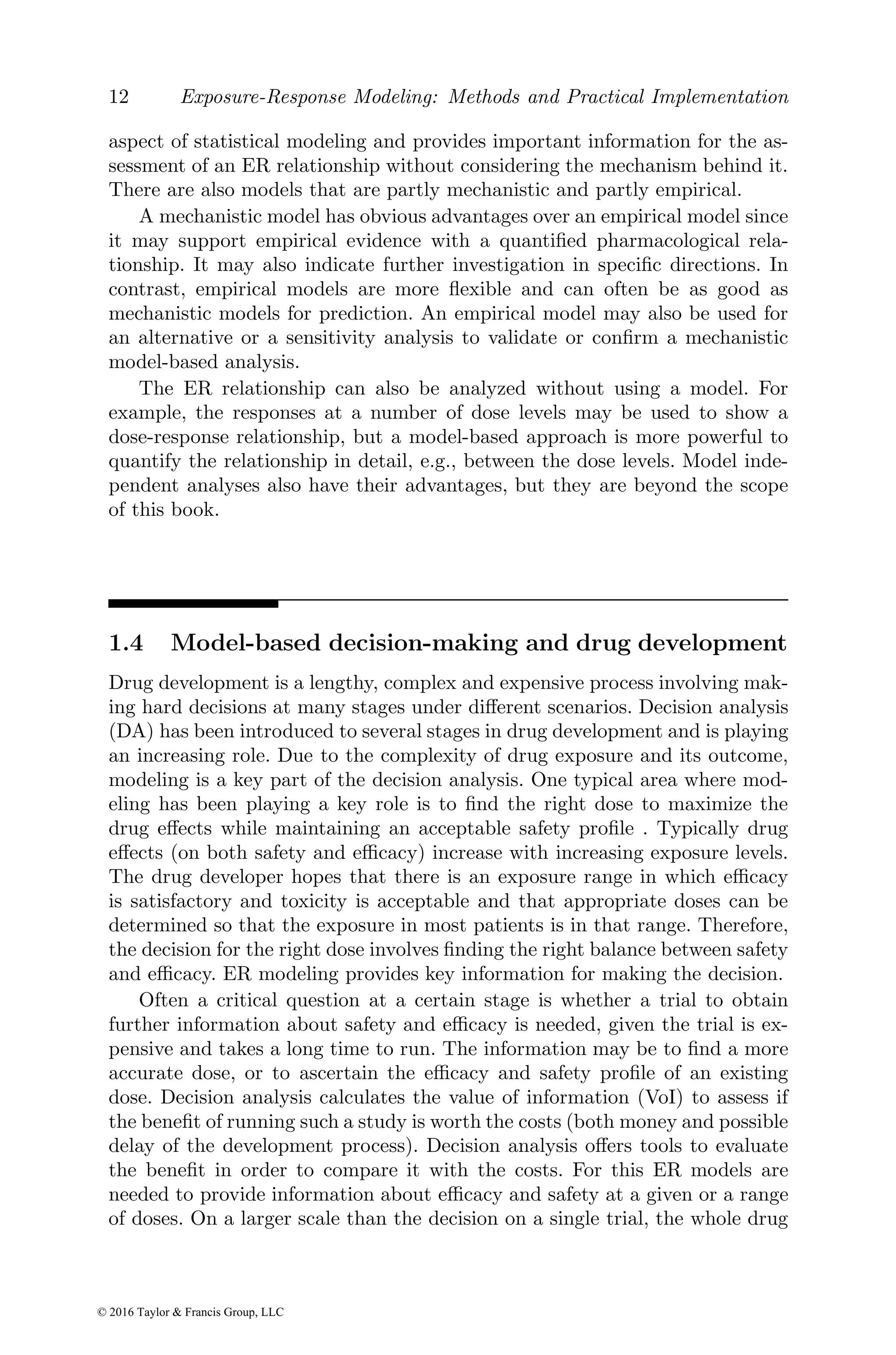 12 Exposure-Response Modeling: Methods and Practical Implementation
aspect of statistical modeling and provides important information for the as-
sessment of an ER relationship without considering the mechanism behind it.
There are also models that are partly mechanistic and partly empirical.
A mechanistic model has obvious advantages over an empirical model since
it may support empirical evidence with a quantified pharmacological rela-
tionship. It may also indicate further investigation in specific directions. In
contrast, empirical models are more flexible and can often be as good as
mechanistic models for prediction. An empirical model may also be used for
an alternative or a sensitivity analysis to validate or confirm a mechanistic
model-based analysis.
The ER relationship can also be analyzed without using a model. For
example, the responses at a number of dose levels may be used to show a
dose-response relationship, but a model-based approach is more powerful to
quantify the relationship in detail, e.g., between the dose levels. Model inde-
pendent analyses also have their advantages, but they are beyond the scope
of this book.
1.4 Model-based decision-making and drug development
Drug development is a lengthy, complex and expensive process involving mak-
ing hard decisions at many stages under different scenarios. Decision analysis
(DA) has been introduced to several stages in drug development and is playing
an increasing role. Due to the complexity of drug exposure and its outcome,
modeling is a key part of the decision analysis. One typical area where mod-
eling has been playing a key role is to find the right dose to maximize the
drug effects while maintaining an acceptable safety profile . Typically drug
effects (on both safety and efficacy) increase with increasing exposure levels.
The drug developer hopes that there is an exposure range in which efficacy
is satisfactory and toxicity is acceptable and that appropriate doses can be
determined so that the exposure in most patients is in that range. Therefore,
the decision for the right dose involves finding the right balance between safety
and efficacy. ER modeling provides key information for making the decision.
Often a critical question at a certain stage is whether a trial to obtain
further information about safety and efficacy is needed, given the trial is ex-
pensive and takes a long time to run. The information may be to find a more
accurate dose, or to ascertain the efficacy and safety profile of an existing
dose. Decision analysis calculates the value of information (VoI) to assess if
the benefit of running such a study is worth the costs (both money and possible
delay of the development process). Decision analysis offers tools to evaluate
the benefit in order to compare it with the costs. For this ER models are
needed to provide information about efficacy and safety at a given or a range
of doses. On a larger scale than the decision on a single trial, the whole drug
© 2016 Taylor & Francis Group, LLC
 