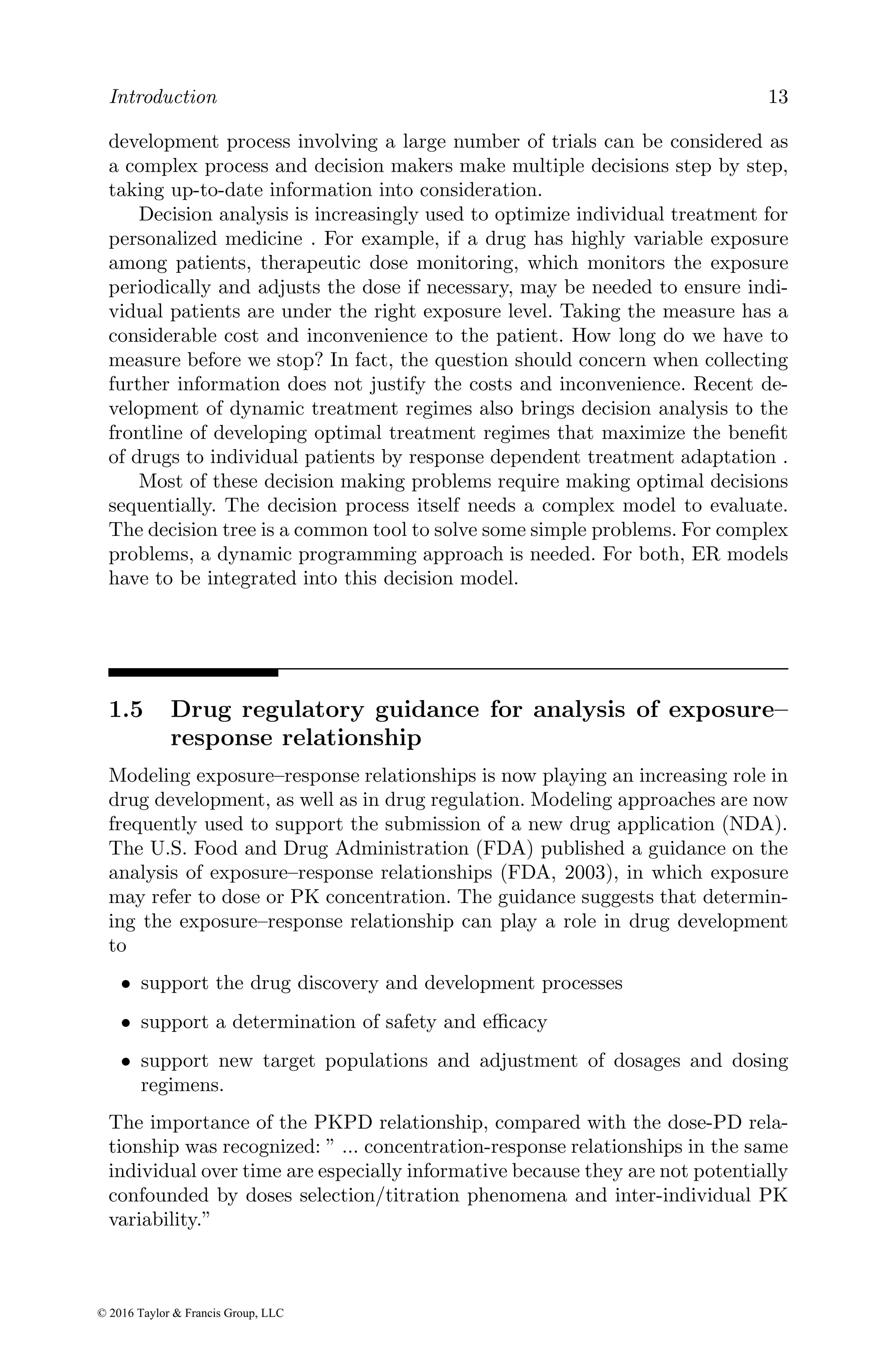 Introduction 13
development process involving a large number of trials can be considered as
a complex process and decision makers make multiple decisions step by step,
taking up-to-date information into consideration.
Decision analysis is increasingly used to optimize individual treatment for
personalized medicine . For example, if a drug has highly variable exposure
among patients, therapeutic dose monitoring, which monitors the exposure
periodically and adjusts the dose if necessary, may be needed to ensure indi-
vidual patients are under the right exposure level. Taking the measure has a
considerable cost and inconvenience to the patient. How long do we have to
measure before we stop? In fact, the question should concern when collecting
further information does not justify the costs and inconvenience. Recent de-
velopment of dynamic treatment regimes also brings decision analysis to the
frontline of developing optimal treatment regimes that maximize the benefit
of drugs to individual patients by response dependent treatment adaptation .
Most of these decision making problems require making optimal decisions
sequentially. The decision process itself needs a complex model to evaluate.
The decision tree is a common tool to solve some simple problems. For complex
problems, a dynamic programming approach is needed. For both, ER models
have to be integrated into this decision model.
1.5 Drug regulatory guidance for analysis of exposure–
response relationship
Modeling exposure–response relationships is now playing an increasing role in
drug development, as well as in drug regulation. Modeling approaches are now
frequently used to support the submission of a new drug application (NDA).
The U.S. Food and Drug Administration (FDA) published a guidance on the
analysis of exposure–response relationships (FDA, 2003), in which exposure
may refer to dose or PK concentration. The guidance suggests that determin-
ing the exposure–response relationship can play a role in drug development
to
• support the drug discovery and development processes
• support a determination of safety and efficacy
• support new target populations and adjustment of dosages and dosing
regimens.
The importance of the PKPD relationship, compared with the dose-PD rela-
tionship was recognized: ” ... concentration-response relationships in the same
individual over time are especially informative because they are not potentially
confounded by doses selection/titration phenomena and inter-individual PK
variability.”
© 2016 Taylor & Francis Group, LLC
 