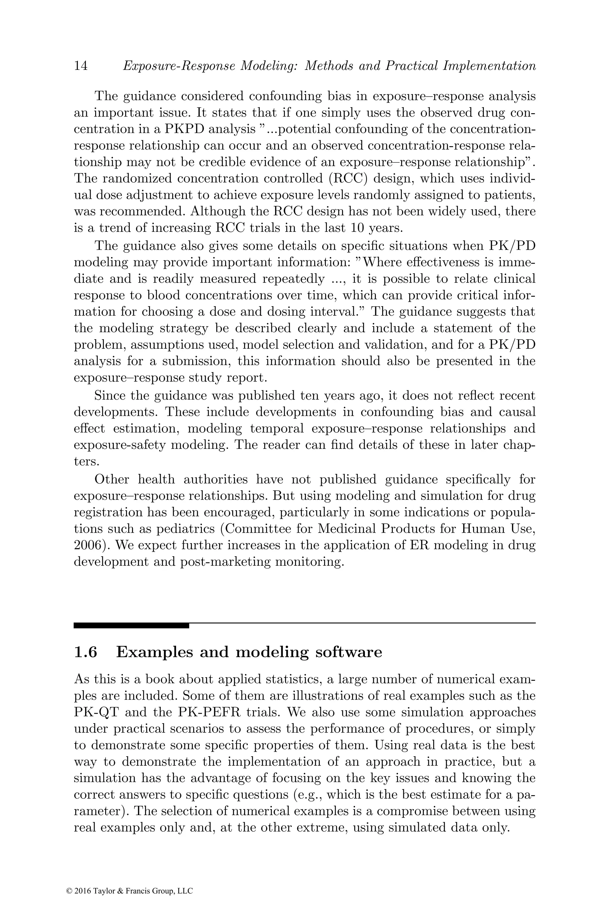 14 Exposure-Response Modeling: Methods and Practical Implementation
The guidance considered confounding bias in exposure–response analysis
an important issue. It states that if one simply uses the observed drug con-
centration in a PKPD analysis ”...potential confounding of the concentration-
response relationship can occur and an observed concentration-response rela-
tionship may not be credible evidence of an exposure–response relationship”.
The randomized concentration controlled (RCC) design, which uses individ-
ual dose adjustment to achieve exposure levels randomly assigned to patients,
was recommended. Although the RCC design has not been widely used, there
is a trend of increasing RCC trials in the last 10 years.
The guidance also gives some details on specific situations when PK/PD
modeling may provide important information: ”Where effectiveness is imme-
diate and is readily measured repeatedly ..., it is possible to relate clinical
response to blood concentrations over time, which can provide critical infor-
mation for choosing a dose and dosing interval.” The guidance suggests that
the modeling strategy be described clearly and include a statement of the
problem, assumptions used, model selection and validation, and for a PK/PD
analysis for a submission, this information should also be presented in the
exposure–response study report.
Since the guidance was published ten years ago, it does not reflect recent
developments. These include developments in confounding bias and causal
effect estimation, modeling temporal exposure–response relationships and
exposure-safety modeling. The reader can find details of these in later chap-
ters.
Other health authorities have not published guidance specifically for
exposure–response relationships. But using modeling and simulation for drug
registration has been encouraged, particularly in some indications or popula-
tions such as pediatrics (Committee for Medicinal Products for Human Use,
2006). We expect further increases in the application of ER modeling in drug
development and post-marketing monitoring.
1.6 Examples and modeling software
As this is a book about applied statistics, a large number of numerical exam-
ples are included. Some of them are illustrations of real examples such as the
PK-QT and the PK-PEFR trials. We also use some simulation approaches
under practical scenarios to assess the performance of procedures, or simply
to demonstrate some specific properties of them. Using real data is the best
way to demonstrate the implementation of an approach in practice, but a
simulation has the advantage of focusing on the key issues and knowing the
correct answers to specific questions (e.g., which is the best estimate for a pa-
rameter). The selection of numerical examples is a compromise between using
real examples only and, at the other extreme, using simulated data only.
© 2016 Taylor & Francis Group, LLC
 