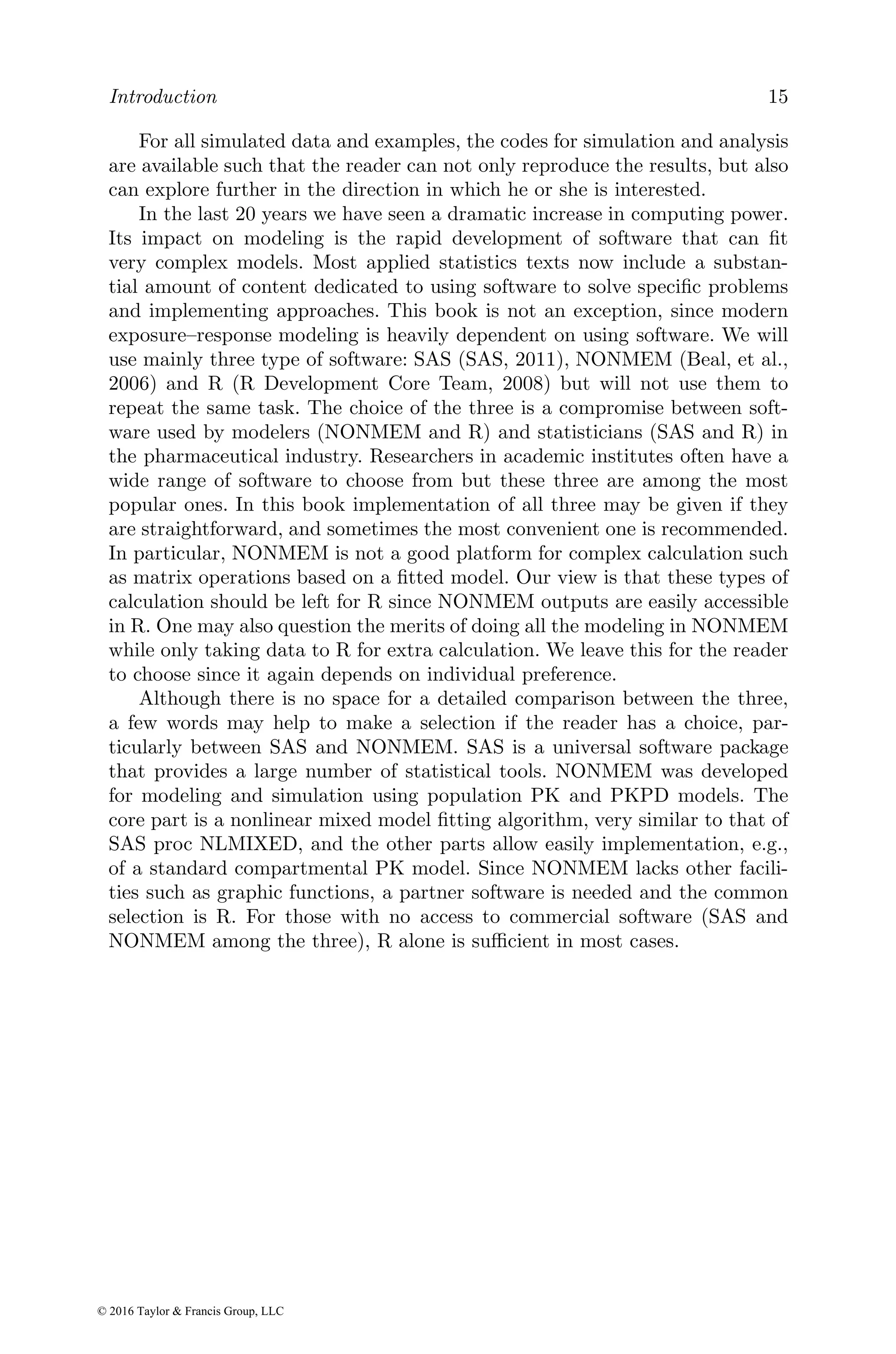 Introduction 15
For all simulated data and examples, the codes for simulation and analysis
are available such that the reader can not only reproduce the results, but also
can explore further in the direction in which he or she is interested.
In the last 20 years we have seen a dramatic increase in computing power.
Its impact on modeling is the rapid development of software that can fit
very complex models. Most applied statistics texts now include a substan-
tial amount of content dedicated to using software to solve specific problems
and implementing approaches. This book is not an exception, since modern
exposure–response modeling is heavily dependent on using software. We will
use mainly three type of software: SAS (SAS, 2011), NONMEM (Beal, et al.,
2006) and R (R Development Core Team, 2008) but will not use them to
repeat the same task. The choice of the three is a compromise between soft-
ware used by modelers (NONMEM and R) and statisticians (SAS and R) in
the pharmaceutical industry. Researchers in academic institutes often have a
wide range of software to choose from but these three are among the most
popular ones. In this book implementation of all three may be given if they
are straightforward, and sometimes the most convenient one is recommended.
In particular, NONMEM is not a good platform for complex calculation such
as matrix operations based on a fitted model. Our view is that these types of
calculation should be left for R since NONMEM outputs are easily accessible
in R. One may also question the merits of doing all the modeling in NONMEM
while only taking data to R for extra calculation. We leave this for the reader
to choose since it again depends on individual preference.
Although there is no space for a detailed comparison between the three,
a few words may help to make a selection if the reader has a choice, par-
ticularly between SAS and NONMEM. SAS is a universal software package
that provides a large number of statistical tools. NONMEM was developed
for modeling and simulation using population PK and PKPD models. The
core part is a nonlinear mixed model fitting algorithm, very similar to that of
SAS proc NLMIXED, and the other parts allow easily implementation, e.g.,
of a standard compartmental PK model. Since NONMEM lacks other facili-
ties such as graphic functions, a partner software is needed and the common
selection is R. For those with no access to commercial software (SAS and
NONMEM among the three), R alone is sufficient in most cases.
© 2016 Taylor & Francis Group, LLC
 