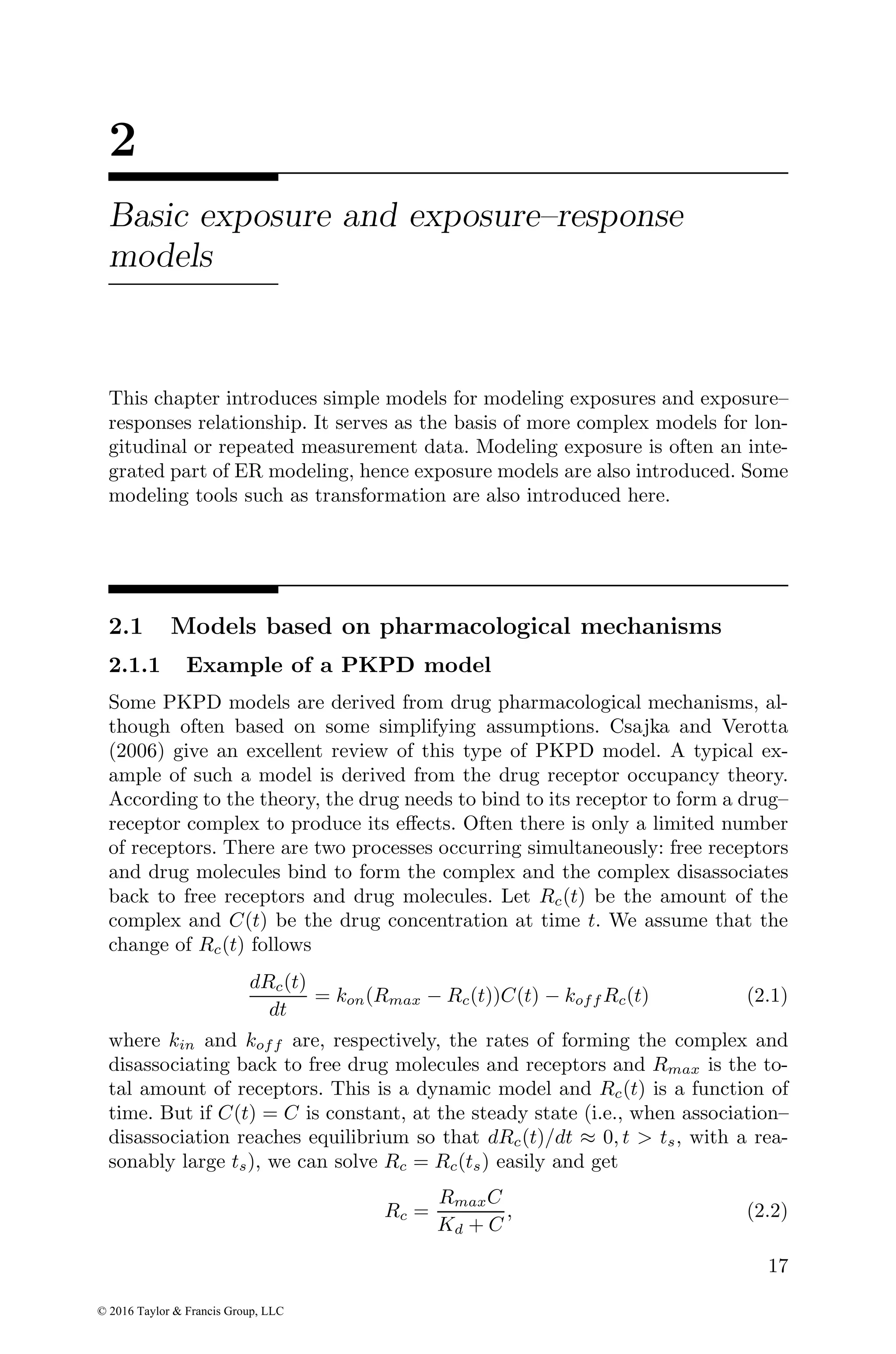 2
Basic exposure and exposure–response
models
This chapter introduces simple models for modeling exposures and exposure–
responses relationship. It serves as the basis of more complex models for lon-
gitudinal or repeated measurement data. Modeling exposure is often an inte-
grated part of ER modeling, hence exposure models are also introduced. Some
modeling tools such as transformation are also introduced here.
2.1 Models based on pharmacological mechanisms
2.1.1 Example of a PKPD model
Some PKPD models are derived from drug pharmacological mechanisms, al-
though often based on some simplifying assumptions. Csajka and Verotta
(2006) give an excellent review of this type of PKPD model. A typical ex-
ample of such a model is derived from the drug receptor occupancy theory.
According to the theory, the drug needs to bind to its receptor to form a drug–
receptor complex to produce its effects. Often there is only a limited number
of receptors. There are two processes occurring simultaneously: free receptors
and drug molecules bind to form the complex and the complex disassociates
back to free receptors and drug molecules. Let Rc(t) be the amount of the
complex and C(t) be the drug concentration at time t. We assume that the
change of Rc(t) follows
dRc(t)
dt
= kon(Rmax − Rc(t))C(t) − koff Rc(t) (2.1)
where kin and koff are, respectively, the rates of forming the complex and
disassociating back to free drug molecules and receptors and Rmax is the to-
tal amount of receptors. This is a dynamic model and Rc(t) is a function of
time. But if C(t) = C is constant, at the steady state (i.e., when association–
disassociation reaches equilibrium so that dRc(t)/dt ≈ 0, t > ts, with a rea-
sonably large ts), we can solve Rc = Rc(ts) easily and get
Rc =
RmaxC
Kd + C
, (2.2)
17
© 2016 Taylor & Francis Group, LLC
 