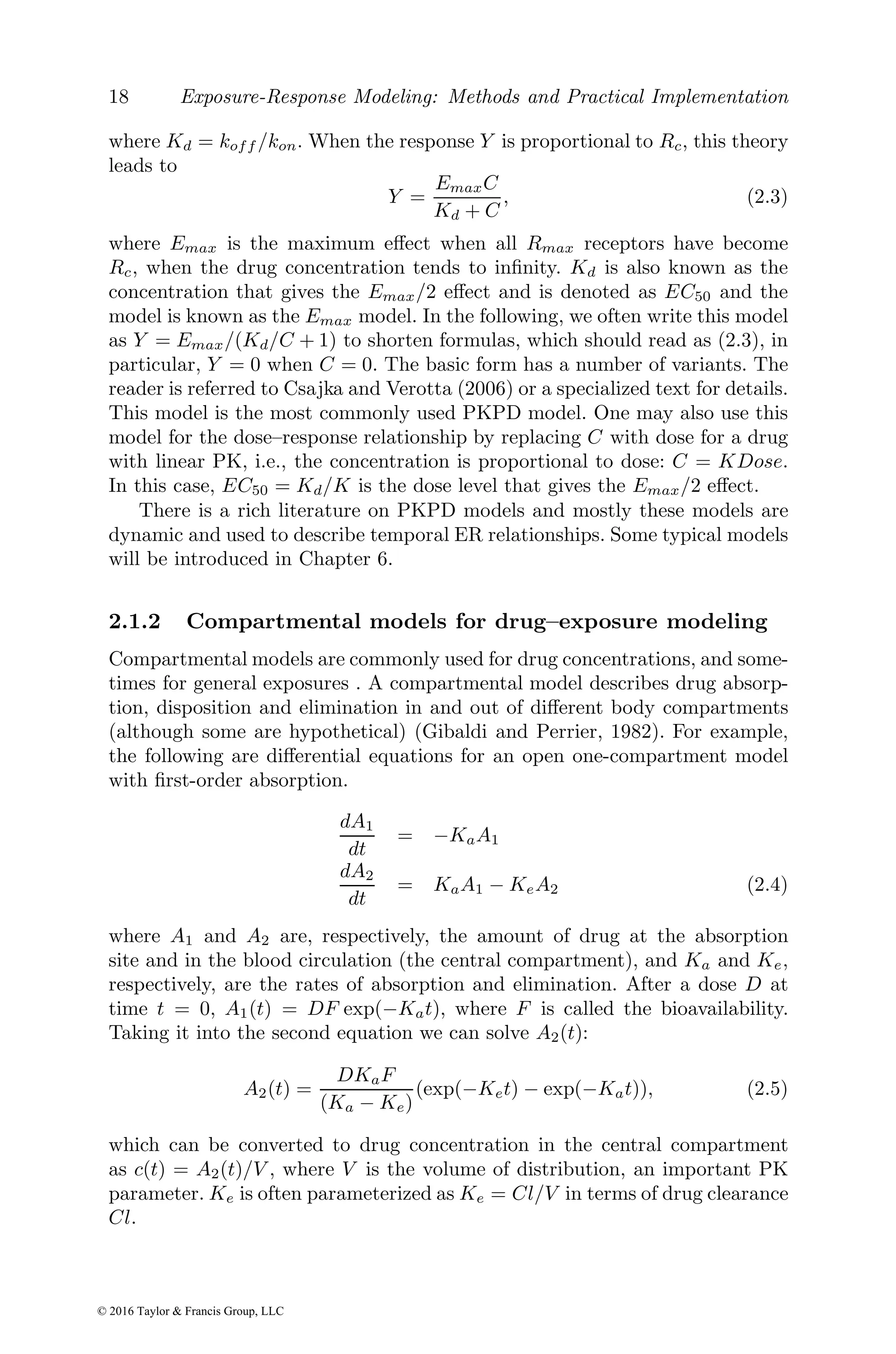 18 Exposure-Response Modeling: Methods and Practical Implementation
where Kd = koff /kon. When the response Y is proportional to Rc, this theory
leads to
Y =
EmaxC
Kd + C
, (2.3)
where Emax is the maximum effect when all Rmax receptors have become
Rc, when the drug concentration tends to infinity. Kd is also known as the
concentration that gives the Emax/2 effect and is denoted as EC50 and the
model is known as the Emax model. In the following, we often write this model
as Y = Emax/(Kd/C + 1) to shorten formulas, which should read as (2.3), in
particular, Y = 0 when C = 0. The basic form has a number of variants. The
reader is referred to Csajka and Verotta (2006) or a specialized text for details.
This model is the most commonly used PKPD model. One may also use this
model for the dose–response relationship by replacing C with dose for a drug
with linear PK, i.e., the concentration is proportional to dose: C = KDose.
In this case, EC50 = Kd/K is the dose level that gives the Emax/2 effect.
There is a rich literature on PKPD models and mostly these models are
dynamic and used to describe temporal ER relationships. Some typical models
will be introduced in Chapter 6.
2.1.2 Compartmental models for drug–exposure modeling
Compartmental models are commonly used for drug concentrations, and some-
times for general exposures . A compartmental model describes drug absorp-
tion, disposition and elimination in and out of different body compartments
(although some are hypothetical) (Gibaldi and Perrier, 1982). For example,
the following are differential equations for an open one-compartment model
with first-order absorption.
dA1
dt
= −KaA1
dA2
dt
= KaA1 − KeA2 (2.4)
where A1 and A2 are, respectively, the amount of drug at the absorption
site and in the blood circulation (the central compartment), and Ka and Ke,
respectively, are the rates of absorption and elimination. After a dose D at
time t = 0, A1(t) = DF exp(−Kat), where F is called the bioavailability.
Taking it into the second equation we can solve A2(t):
A2(t) =
DKaF
(Ka − Ke)
(exp(−Ket) − exp(−Kat)), (2.5)
which can be converted to drug concentration in the central compartment
as c(t) = A2(t)/V , where V is the volume of distribution, an important PK
parameter. Ke is often parameterized as Ke = Cl/V in terms of drug clearance
Cl.
© 2016 Taylor & Francis Group, LLC
 