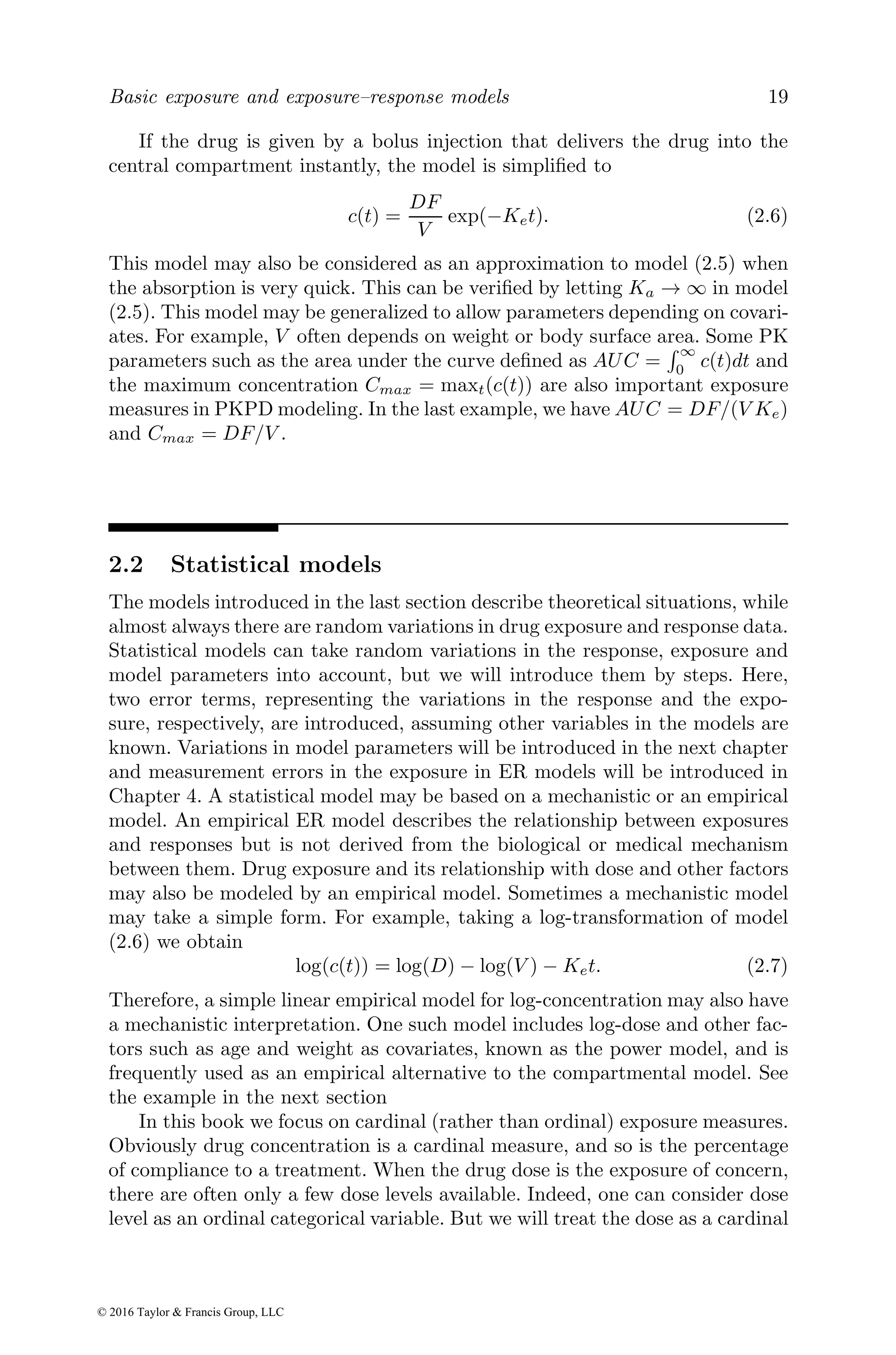 Basic exposure and exposure–response models 19
If the drug is given by a bolus injection that delivers the drug into the
central compartment instantly, the model is simplified to
c(t) =
DF
V
exp(−Ket). (2.6)
This model may also be considered as an approximation to model (2.5) when
the absorption is very quick. This can be verified by letting Ka → ∞ in model
(2.5). This model may be generalized to allow parameters depending on covari-
ates. For example, V often depends on weight or body surface area. Some PK
parameters such as the area under the curve defined as AUC =
R ∞
0
c(t)dt and
the maximum concentration Cmax = maxt(c(t)) are also important exposure
measures in PKPD modeling. In the last example, we have AUC = DF/(V Ke)
and Cmax = DF/V .
2.2 Statistical models
The models introduced in the last section describe theoretical situations, while
almost always there are random variations in drug exposure and response data.
Statistical models can take random variations in the response, exposure and
model parameters into account, but we will introduce them by steps. Here,
two error terms, representing the variations in the response and the expo-
sure, respectively, are introduced, assuming other variables in the models are
known. Variations in model parameters will be introduced in the next chapter
and measurement errors in the exposure in ER models will be introduced in
Chapter 4. A statistical model may be based on a mechanistic or an empirical
model. An empirical ER model describes the relationship between exposures
and responses but is not derived from the biological or medical mechanism
between them. Drug exposure and its relationship with dose and other factors
may also be modeled by an empirical model. Sometimes a mechanistic model
may take a simple form. For example, taking a log-transformation of model
(2.6) we obtain
log(c(t)) = log(D) − log(V ) − Ket. (2.7)
Therefore, a simple linear empirical model for log-concentration may also have
a mechanistic interpretation. One such model includes log-dose and other fac-
tors such as age and weight as covariates, known as the power model, and is
frequently used as an empirical alternative to the compartmental model. See
the example in the next section
In this book we focus on cardinal (rather than ordinal) exposure measures.
Obviously drug concentration is a cardinal measure, and so is the percentage
of compliance to a treatment. When the drug dose is the exposure of concern,
there are often only a few dose levels available. Indeed, one can consider dose
level as an ordinal categorical variable. But we will treat the dose as a cardinal
© 2016 Taylor & Francis Group, LLC
 