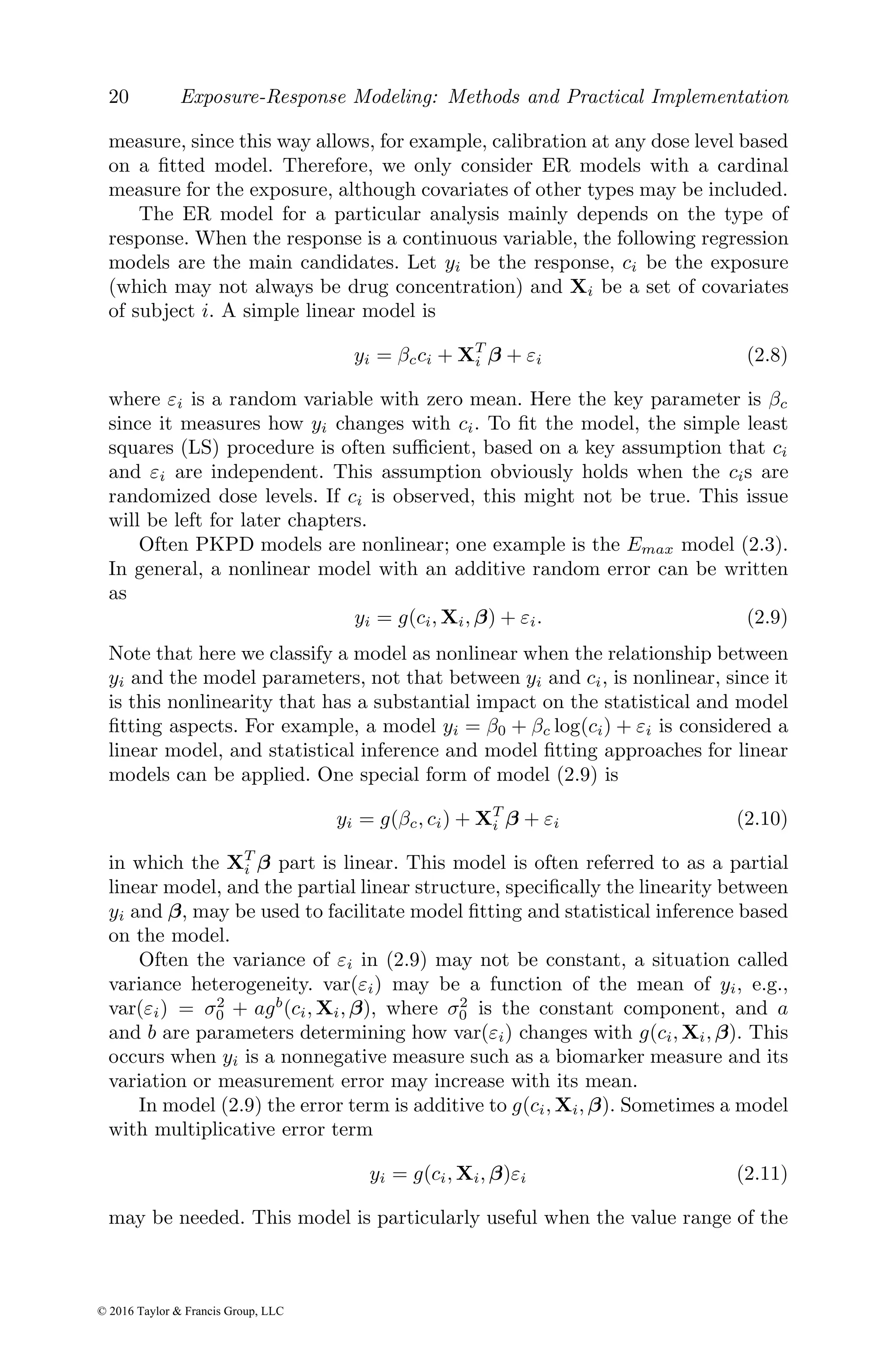 20 Exposure-Response Modeling: Methods and Practical Implementation
measure, since this way allows, for example, calibration at any dose level based
on a fitted model. Therefore, we only consider ER models with a cardinal
measure for the exposure, although covariates of other types may be included.
The ER model for a particular analysis mainly depends on the type of
response. When the response is a continuous variable, the following regression
models are the main candidates. Let yi be the response, ci be the exposure
(which may not always be drug concentration) and Xi be a set of covariates
of subject i. A simple linear model is
yi = βcci + XT
i β + εi (2.8)
where εi is a random variable with zero mean. Here the key parameter is βc
since it measures how yi changes with ci. To fit the model, the simple least
squares (LS) procedure is often sufficient, based on a key assumption that ci
and εi are independent. This assumption obviously holds when the cis are
randomized dose levels. If ci is observed, this might not be true. This issue
will be left for later chapters.
Often PKPD models are nonlinear; one example is the Emax model (2.3).
In general, a nonlinear model with an additive random error can be written
as
yi = g(ci, Xi, β) + εi. (2.9)
Note that here we classify a model as nonlinear when the relationship between
yi and the model parameters, not that between yi and ci, is nonlinear, since it
is this nonlinearity that has a substantial impact on the statistical and model
fitting aspects. For example, a model yi = β0 + βc log(ci) + εi is considered a
linear model, and statistical inference and model fitting approaches for linear
models can be applied. One special form of model (2.9) is
yi = g(βc, ci) + XT
i β + εi (2.10)
in which the XT
i β part is linear. This model is often referred to as a partial
linear model, and the partial linear structure, specifically the linearity between
yi and β, may be used to facilitate model fitting and statistical inference based
on the model.
Often the variance of εi in (2.9) may not be constant, a situation called
variance heterogeneity. var(εi) may be a function of the mean of yi, e.g.,
var(εi) = σ2
0 + agb
(ci, Xi, β), where σ2
0 is the constant component, and a
and b are parameters determining how var(εi) changes with g(ci, Xi, β). This
occurs when yi is a nonnegative measure such as a biomarker measure and its
variation or measurement error may increase with its mean.
In model (2.9) the error term is additive to g(ci, Xi, β). Sometimes a model
with multiplicative error term
yi = g(ci, Xi, β)εi (2.11)
may be needed. This model is particularly useful when the value range of the
© 2016 Taylor & Francis Group, LLC
 