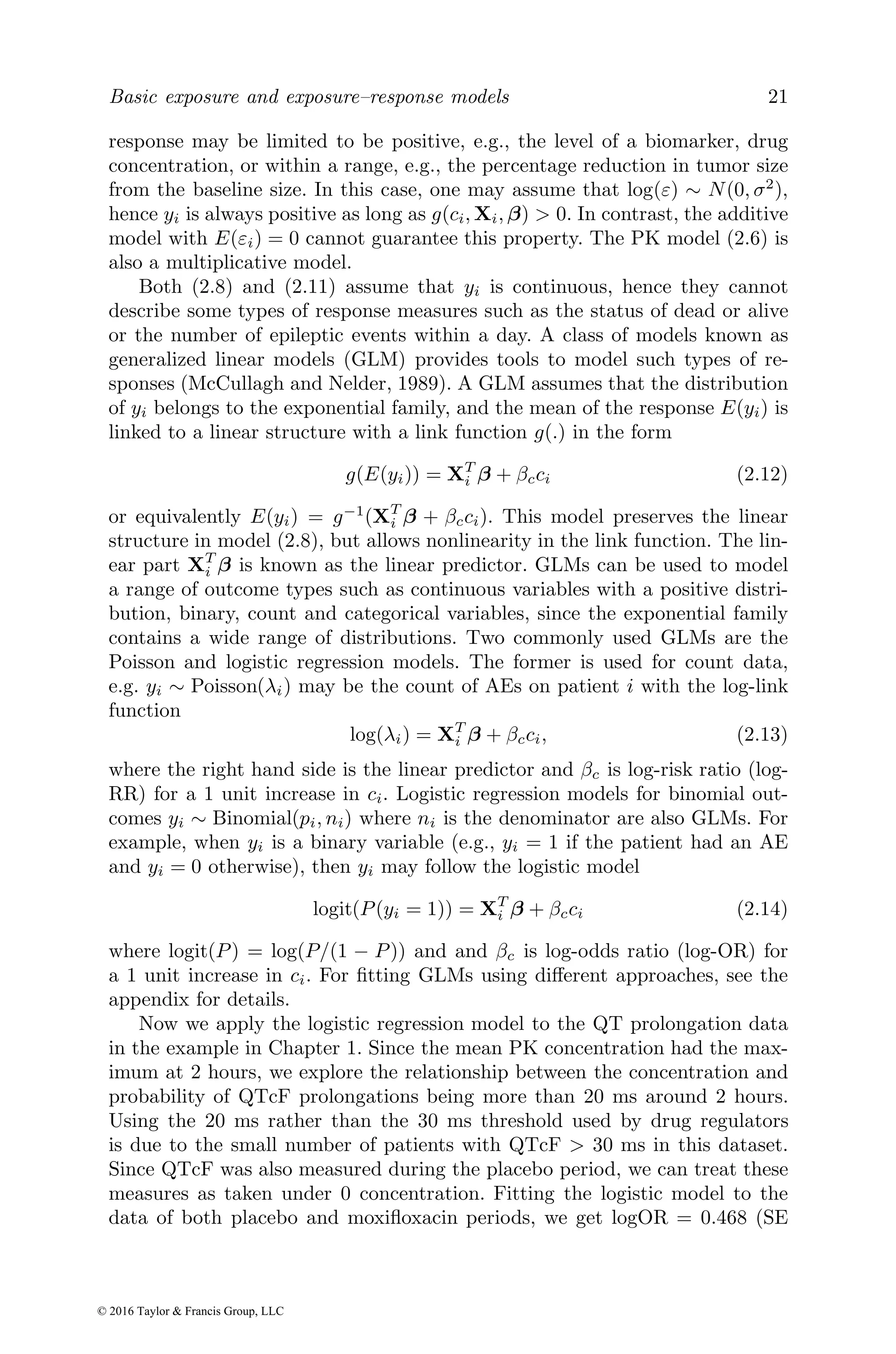 Basic exposure and exposure–response models 21
response may be limited to be positive, e.g., the level of a biomarker, drug
concentration, or within a range, e.g., the percentage reduction in tumor size
from the baseline size. In this case, one may assume that log(ε) ∼ N(0, σ2
),
hence yi is always positive as long as g(ci, Xi, β) > 0. In contrast, the additive
model with E(εi) = 0 cannot guarantee this property. The PK model (2.6) is
also a multiplicative model.
Both (2.8) and (2.11) assume that yi is continuous, hence they cannot
describe some types of response measures such as the status of dead or alive
or the number of epileptic events within a day. A class of models known as
generalized linear models (GLM) provides tools to model such types of re-
sponses (McCullagh and Nelder, 1989). A GLM assumes that the distribution
of yi belongs to the exponential family, and the mean of the response E(yi) is
linked to a linear structure with a link function g(.) in the form
g(E(yi)) = XT
i β + βcci (2.12)
or equivalently E(yi) = g−1
(XT
i β + βcci). This model preserves the linear
structure in model (2.8), but allows nonlinearity in the link function. The lin-
ear part XT
i β is known as the linear predictor. GLMs can be used to model
a range of outcome types such as continuous variables with a positive distri-
bution, binary, count and categorical variables, since the exponential family
contains a wide range of distributions. Two commonly used GLMs are the
Poisson and logistic regression models. The former is used for count data,
e.g. yi ∼ Poisson(λi) may be the count of AEs on patient i with the log-link
function
log(λi) = XT
i β + βcci, (2.13)
where the right hand side is the linear predictor and βc is log-risk ratio (log-
RR) for a 1 unit increase in ci. Logistic regression models for binomial out-
comes yi ∼ Binomial(pi, ni) where ni is the denominator are also GLMs. For
example, when yi is a binary variable (e.g., yi = 1 if the patient had an AE
and yi = 0 otherwise), then yi may follow the logistic model
logit(P(yi = 1)) = XT
i β + βcci (2.14)
where logit(P) = log(P/(1 − P)) and and βc is log-odds ratio (log-OR) for
a 1 unit increase in ci. For fitting GLMs using different approaches, see the
appendix for details.
Now we apply the logistic regression model to the QT prolongation data
in the example in Chapter 1. Since the mean PK concentration had the max-
imum at 2 hours, we explore the relationship between the concentration and
probability of QTcF prolongations being more than 20 ms around 2 hours.
Using the 20 ms rather than the 30 ms threshold used by drug regulators
is due to the small number of patients with QTcF > 30 ms in this dataset.
Since QTcF was also measured during the placebo period, we can treat these
measures as taken under 0 concentration. Fitting the logistic model to the
data of both placebo and moxifloxacin periods, we get logOR = 0.468 (SE
© 2016 Taylor & Francis Group, LLC
 