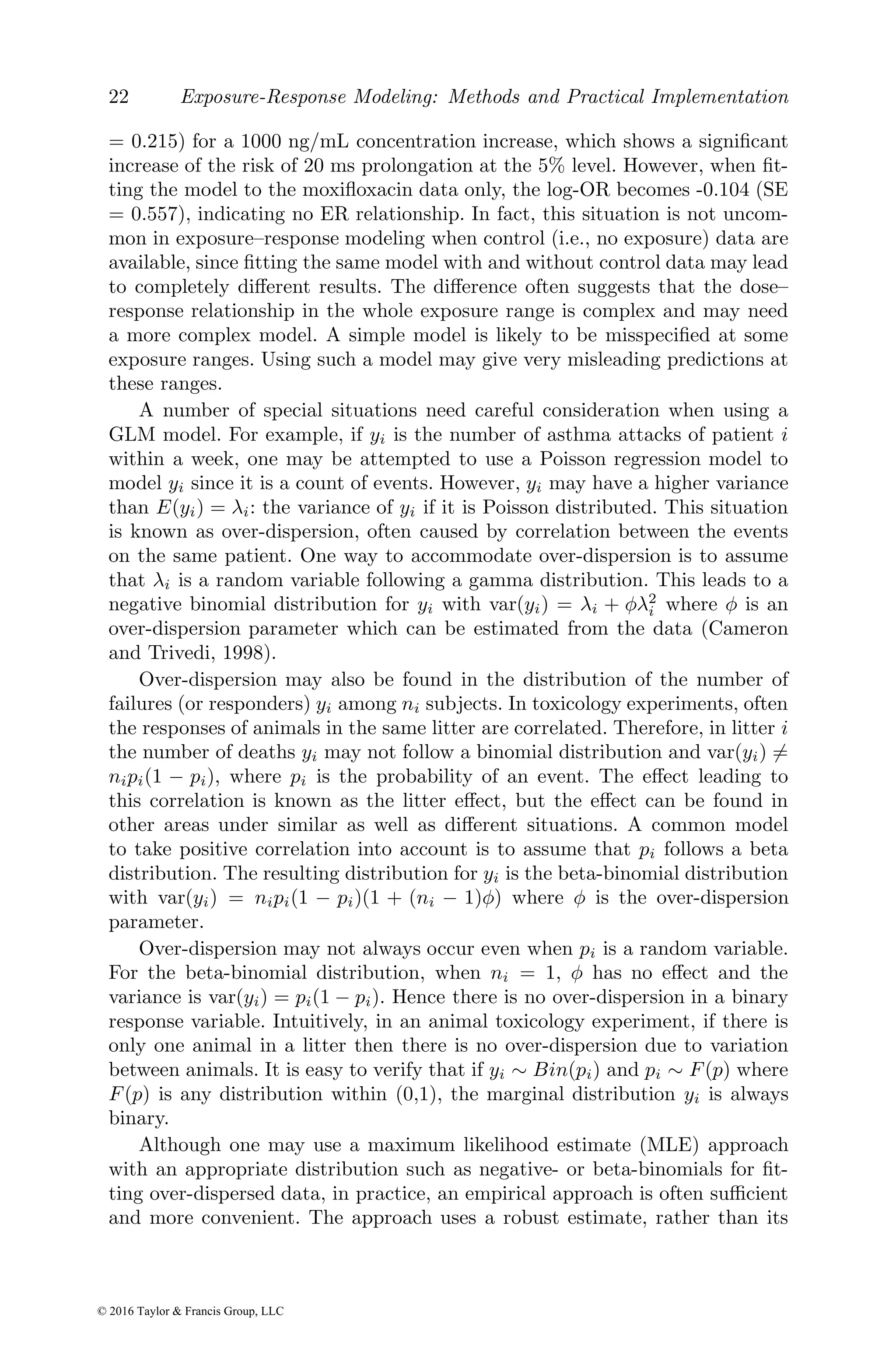 22 Exposure-Response Modeling: Methods and Practical Implementation
= 0.215) for a 1000 ng/mL concentration increase, which shows a significant
increase of the risk of 20 ms prolongation at the 5% level. However, when fit-
ting the model to the moxifloxacin data only, the log-OR becomes -0.104 (SE
= 0.557), indicating no ER relationship. In fact, this situation is not uncom-
mon in exposure–response modeling when control (i.e., no exposure) data are
available, since fitting the same model with and without control data may lead
to completely different results. The difference often suggests that the dose–
response relationship in the whole exposure range is complex and may need
a more complex model. A simple model is likely to be misspecified at some
exposure ranges. Using such a model may give very misleading predictions at
these ranges.
A number of special situations need careful consideration when using a
GLM model. For example, if yi is the number of asthma attacks of patient i
within a week, one may be attempted to use a Poisson regression model to
model yi since it is a count of events. However, yi may have a higher variance
than E(yi) = λi: the variance of yi if it is Poisson distributed. This situation
is known as over-dispersion, often caused by correlation between the events
on the same patient. One way to accommodate over-dispersion is to assume
that λi is a random variable following a gamma distribution. This leads to a
negative binomial distribution for yi with var(yi) = λi + φλ2
i where φ is an
over-dispersion parameter which can be estimated from the data (Cameron
and Trivedi, 1998).
Over-dispersion may also be found in the distribution of the number of
failures (or responders) yi among ni subjects. In toxicology experiments, often
the responses of animals in the same litter are correlated. Therefore, in litter i
the number of deaths yi may not follow a binomial distribution and var(yi) 6=
nipi(1 − pi), where pi is the probability of an event. The effect leading to
this correlation is known as the litter effect, but the effect can be found in
other areas under similar as well as different situations. A common model
to take positive correlation into account is to assume that pi follows a beta
distribution. The resulting distribution for yi is the beta-binomial distribution
with var(yi) = nipi(1 − pi)(1 + (ni − 1)φ) where φ is the over-dispersion
parameter.
Over-dispersion may not always occur even when pi is a random variable.
For the beta-binomial distribution, when ni = 1, φ has no effect and the
variance is var(yi) = pi(1 − pi). Hence there is no over-dispersion in a binary
response variable. Intuitively, in an animal toxicology experiment, if there is
only one animal in a litter then there is no over-dispersion due to variation
between animals. It is easy to verify that if yi ∼ Bin(pi) and pi ∼ F(p) where
F(p) is any distribution within (0,1), the marginal distribution yi is always
binary.
Although one may use a maximum likelihood estimate (MLE) approach
with an appropriate distribution such as negative- or beta-binomials for fit-
ting over-dispersed data, in practice, an empirical approach is often sufficient
and more convenient. The approach uses a robust estimate, rather than its
© 2016 Taylor & Francis Group, LLC
 