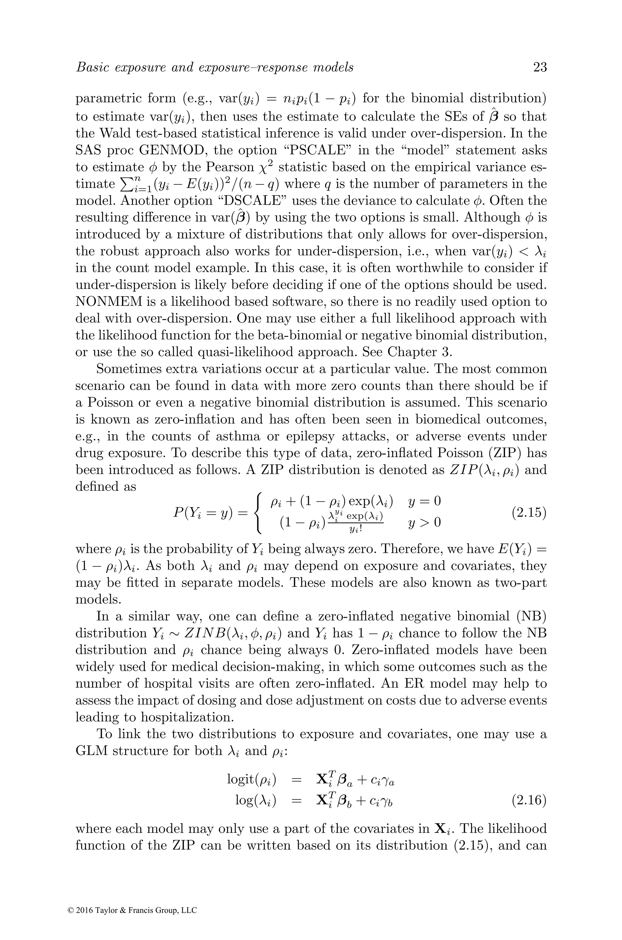 Basic exposure and exposure–response models 23
parametric form (e.g., var(yi) = nipi(1 − pi) for the binomial distribution)
to estimate var(yi), then uses the estimate to calculate the SEs of β̂ so that
the Wald test-based statistical inference is valid under over-dispersion. In the
SAS proc GENMOD, the option “PSCALE” in the “model” statement asks
to estimate φ by the Pearson χ2
statistic based on the empirical variance es-
timate
Pn
i=1(yi − E(yi))2
/(n − q) where q is the number of parameters in the
model. Another option “DSCALE” uses the deviance to calculate φ. Often the
resulting difference in var(β̂) by using the two options is small. Although φ is
introduced by a mixture of distributions that only allows for over-dispersion,
the robust approach also works for under-dispersion, i.e., when var(yi) < λi
in the count model example. In this case, it is often worthwhile to consider if
under-dispersion is likely before deciding if one of the options should be used.
NONMEM is a likelihood based software, so there is no readily used option to
deal with over-dispersion. One may use either a full likelihood approach with
the likelihood function for the beta-binomial or negative binomial distribution,
or use the so called quasi-likelihood approach. See Chapter 3.
Sometimes extra variations occur at a particular value. The most common
scenario can be found in data with more zero counts than there should be if
a Poisson or even a negative binomial distribution is assumed. This scenario
is known as zero-inflation and has often been seen in biomedical outcomes,
e.g., in the counts of asthma or epilepsy attacks, or adverse events under
drug exposure. To describe this type of data, zero-inflated Poisson (ZIP) has
been introduced as follows. A ZIP distribution is denoted as ZIP(λi, ρi) and
defined as
P(Yi = y) =
(
ρi + (1 − ρi) exp(λi) y = 0
(1 − ρi)
λ
yi
i exp(λi)
yi! y > 0
(2.15)
where ρi is the probability of Yi being always zero. Therefore, we have E(Yi) =
(1 − ρi)λi. As both λi and ρi may depend on exposure and covariates, they
may be fitted in separate models. These models are also known as two-part
models.
In a similar way, one can define a zero-inflated negative binomial (NB)
distribution Yi ∼ ZINB(λi, φ, ρi) and Yi has 1 − ρi chance to follow the NB
distribution and ρi chance being always 0. Zero-inflated models have been
widely used for medical decision-making, in which some outcomes such as the
number of hospital visits are often zero-inflated. An ER model may help to
assess the impact of dosing and dose adjustment on costs due to adverse events
leading to hospitalization.
To link the two distributions to exposure and covariates, one may use a
GLM structure for both λi and ρi:
logit(ρi) = XT
i βa + ciγa
log(λi) = XT
i βb + ciγb (2.16)
where each model may only use a part of the covariates in Xi. The likelihood
function of the ZIP can be written based on its distribution (2.15), and can
© 2016 Taylor & Francis Group, LLC
 