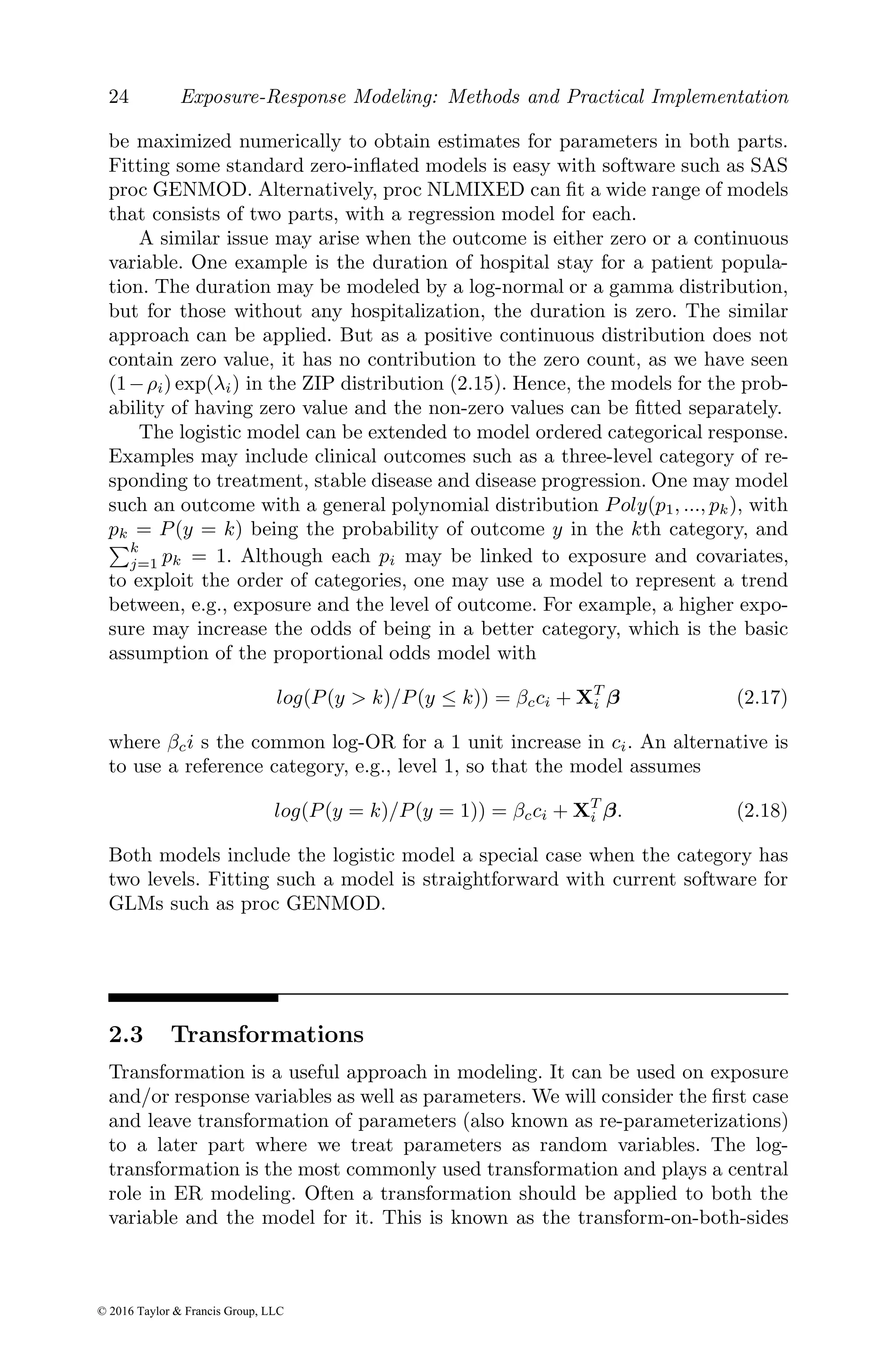 24 Exposure-Response Modeling: Methods and Practical Implementation
be maximized numerically to obtain estimates for parameters in both parts.
Fitting some standard zero-inflated models is easy with software such as SAS
proc GENMOD. Alternatively, proc NLMIXED can fit a wide range of models
that consists of two parts, with a regression model for each.
A similar issue may arise when the outcome is either zero or a continuous
variable. One example is the duration of hospital stay for a patient popula-
tion. The duration may be modeled by a log-normal or a gamma distribution,
but for those without any hospitalization, the duration is zero. The similar
approach can be applied. But as a positive continuous distribution does not
contain zero value, it has no contribution to the zero count, as we have seen
(1−ρi) exp(λi) in the ZIP distribution (2.15). Hence, the models for the prob-
ability of having zero value and the non-zero values can be fitted separately.
The logistic model can be extended to model ordered categorical response.
Examples may include clinical outcomes such as a three-level category of re-
sponding to treatment, stable disease and disease progression. One may model
such an outcome with a general polynomial distribution Poly(p1, ..., pk), with
pk = P(y = k) being the probability of outcome y in the kth category, and
Pk
j=1 pk = 1. Although each pi may be linked to exposure and covariates,
to exploit the order of categories, one may use a model to represent a trend
between, e.g., exposure and the level of outcome. For example, a higher expo-
sure may increase the odds of being in a better category, which is the basic
assumption of the proportional odds model with
log(P(y > k)/P(y ≤ k)) = βcci + XT
i β (2.17)
where βci s the common log-OR for a 1 unit increase in ci. An alternative is
to use a reference category, e.g., level 1, so that the model assumes
log(P(y = k)/P(y = 1)) = βcci + XT
i β. (2.18)
Both models include the logistic model a special case when the category has
two levels. Fitting such a model is straightforward with current software for
GLMs such as proc GENMOD.
2.3 Transformations
Transformation is a useful approach in modeling. It can be used on exposure
and/or response variables as well as parameters. We will consider the first case
and leave transformation of parameters (also known as re-parameterizations)
to a later part where we treat parameters as random variables. The log-
transformation is the most commonly used transformation and plays a central
role in ER modeling. Often a transformation should be applied to both the
variable and the model for it. This is known as the transform-on-both-sides
© 2016 Taylor & Francis Group, LLC
 