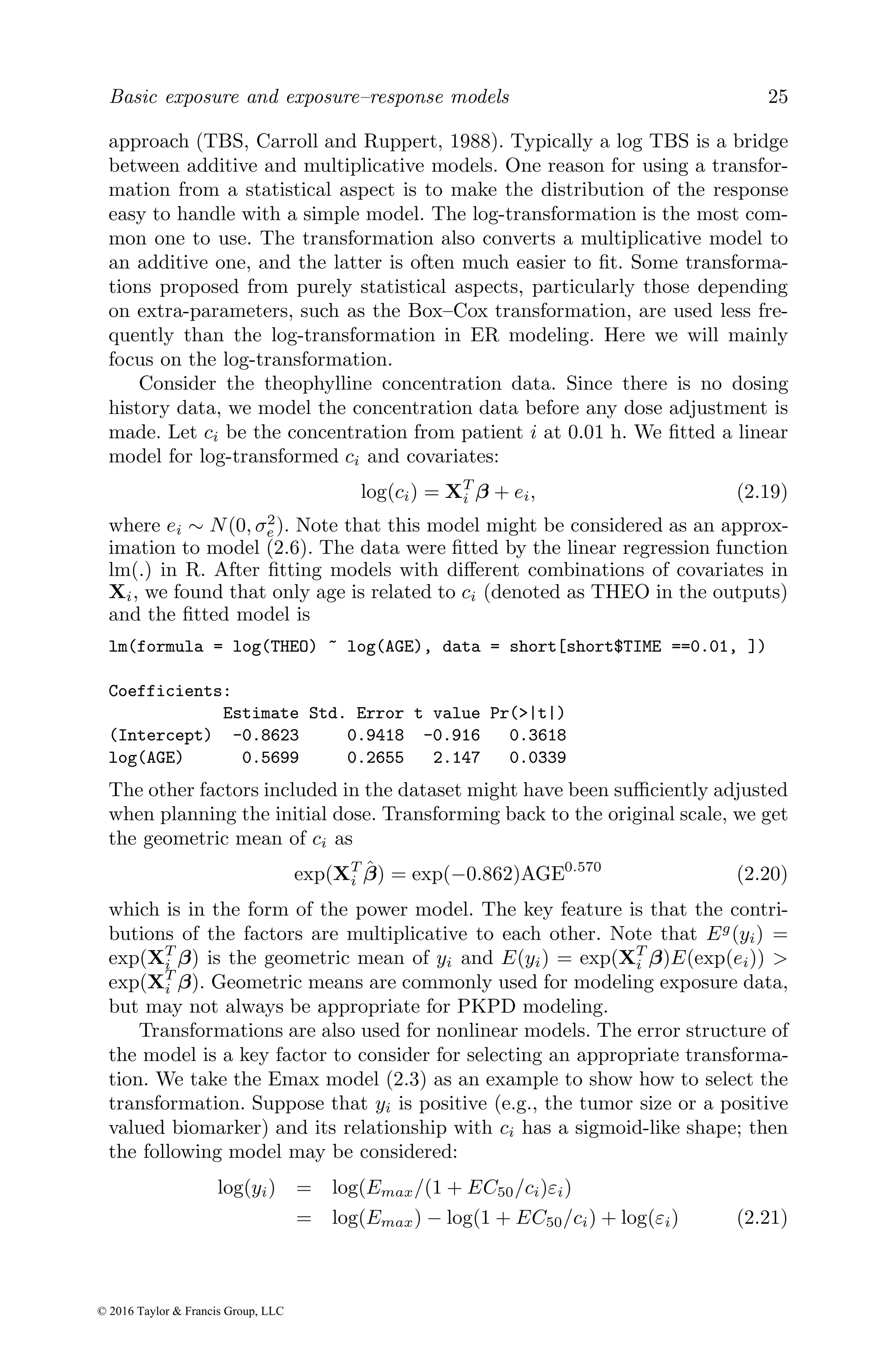 Basic exposure and exposure–response models 25
approach (TBS, Carroll and Ruppert, 1988). Typically a log TBS is a bridge
between additive and multiplicative models. One reason for using a transfor-
mation from a statistical aspect is to make the distribution of the response
easy to handle with a simple model. The log-transformation is the most com-
mon one to use. The transformation also converts a multiplicative model to
an additive one, and the latter is often much easier to fit. Some transforma-
tions proposed from purely statistical aspects, particularly those depending
on extra-parameters, such as the Box–Cox transformation, are used less fre-
quently than the log-transformation in ER modeling. Here we will mainly
focus on the log-transformation.
Consider the theophylline concentration data. Since there is no dosing
history data, we model the concentration data before any dose adjustment is
made. Let ci be the concentration from patient i at 0.01 h. We fitted a linear
model for log-transformed ci and covariates:
log(ci) = XT
i β + ei, (2.19)
where ei ∼ N(0, σ2
e). Note that this model might be considered as an approx-
imation to model (2.6). The data were fitted by the linear regression function
lm(.) in R. After fitting models with different combinations of covariates in
Xi, we found that only age is related to ci (denoted as THEO in the outputs)
and the fitted model is
lm(formula = log(THEO) ~ log(AGE), data = short[short$TIME ==0.01, ])
Coefficients:
Estimate Std. Error t value Pr(>|t|)
(Intercept) -0.8623 0.9418 -0.916 0.3618
log(AGE) 0.5699 0.2655 2.147 0.0339
The other factors included in the dataset might have been sufficiently adjusted
when planning the initial dose. Transforming back to the original scale, we get
the geometric mean of ci as
exp(XT
i β̂) = exp(−0.862)AGE0.570
(2.20)
which is in the form of the power model. The key feature is that the contri-
butions of the factors are multiplicative to each other. Note that Eg
(yi) =
exp(XT
i β) is the geometric mean of yi and E(yi) = exp(XT
i β)E(exp(ei)) >
exp(XT
i β). Geometric means are commonly used for modeling exposure data,
but may not always be appropriate for PKPD modeling.
Transformations are also used for nonlinear models. The error structure of
the model is a key factor to consider for selecting an appropriate transforma-
tion. We take the Emax model (2.3) as an example to show how to select the
transformation. Suppose that yi is positive (e.g., the tumor size or a positive
valued biomarker) and its relationship with ci has a sigmoid-like shape; then
the following model may be considered:
log(yi) = log(Emax/(1 + EC50/ci)εi)
= log(Emax) − log(1 + EC50/ci) + log(εi) (2.21)
© 2016 Taylor & Francis Group, LLC
 