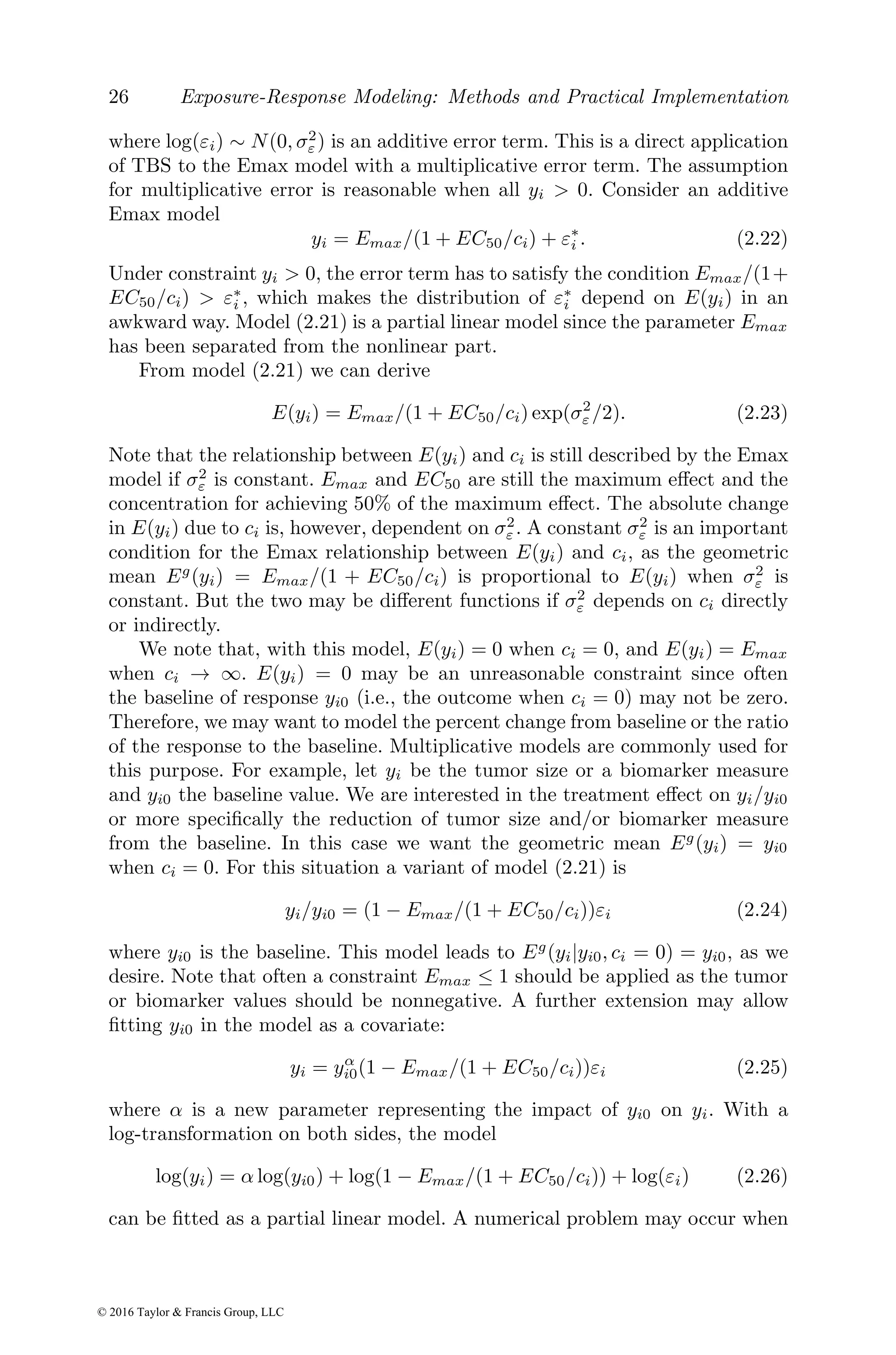 26 Exposure-Response Modeling: Methods and Practical Implementation
where log(εi) ∼ N(0, σ2
ε) is an additive error term. This is a direct application
of TBS to the Emax model with a multiplicative error term. The assumption
for multiplicative error is reasonable when all yi > 0. Consider an additive
Emax model
yi = Emax/(1 + EC50/ci) + ε∗
i . (2.22)
Under constraint yi > 0, the error term has to satisfy the condition Emax/(1+
EC50/ci) > ε∗
i , which makes the distribution of ε∗
i depend on E(yi) in an
awkward way. Model (2.21) is a partial linear model since the parameter Emax
has been separated from the nonlinear part.
From model (2.21) we can derive
E(yi) = Emax/(1 + EC50/ci) exp(σ2
ε /2). (2.23)
Note that the relationship between E(yi) and ci is still described by the Emax
model if σ2
ε is constant. Emax and EC50 are still the maximum effect and the
concentration for achieving 50% of the maximum effect. The absolute change
in E(yi) due to ci is, however, dependent on σ2
ε . A constant σ2
ε is an important
condition for the Emax relationship between E(yi) and ci, as the geometric
mean Eg
(yi) = Emax/(1 + EC50/ci) is proportional to E(yi) when σ2
ε is
constant. But the two may be different functions if σ2
ε depends on ci directly
or indirectly.
We note that, with this model, E(yi) = 0 when ci = 0, and E(yi) = Emax
when ci → ∞. E(yi) = 0 may be an unreasonable constraint since often
the baseline of response yi0 (i.e., the outcome when ci = 0) may not be zero.
Therefore, we may want to model the percent change from baseline or the ratio
of the response to the baseline. Multiplicative models are commonly used for
this purpose. For example, let yi be the tumor size or a biomarker measure
and yi0 the baseline value. We are interested in the treatment effect on yi/yi0
or more specifically the reduction of tumor size and/or biomarker measure
from the baseline. In this case we want the geometric mean Eg
(yi) = yi0
when ci = 0. For this situation a variant of model (2.21) is
yi/yi0 = (1 − Emax/(1 + EC50/ci))εi (2.24)
where yi0 is the baseline. This model leads to Eg
(yi|yi0, ci = 0) = yi0, as we
desire. Note that often a constraint Emax ≤ 1 should be applied as the tumor
or biomarker values should be nonnegative. A further extension may allow
fitting yi0 in the model as a covariate:
yi = yα
i0(1 − Emax/(1 + EC50/ci))εi (2.25)
where α is a new parameter representing the impact of yi0 on yi. With a
log-transformation on both sides, the model
log(yi) = α log(yi0) + log(1 − Emax/(1 + EC50/ci)) + log(εi) (2.26)
can be fitted as a partial linear model. A numerical problem may occur when
© 2016 Taylor & Francis Group, LLC
 