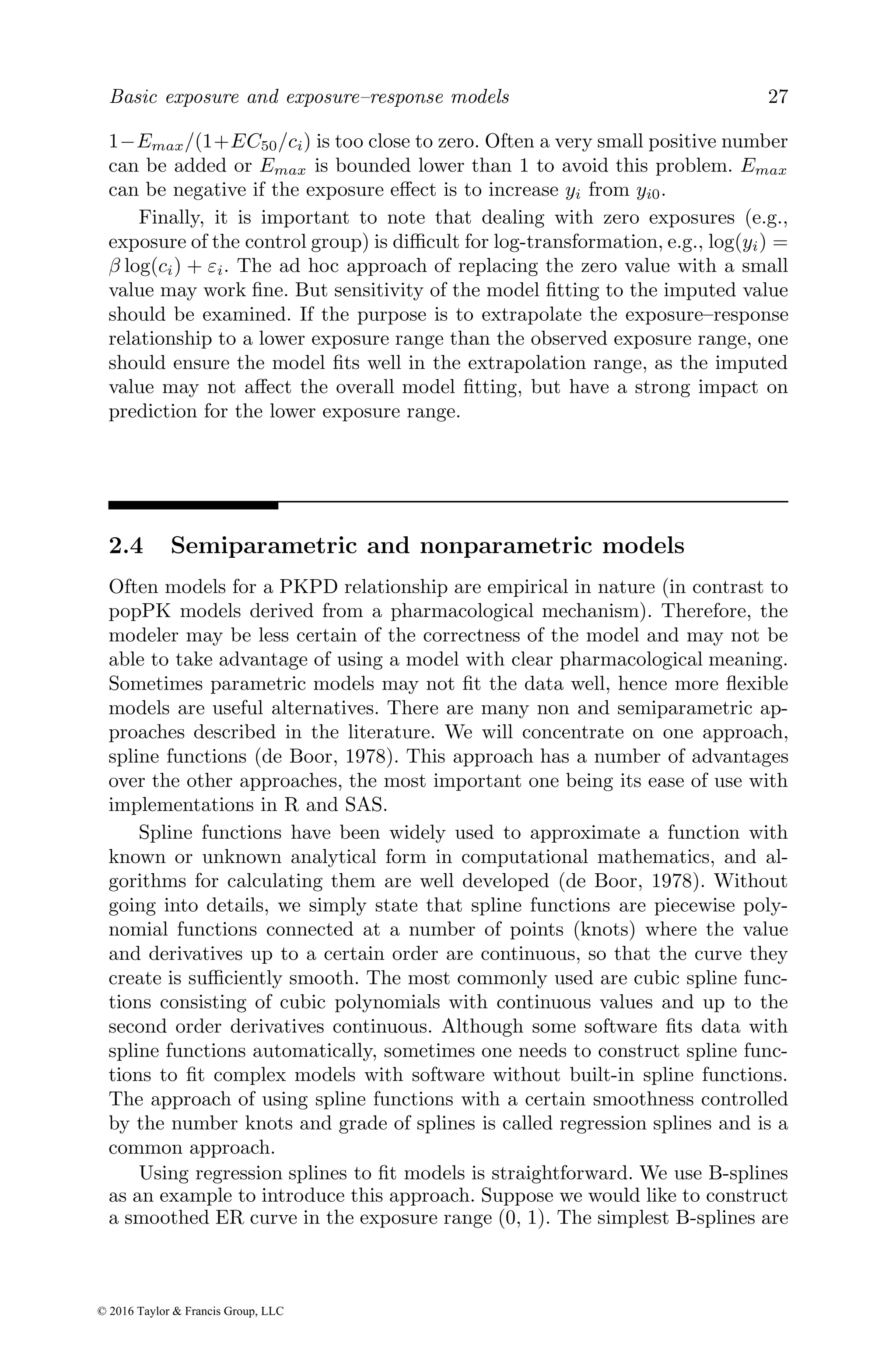 Basic exposure and exposure–response models 27
1−Emax/(1+EC50/ci) is too close to zero. Often a very small positive number
can be added or Emax is bounded lower than 1 to avoid this problem. Emax
can be negative if the exposure effect is to increase yi from yi0.
Finally, it is important to note that dealing with zero exposures (e.g.,
exposure of the control group) is difficult for log-transformation, e.g., log(yi) =
β log(ci) + εi. The ad hoc approach of replacing the zero value with a small
value may work fine. But sensitivity of the model fitting to the imputed value
should be examined. If the purpose is to extrapolate the exposure–response
relationship to a lower exposure range than the observed exposure range, one
should ensure the model fits well in the extrapolation range, as the imputed
value may not affect the overall model fitting, but have a strong impact on
prediction for the lower exposure range.
2.4 Semiparametric and nonparametric models
Often models for a PKPD relationship are empirical in nature (in contrast to
popPK models derived from a pharmacological mechanism). Therefore, the
modeler may be less certain of the correctness of the model and may not be
able to take advantage of using a model with clear pharmacological meaning.
Sometimes parametric models may not fit the data well, hence more flexible
models are useful alternatives. There are many non and semiparametric ap-
proaches described in the literature. We will concentrate on one approach,
spline functions (de Boor, 1978). This approach has a number of advantages
over the other approaches, the most important one being its ease of use with
implementations in R and SAS.
Spline functions have been widely used to approximate a function with
known or unknown analytical form in computational mathematics, and al-
gorithms for calculating them are well developed (de Boor, 1978). Without
going into details, we simply state that spline functions are piecewise poly-
nomial functions connected at a number of points (knots) where the value
and derivatives up to a certain order are continuous, so that the curve they
create is sufficiently smooth. The most commonly used are cubic spline func-
tions consisting of cubic polynomials with continuous values and up to the
second order derivatives continuous. Although some software fits data with
spline functions automatically, sometimes one needs to construct spline func-
tions to fit complex models with software without built-in spline functions.
The approach of using spline functions with a certain smoothness controlled
by the number knots and grade of splines is called regression splines and is a
common approach.
Using regression splines to fit models is straightforward. We use B-splines
as an example to introduce this approach. Suppose we would like to construct
a smoothed ER curve in the exposure range (0, 1). The simplest B-splines are
© 2016 Taylor & Francis Group, LLC
 