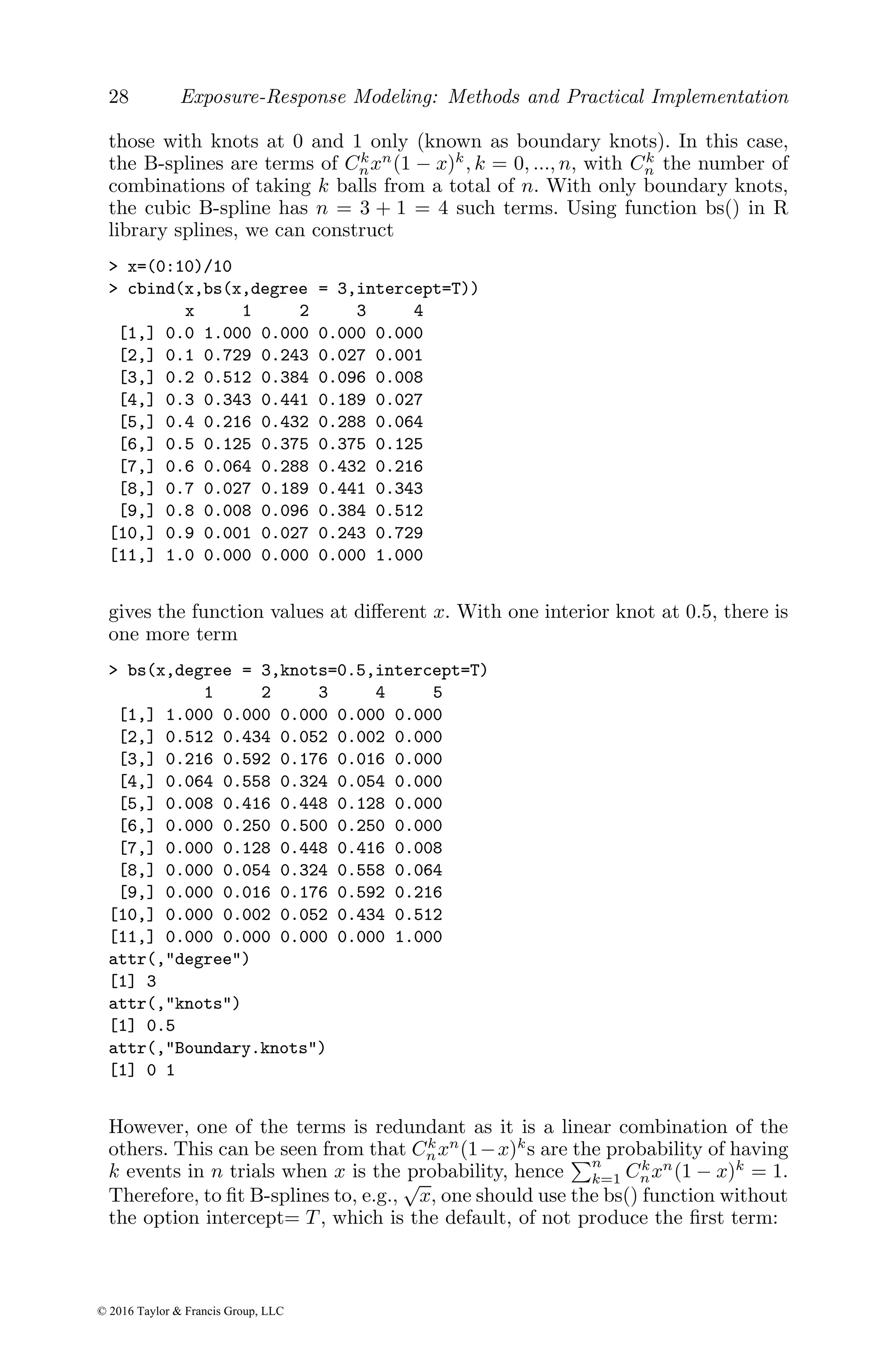 28 Exposure-Response Modeling: Methods and Practical Implementation
those with knots at 0 and 1 only (known as boundary knots). In this case,
the B-splines are terms of Ck
nxn
(1 − x)k
, k = 0, ..., n, with Ck
n the number of
combinations of taking k balls from a total of n. With only boundary knots,
the cubic B-spline has n = 3 + 1 = 4 such terms. Using function bs() in R
library splines, we can construct
> x=(0:10)/10
> cbind(x,bs(x,degree = 3,intercept=T))
x 1 2 3 4
[1,] 0.0 1.000 0.000 0.000 0.000
[2,] 0.1 0.729 0.243 0.027 0.001
[3,] 0.2 0.512 0.384 0.096 0.008
[4,] 0.3 0.343 0.441 0.189 0.027
[5,] 0.4 0.216 0.432 0.288 0.064
[6,] 0.5 0.125 0.375 0.375 0.125
[7,] 0.6 0.064 0.288 0.432 0.216
[8,] 0.7 0.027 0.189 0.441 0.343
[9,] 0.8 0.008 0.096 0.384 0.512
[10,] 0.9 0.001 0.027 0.243 0.729
[11,] 1.0 0.000 0.000 0.000 1.000
gives the function values at different x. With one interior knot at 0.5, there is
one more term
> bs(x,degree = 3,knots=0.5,intercept=T)
1 2 3 4 5
[1,] 1.000 0.000 0.000 0.000 0.000
[2,] 0.512 0.434 0.052 0.002 0.000
[3,] 0.216 0.592 0.176 0.016 0.000
[4,] 0.064 0.558 0.324 0.054 0.000
[5,] 0.008 0.416 0.448 0.128 0.000
[6,] 0.000 0.250 0.500 0.250 0.000
[7,] 0.000 0.128 0.448 0.416 0.008
[8,] 0.000 0.054 0.324 0.558 0.064
[9,] 0.000 0.016 0.176 0.592 0.216
[10,] 0.000 0.002 0.052 0.434 0.512
[11,] 0.000 0.000 0.000 0.000 1.000
attr(,"degree")
[1] 3
attr(,"knots")
[1] 0.5
attr(,"Boundary.knots")
[1] 0 1
However, one of the terms is redundant as it is a linear combination of the
others. This can be seen from that Ck
nxn
(1−x)k
s are the probability of having
k events in n trials when x is the probability, hence
Pn
k=1 Ck
nxn
(1 − x)k
= 1.
Therefore, to fit B-splines to, e.g.,
√
x, one should use the bs() function without
the option intercept= T , which is the default, of not produce the first term:
© 2016 Taylor & Francis Group, LLC
 