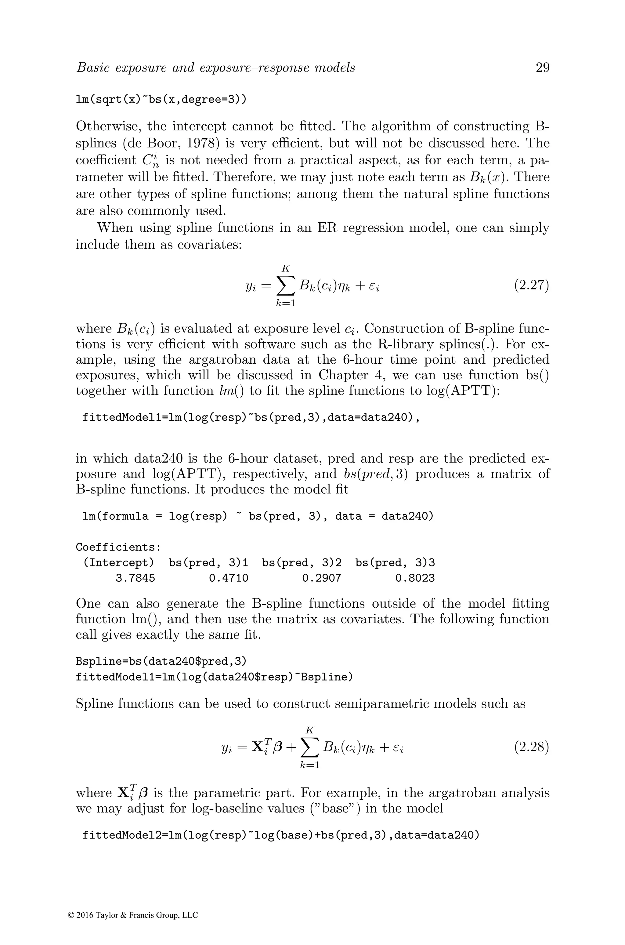 Basic exposure and exposure–response models 29
lm(sqrt(x)~bs(x,degree=3))
Otherwise, the intercept cannot be fitted. The algorithm of constructing B-
splines (de Boor, 1978) is very efficient, but will not be discussed here. The
coefficient Ci
n is not needed from a practical aspect, as for each term, a pa-
rameter will be fitted. Therefore, we may just note each term as Bk(x). There
are other types of spline functions; among them the natural spline functions
are also commonly used.
When using spline functions in an ER regression model, one can simply
include them as covariates:
yi =
K
X
k=1
Bk(ci)ηk + εi (2.27)
where Bk(ci) is evaluated at exposure level ci. Construction of B-spline func-
tions is very efficient with software such as the R-library splines(.). For ex-
ample, using the argatroban data at the 6-hour time point and predicted
exposures, which will be discussed in Chapter 4, we can use function bs()
together with function lm() to fit the spline functions to log(APTT):
fittedModel1=lm(log(resp)~bs(pred,3),data=data240),
in which data240 is the 6-hour dataset, pred and resp are the predicted ex-
posure and log(APTT), respectively, and bs(pred, 3) produces a matrix of
B-spline functions. It produces the model fit
lm(formula = log(resp) ~ bs(pred, 3), data = data240)
Coefficients:
(Intercept) bs(pred, 3)1 bs(pred, 3)2 bs(pred, 3)3
3.7845 0.4710 0.2907 0.8023
One can also generate the B-spline functions outside of the model fitting
function lm(), and then use the matrix as covariates. The following function
call gives exactly the same fit.
Bspline=bs(data240$pred,3)
fittedModel1=lm(log(data240$resp)~Bspline)
Spline functions can be used to construct semiparametric models such as
yi = XT
i β +
K
X
k=1
Bk(ci)ηk + εi (2.28)
where XT
i β is the parametric part. For example, in the argatroban analysis
we may adjust for log-baseline values (”base”) in the model
fittedModel2=lm(log(resp)~log(base)+bs(pred,3),data=data240)
© 2016 Taylor & Francis Group, LLC
 