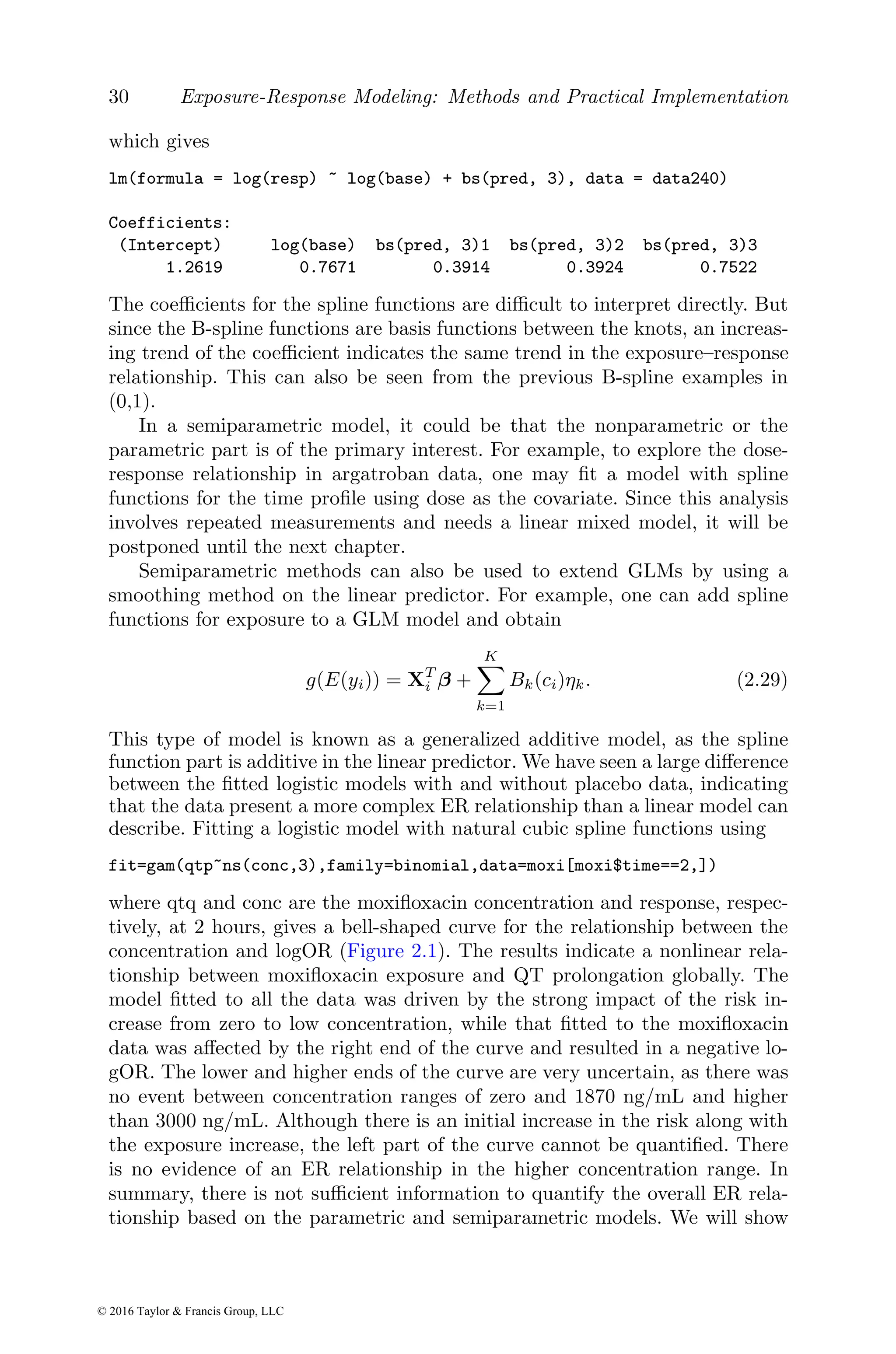 30 Exposure-Response Modeling: Methods and Practical Implementation
which gives
lm(formula = log(resp) ~ log(base) + bs(pred, 3), data = data240)
Coefficients:
(Intercept) log(base) bs(pred, 3)1 bs(pred, 3)2 bs(pred, 3)3
1.2619 0.7671 0.3914 0.3924 0.7522
The coefficients for the spline functions are difficult to interpret directly. But
since the B-spline functions are basis functions between the knots, an increas-
ing trend of the coefficient indicates the same trend in the exposure–response
relationship. This can also be seen from the previous B-spline examples in
(0,1).
In a semiparametric model, it could be that the nonparametric or the
parametric part is of the primary interest. For example, to explore the dose-
response relationship in argatroban data, one may fit a model with spline
functions for the time profile using dose as the covariate. Since this analysis
involves repeated measurements and needs a linear mixed model, it will be
postponed until the next chapter.
Semiparametric methods can also be used to extend GLMs by using a
smoothing method on the linear predictor. For example, one can add spline
functions for exposure to a GLM model and obtain
g(E(yi)) = XT
i β +
K
X
k=1
Bk(ci)ηk. (2.29)
This type of model is known as a generalized additive model, as the spline
function part is additive in the linear predictor. We have seen a large difference
between the fitted logistic models with and without placebo data, indicating
that the data present a more complex ER relationship than a linear model can
describe. Fitting a logistic model with natural cubic spline functions using
fit=gam(qtp~ns(conc,3),family=binomial,data=moxi[moxi$time==2,])
where qtq and conc are the moxifloxacin concentration and response, respec-
tively, at 2 hours, gives a bell-shaped curve for the relationship between the
concentration and logOR (Figure 2.1). The results indicate a nonlinear rela-
tionship between moxifloxacin exposure and QT prolongation globally. The
model fitted to all the data was driven by the strong impact of the risk in-
crease from zero to low concentration, while that fitted to the moxifloxacin
data was affected by the right end of the curve and resulted in a negative lo-
gOR. The lower and higher ends of the curve are very uncertain, as there was
no event between concentration ranges of zero and 1870 ng/mL and higher
than 3000 ng/mL. Although there is an initial increase in the risk along with
the exposure increase, the left part of the curve cannot be quantified. There
is no evidence of an ER relationship in the higher concentration range. In
summary, there is not sufficient information to quantify the overall ER rela-
tionship based on the parametric and semiparametric models. We will show
© 2016 Taylor & Francis Group, LLC
 