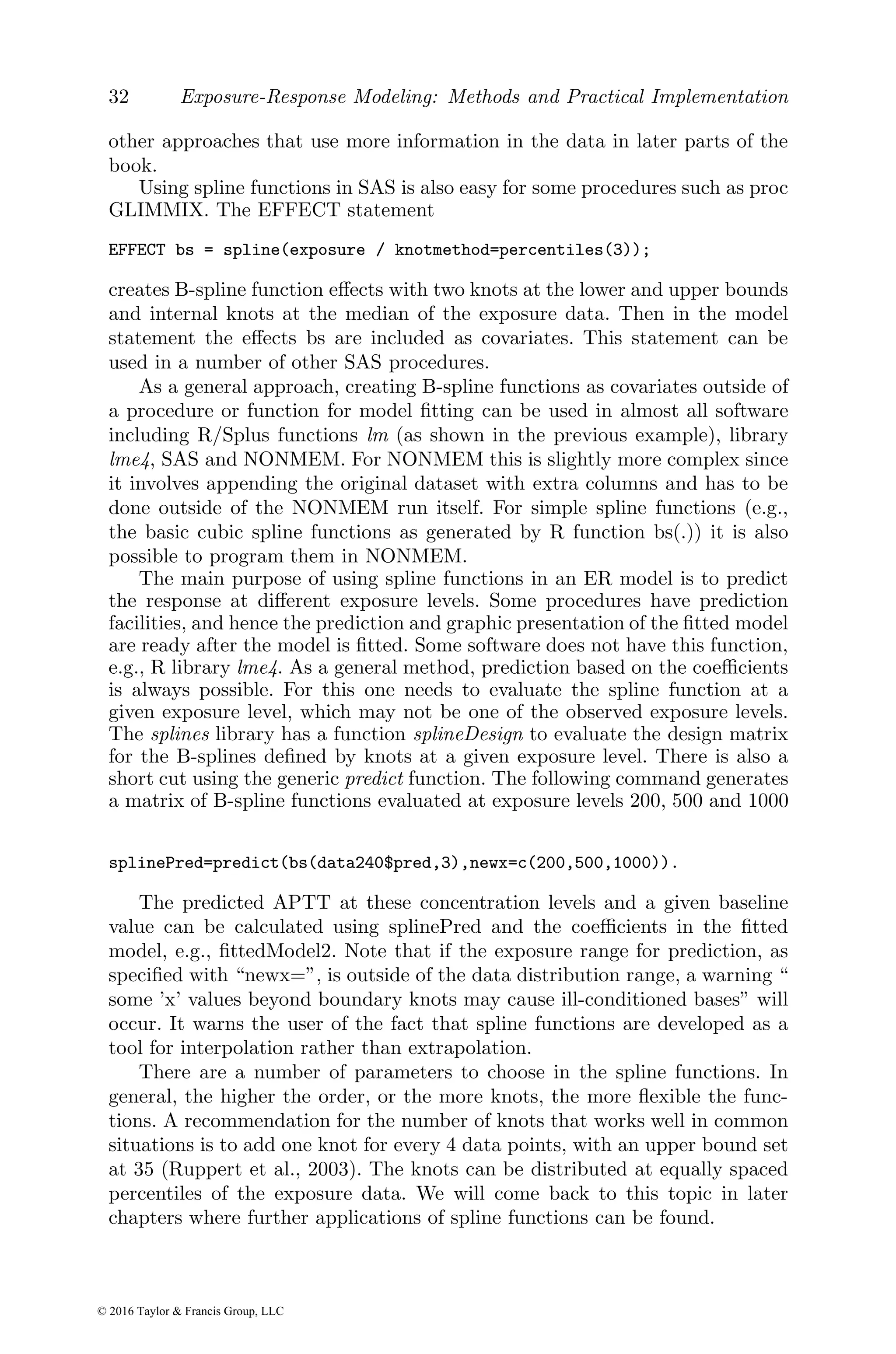 32 Exposure-Response Modeling: Methods and Practical Implementation
other approaches that use more information in the data in later parts of the
book.
Using spline functions in SAS is also easy for some procedures such as proc
GLIMMIX. The EFFECT statement
EFFECT bs = spline(exposure / knotmethod=percentiles(3));
creates B-spline function effects with two knots at the lower and upper bounds
and internal knots at the median of the exposure data. Then in the model
statement the effects bs are included as covariates. This statement can be
used in a number of other SAS procedures.
As a general approach, creating B-spline functions as covariates outside of
a procedure or function for model fitting can be used in almost all software
including R/Splus functions lm (as shown in the previous example), library
lme4, SAS and NONMEM. For NONMEM this is slightly more complex since
it involves appending the original dataset with extra columns and has to be
done outside of the NONMEM run itself. For simple spline functions (e.g.,
the basic cubic spline functions as generated by R function bs(.)) it is also
possible to program them in NONMEM.
The main purpose of using spline functions in an ER model is to predict
the response at different exposure levels. Some procedures have prediction
facilities, and hence the prediction and graphic presentation of the fitted model
are ready after the model is fitted. Some software does not have this function,
e.g., R library lme4. As a general method, prediction based on the coefficients
is always possible. For this one needs to evaluate the spline function at a
given exposure level, which may not be one of the observed exposure levels.
The splines library has a function splineDesign to evaluate the design matrix
for the B-splines defined by knots at a given exposure level. There is also a
short cut using the generic predict function. The following command generates
a matrix of B-spline functions evaluated at exposure levels 200, 500 and 1000
splinePred=predict(bs(data240$pred,3),newx=c(200,500,1000)).
The predicted APTT at these concentration levels and a given baseline
value can be calculated using splinePred and the coefficients in the fitted
model, e.g., fittedModel2. Note that if the exposure range for prediction, as
specified with “newx=”, is outside of the data distribution range, a warning “
some ’x’ values beyond boundary knots may cause ill-conditioned bases” will
occur. It warns the user of the fact that spline functions are developed as a
tool for interpolation rather than extrapolation.
There are a number of parameters to choose in the spline functions. In
general, the higher the order, or the more knots, the more flexible the func-
tions. A recommendation for the number of knots that works well in common
situations is to add one knot for every 4 data points, with an upper bound set
at 35 (Ruppert et al., 2003). The knots can be distributed at equally spaced
percentiles of the exposure data. We will come back to this topic in later
chapters where further applications of spline functions can be found.
© 2016 Taylor & Francis Group, LLC
 