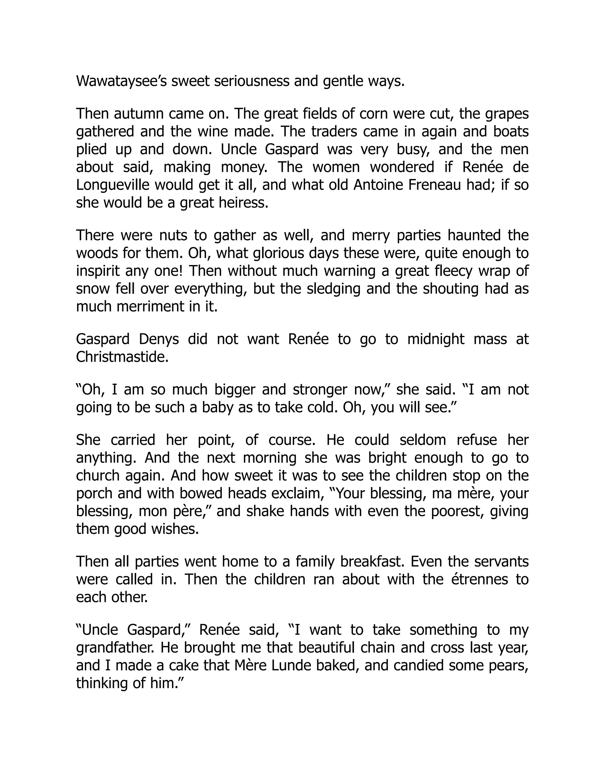 Wawataysee’s sweet seriousness and gentle ways.
Then autumn came on. The great fields of corn were cut, the grapes
gathered and the wine made. The traders came in again and boats
plied up and down. Uncle Gaspard was very busy, and the men
about said, making money. The women wondered if Renée de
Longueville would get it all, and what old Antoine Freneau had; if so
she would be a great heiress.
There were nuts to gather as well, and merry parties haunted the
woods for them. Oh, what glorious days these were, quite enough to
inspirit any one! Then without much warning a great fleecy wrap of
snow fell over everything, but the sledging and the shouting had as
much merriment in it.
Gaspard Denys did not want Renée to go to midnight mass at
Christmastide.
“Oh, I am so much bigger and stronger now,” she said. “I am not
going to be such a baby as to take cold. Oh, you will see.”
She carried her point, of course. He could seldom refuse her
anything. And the next morning she was bright enough to go to
church again. And how sweet it was to see the children stop on the
porch and with bowed heads exclaim, “Your blessing, ma mère, your
blessing, mon père,” and shake hands with even the poorest, giving
them good wishes.
Then all parties went home to a family breakfast. Even the servants
were called in. Then the children ran about with the étrennes to
each other.
“Uncle Gaspard,” Renée said, “I want to take something to my
grandfather. He brought me that beautiful chain and cross last year,
and I made a cake that Mère Lunde baked, and candied some pears,
thinking of him.”
 
