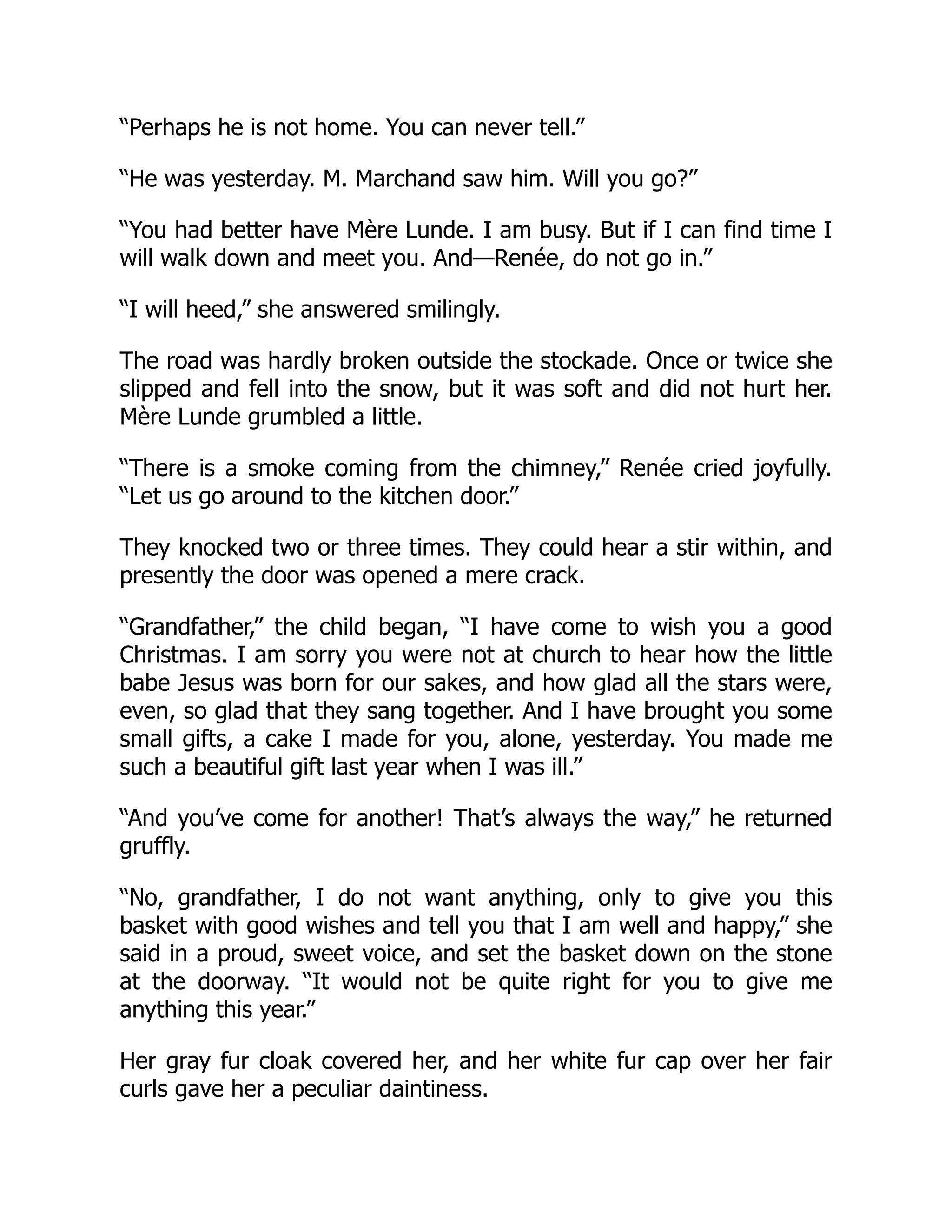 “Perhaps he is not home. You can never tell.”
“He was yesterday. M. Marchand saw him. Will you go?”
“You had better have Mère Lunde. I am busy. But if I can find time I
will walk down and meet you. And—Renée, do not go in.”
“I will heed,” she answered smilingly.
The road was hardly broken outside the stockade. Once or twice she
slipped and fell into the snow, but it was soft and did not hurt her.
Mère Lunde grumbled a little.
“There is a smoke coming from the chimney,” Renée cried joyfully.
“Let us go around to the kitchen door.”
They knocked two or three times. They could hear a stir within, and
presently the door was opened a mere crack.
“Grandfather,” the child began, “I have come to wish you a good
Christmas. I am sorry you were not at church to hear how the little
babe Jesus was born for our sakes, and how glad all the stars were,
even, so glad that they sang together. And I have brought you some
small gifts, a cake I made for you, alone, yesterday. You made me
such a beautiful gift last year when I was ill.”
“And you’ve come for another! That’s always the way,” he returned
gruffly.
“No, grandfather, I do not want anything, only to give you this
basket with good wishes and tell you that I am well and happy,” she
said in a proud, sweet voice, and set the basket down on the stone
at the doorway. “It would not be quite right for you to give me
anything this year.”
Her gray fur cloak covered her, and her white fur cap over her fair
curls gave her a peculiar daintiness.
 