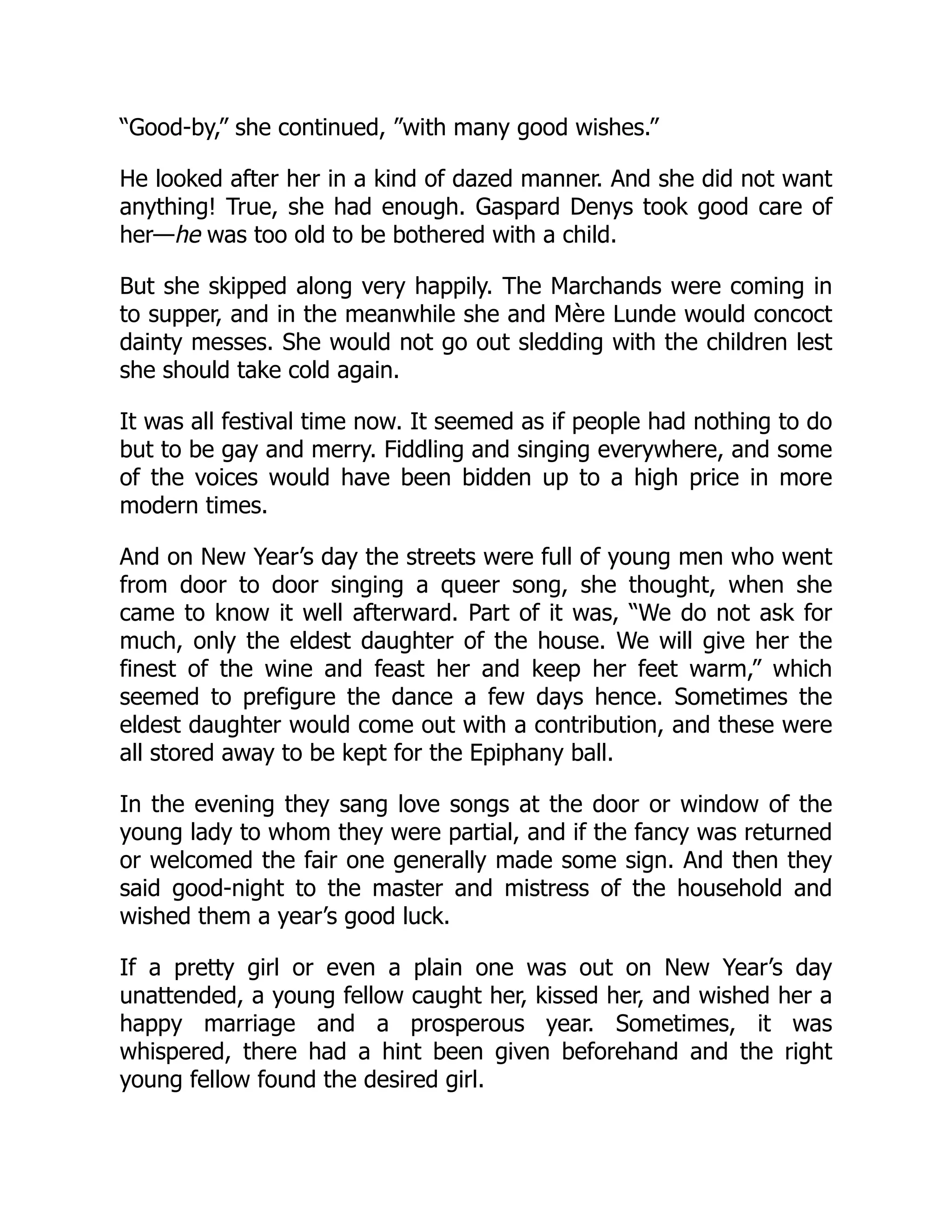 “Good-by,” she continued, ”with many good wishes.”
He looked after her in a kind of dazed manner. And she did not want
anything! True, she had enough. Gaspard Denys took good care of
her—he was too old to be bothered with a child.
But she skipped along very happily. The Marchands were coming in
to supper, and in the meanwhile she and Mère Lunde would concoct
dainty messes. She would not go out sledding with the children lest
she should take cold again.
It was all festival time now. It seemed as if people had nothing to do
but to be gay and merry. Fiddling and singing everywhere, and some
of the voices would have been bidden up to a high price in more
modern times.
And on New Year’s day the streets were full of young men who went
from door to door singing a queer song, she thought, when she
came to know it well afterward. Part of it was, “We do not ask for
much, only the eldest daughter of the house. We will give her the
finest of the wine and feast her and keep her feet warm,” which
seemed to prefigure the dance a few days hence. Sometimes the
eldest daughter would come out with a contribution, and these were
all stored away to be kept for the Epiphany ball.
In the evening they sang love songs at the door or window of the
young lady to whom they were partial, and if the fancy was returned
or welcomed the fair one generally made some sign. And then they
said good-night to the master and mistress of the household and
wished them a year’s good luck.
If a pretty girl or even a plain one was out on New Year’s day
unattended, a young fellow caught her, kissed her, and wished her a
happy marriage and a prosperous year. Sometimes, it was
whispered, there had a hint been given beforehand and the right
young fellow found the desired girl.
 