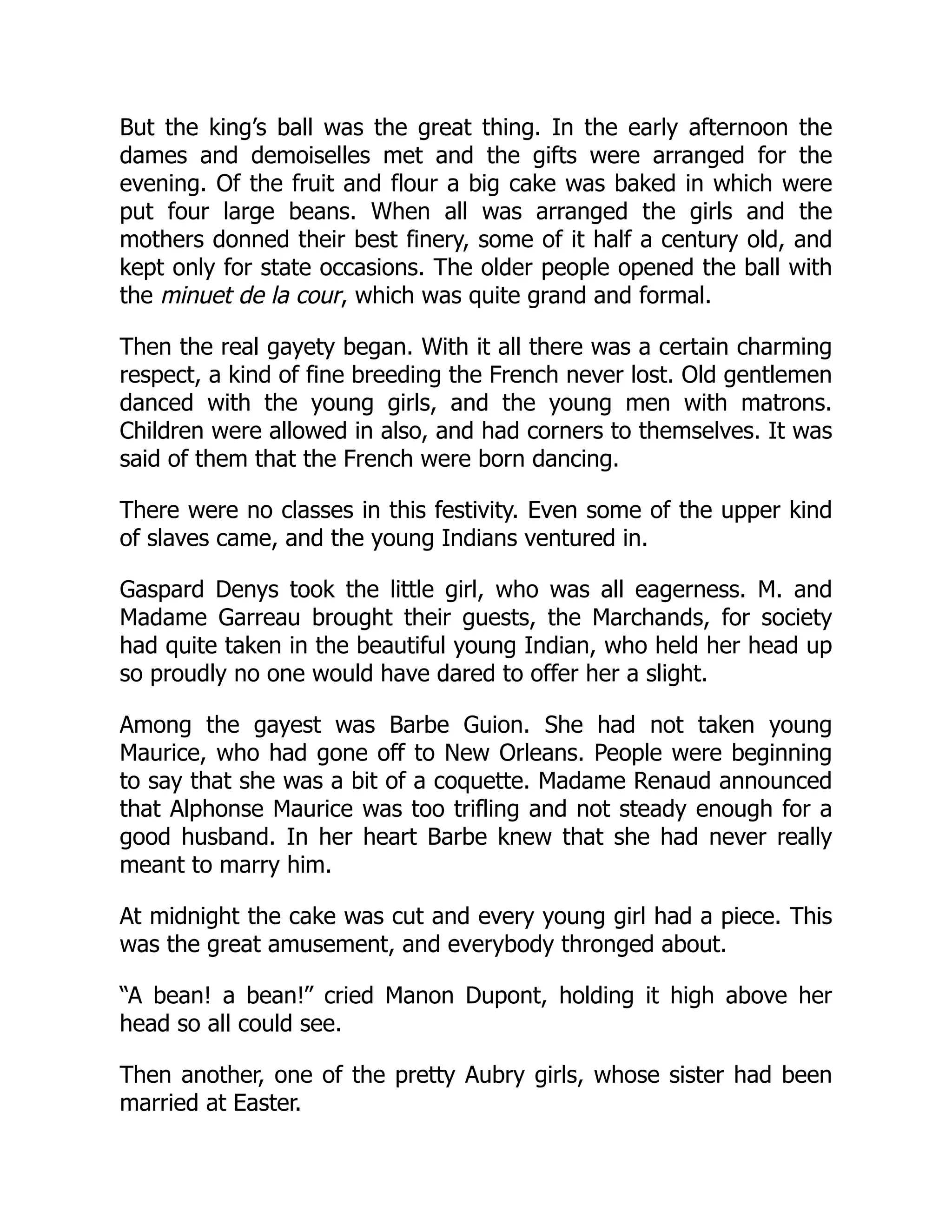 But the king’s ball was the great thing. In the early afternoon the
dames and demoiselles met and the gifts were arranged for the
evening. Of the fruit and flour a big cake was baked in which were
put four large beans. When all was arranged the girls and the
mothers donned their best finery, some of it half a century old, and
kept only for state occasions. The older people opened the ball with
the minuet de la cour, which was quite grand and formal.
Then the real gayety began. With it all there was a certain charming
respect, a kind of fine breeding the French never lost. Old gentlemen
danced with the young girls, and the young men with matrons.
Children were allowed in also, and had corners to themselves. It was
said of them that the French were born dancing.
There were no classes in this festivity. Even some of the upper kind
of slaves came, and the young Indians ventured in.
Gaspard Denys took the little girl, who was all eagerness. M. and
Madame Garreau brought their guests, the Marchands, for society
had quite taken in the beautiful young Indian, who held her head up
so proudly no one would have dared to offer her a slight.
Among the gayest was Barbe Guion. She had not taken young
Maurice, who had gone off to New Orleans. People were beginning
to say that she was a bit of a coquette. Madame Renaud announced
that Alphonse Maurice was too trifling and not steady enough for a
good husband. In her heart Barbe knew that she had never really
meant to marry him.
At midnight the cake was cut and every young girl had a piece. This
was the great amusement, and everybody thronged about.
“A bean! a bean!” cried Manon Dupont, holding it high above her
head so all could see.
Then another, one of the pretty Aubry girls, whose sister had been
married at Easter.
 