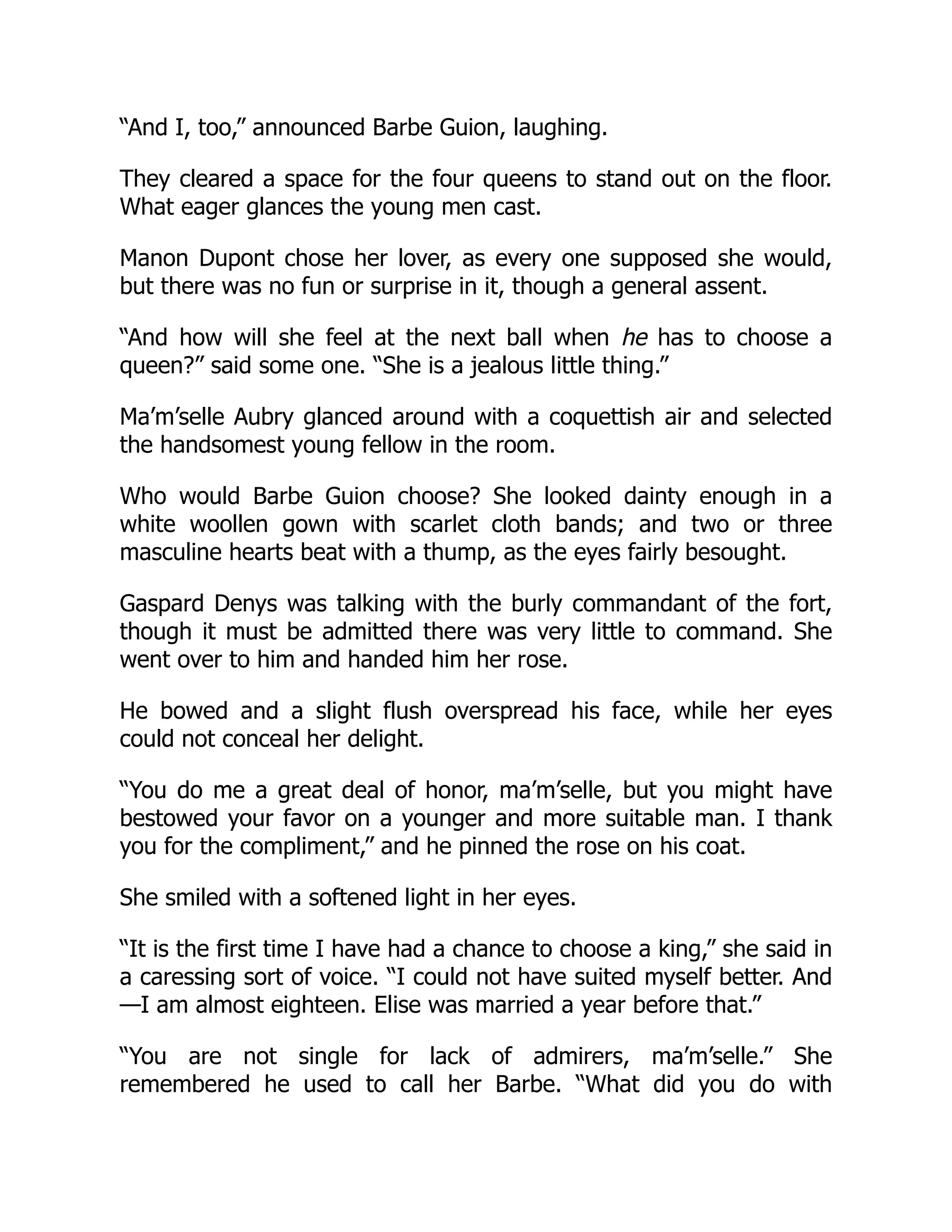 “And I, too,” announced Barbe Guion, laughing.
They cleared a space for the four queens to stand out on the floor.
What eager glances the young men cast.
Manon Dupont chose her lover, as every one supposed she would,
but there was no fun or surprise in it, though a general assent.
“And how will she feel at the next ball when he has to choose a
queen?” said some one. “She is a jealous little thing.”
Ma’m’selle Aubry glanced around with a coquettish air and selected
the handsomest young fellow in the room.
Who would Barbe Guion choose? She looked dainty enough in a
white woollen gown with scarlet cloth bands; and two or three
masculine hearts beat with a thump, as the eyes fairly besought.
Gaspard Denys was talking with the burly commandant of the fort,
though it must be admitted there was very little to command. She
went over to him and handed him her rose.
He bowed and a slight flush overspread his face, while her eyes
could not conceal her delight.
“You do me a great deal of honor, ma’m’selle, but you might have
bestowed your favor on a younger and more suitable man. I thank
you for the compliment,” and he pinned the rose on his coat.
She smiled with a softened light in her eyes.
“It is the first time I have had a chance to choose a king,” she said in
a caressing sort of voice. “I could not have suited myself better. And
—I am almost eighteen. Elise was married a year before that.”
“You are not single for lack of admirers, ma’m’selle.” She
remembered he used to call her Barbe. “What did you do with
 