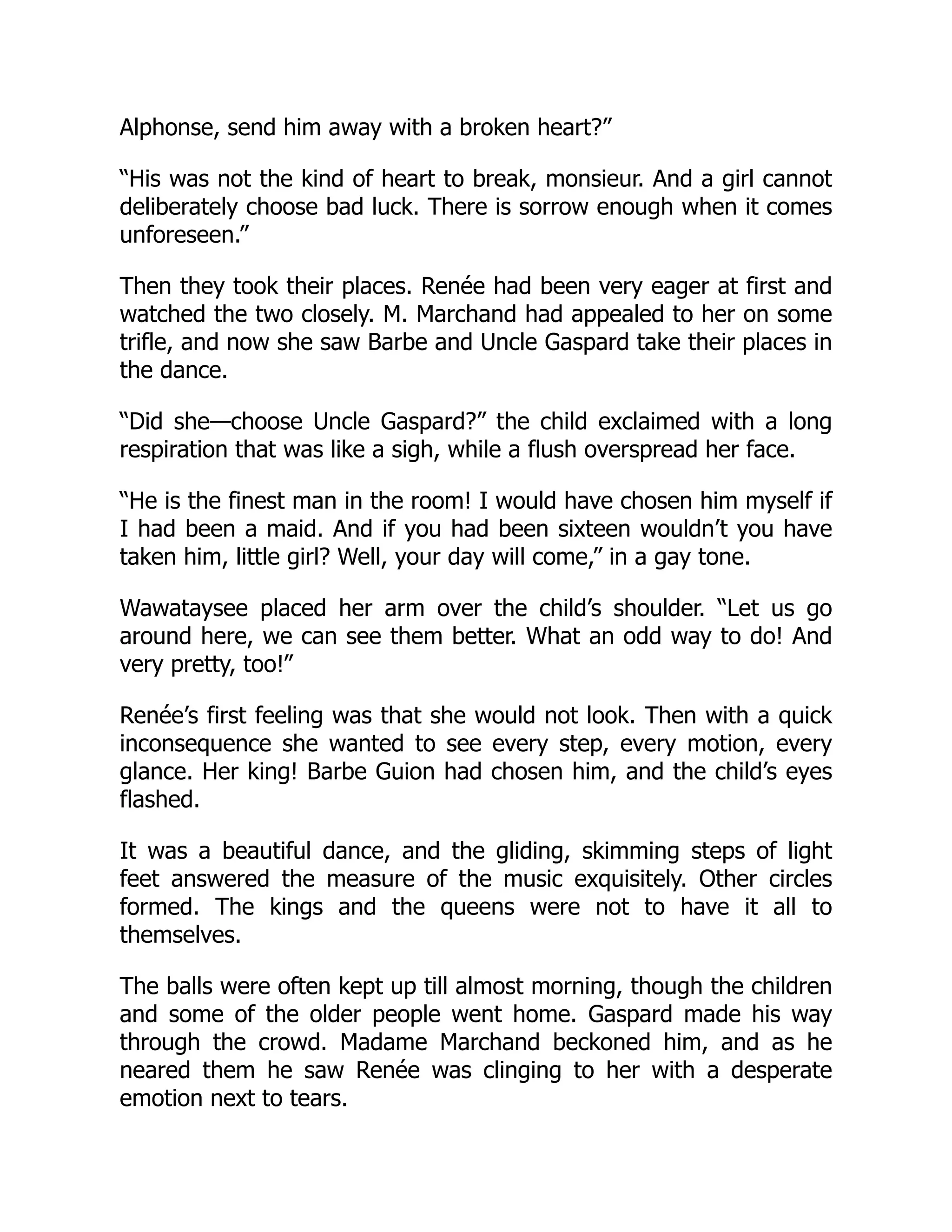 Alphonse, send him away with a broken heart?”
“His was not the kind of heart to break, monsieur. And a girl cannot
deliberately choose bad luck. There is sorrow enough when it comes
unforeseen.”
Then they took their places. Renée had been very eager at first and
watched the two closely. M. Marchand had appealed to her on some
trifle, and now she saw Barbe and Uncle Gaspard take their places in
the dance.
“Did she—choose Uncle Gaspard?” the child exclaimed with a long
respiration that was like a sigh, while a flush overspread her face.
“He is the finest man in the room! I would have chosen him myself if
I had been a maid. And if you had been sixteen wouldn’t you have
taken him, little girl? Well, your day will come,” in a gay tone.
Wawataysee placed her arm over the child’s shoulder. “Let us go
around here, we can see them better. What an odd way to do! And
very pretty, too!”
Renée’s first feeling was that she would not look. Then with a quick
inconsequence she wanted to see every step, every motion, every
glance. Her king! Barbe Guion had chosen him, and the child’s eyes
flashed.
It was a beautiful dance, and the gliding, skimming steps of light
feet answered the measure of the music exquisitely. Other circles
formed. The kings and the queens were not to have it all to
themselves.
The balls were often kept up till almost morning, though the children
and some of the older people went home. Gaspard made his way
through the crowd. Madame Marchand beckoned him, and as he
neared them he saw Renée was clinging to her with a desperate
emotion next to tears.
 