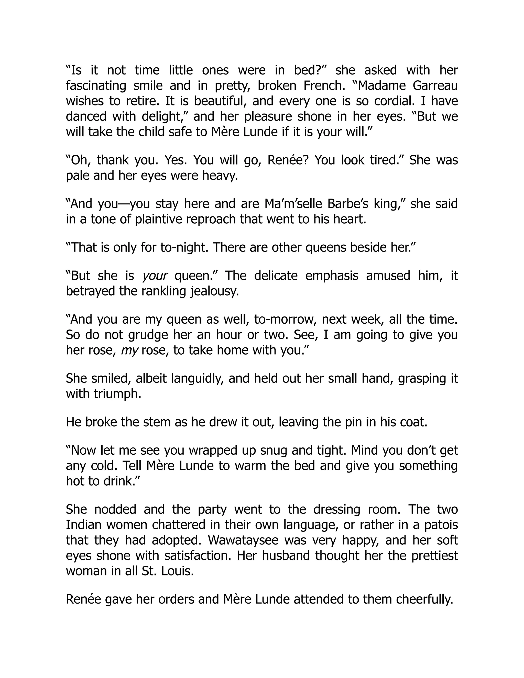 “Is it not time little ones were in bed?” she asked with her
fascinating smile and in pretty, broken French. “Madame Garreau
wishes to retire. It is beautiful, and every one is so cordial. I have
danced with delight,” and her pleasure shone in her eyes. “But we
will take the child safe to Mère Lunde if it is your will.”
“Oh, thank you. Yes. You will go, Renée? You look tired.” She was
pale and her eyes were heavy.
“And you—you stay here and are Ma’m’selle Barbe’s king,” she said
in a tone of plaintive reproach that went to his heart.
“That is only for to-night. There are other queens beside her.”
“But she is your queen.” The delicate emphasis amused him, it
betrayed the rankling jealousy.
“And you are my queen as well, to-morrow, next week, all the time.
So do not grudge her an hour or two. See, I am going to give you
her rose, my rose, to take home with you.”
She smiled, albeit languidly, and held out her small hand, grasping it
with triumph.
He broke the stem as he drew it out, leaving the pin in his coat.
“Now let me see you wrapped up snug and tight. Mind you don’t get
any cold. Tell Mère Lunde to warm the bed and give you something
hot to drink.”
She nodded and the party went to the dressing room. The two
Indian women chattered in their own language, or rather in a patois
that they had adopted. Wawataysee was very happy, and her soft
eyes shone with satisfaction. Her husband thought her the prettiest
woman in all St. Louis.
Renée gave her orders and Mère Lunde attended to them cheerfully.
 