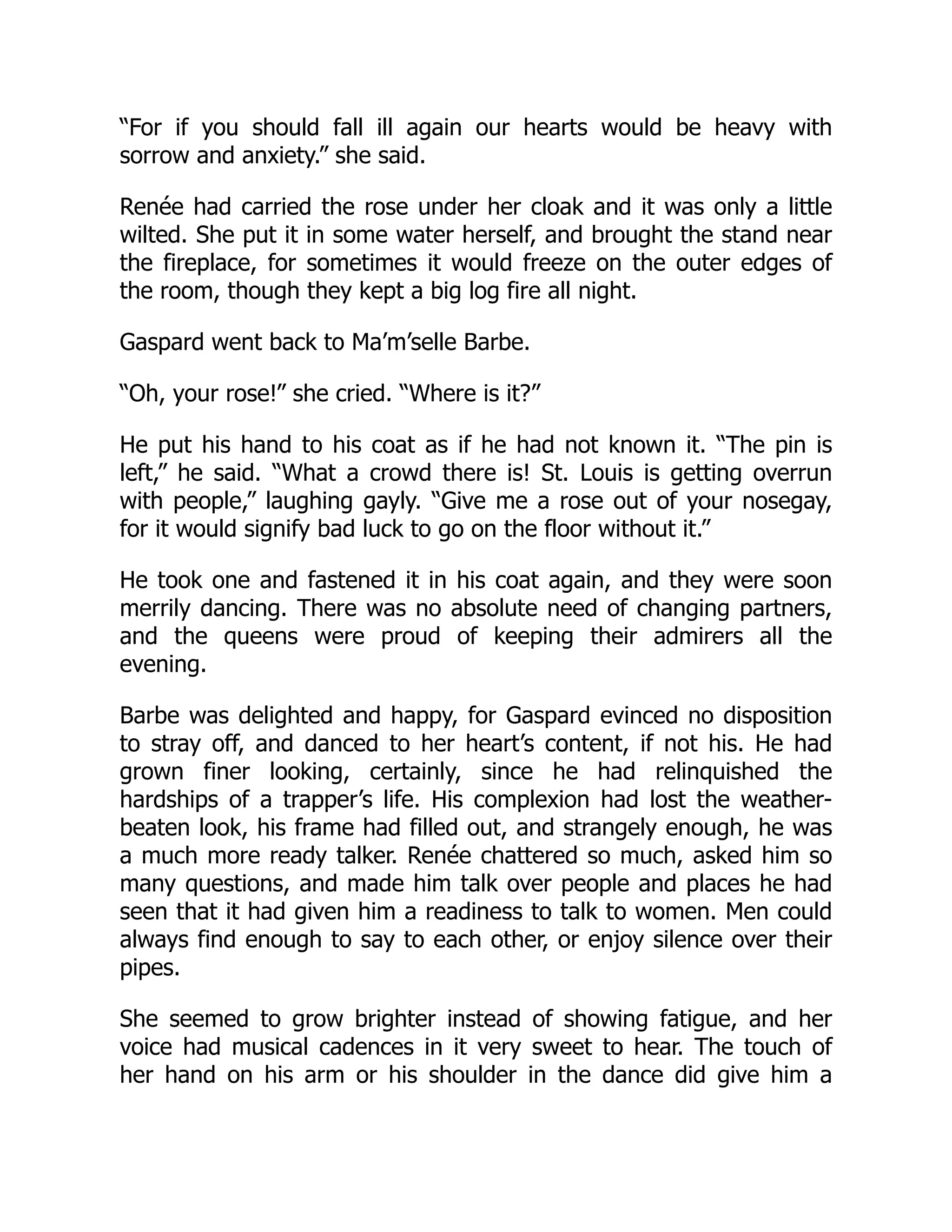 “For if you should fall ill again our hearts would be heavy with
sorrow and anxiety.” she said.
Renée had carried the rose under her cloak and it was only a little
wilted. She put it in some water herself, and brought the stand near
the fireplace, for sometimes it would freeze on the outer edges of
the room, though they kept a big log fire all night.
Gaspard went back to Ma’m’selle Barbe.
“Oh, your rose!” she cried. “Where is it?”
He put his hand to his coat as if he had not known it. “The pin is
left,” he said. “What a crowd there is! St. Louis is getting overrun
with people,” laughing gayly. “Give me a rose out of your nosegay,
for it would signify bad luck to go on the floor without it.”
He took one and fastened it in his coat again, and they were soon
merrily dancing. There was no absolute need of changing partners,
and the queens were proud of keeping their admirers all the
evening.
Barbe was delighted and happy, for Gaspard evinced no disposition
to stray off, and danced to her heart’s content, if not his. He had
grown finer looking, certainly, since he had relinquished the
hardships of a trapper’s life. His complexion had lost the weather-
beaten look, his frame had filled out, and strangely enough, he was
a much more ready talker. Renée chattered so much, asked him so
many questions, and made him talk over people and places he had
seen that it had given him a readiness to talk to women. Men could
always find enough to say to each other, or enjoy silence over their
pipes.
She seemed to grow brighter instead of showing fatigue, and her
voice had musical cadences in it very sweet to hear. The touch of
her hand on his arm or his shoulder in the dance did give him a
 