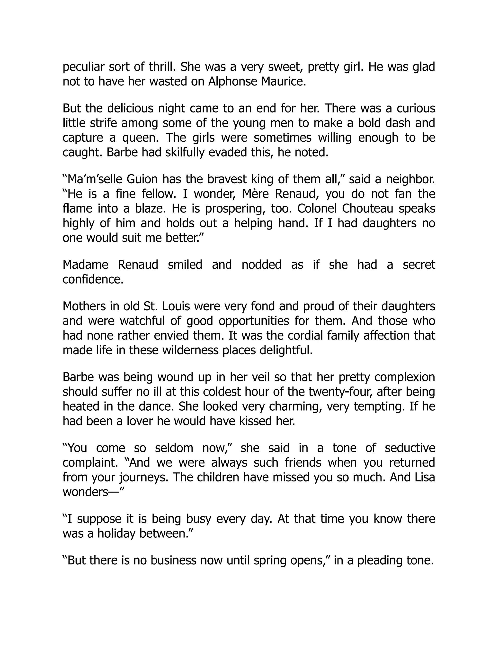 peculiar sort of thrill. She was a very sweet, pretty girl. He was glad
not to have her wasted on Alphonse Maurice.
But the delicious night came to an end for her. There was a curious
little strife among some of the young men to make a bold dash and
capture a queen. The girls were sometimes willing enough to be
caught. Barbe had skilfully evaded this, he noted.
“Ma’m’selle Guion has the bravest king of them all,” said a neighbor.
“He is a fine fellow. I wonder, Mère Renaud, you do not fan the
flame into a blaze. He is prospering, too. Colonel Chouteau speaks
highly of him and holds out a helping hand. If I had daughters no
one would suit me better.”
Madame Renaud smiled and nodded as if she had a secret
confidence.
Mothers in old St. Louis were very fond and proud of their daughters
and were watchful of good opportunities for them. And those who
had none rather envied them. It was the cordial family affection that
made life in these wilderness places delightful.
Barbe was being wound up in her veil so that her pretty complexion
should suffer no ill at this coldest hour of the twenty-four, after being
heated in the dance. She looked very charming, very tempting. If he
had been a lover he would have kissed her.
“You come so seldom now,” she said in a tone of seductive
complaint. “And we were always such friends when you returned
from your journeys. The children have missed you so much. And Lisa
wonders—”
“I suppose it is being busy every day. At that time you know there
was a holiday between.”
“But there is no business now until spring opens,” in a pleading tone.
 