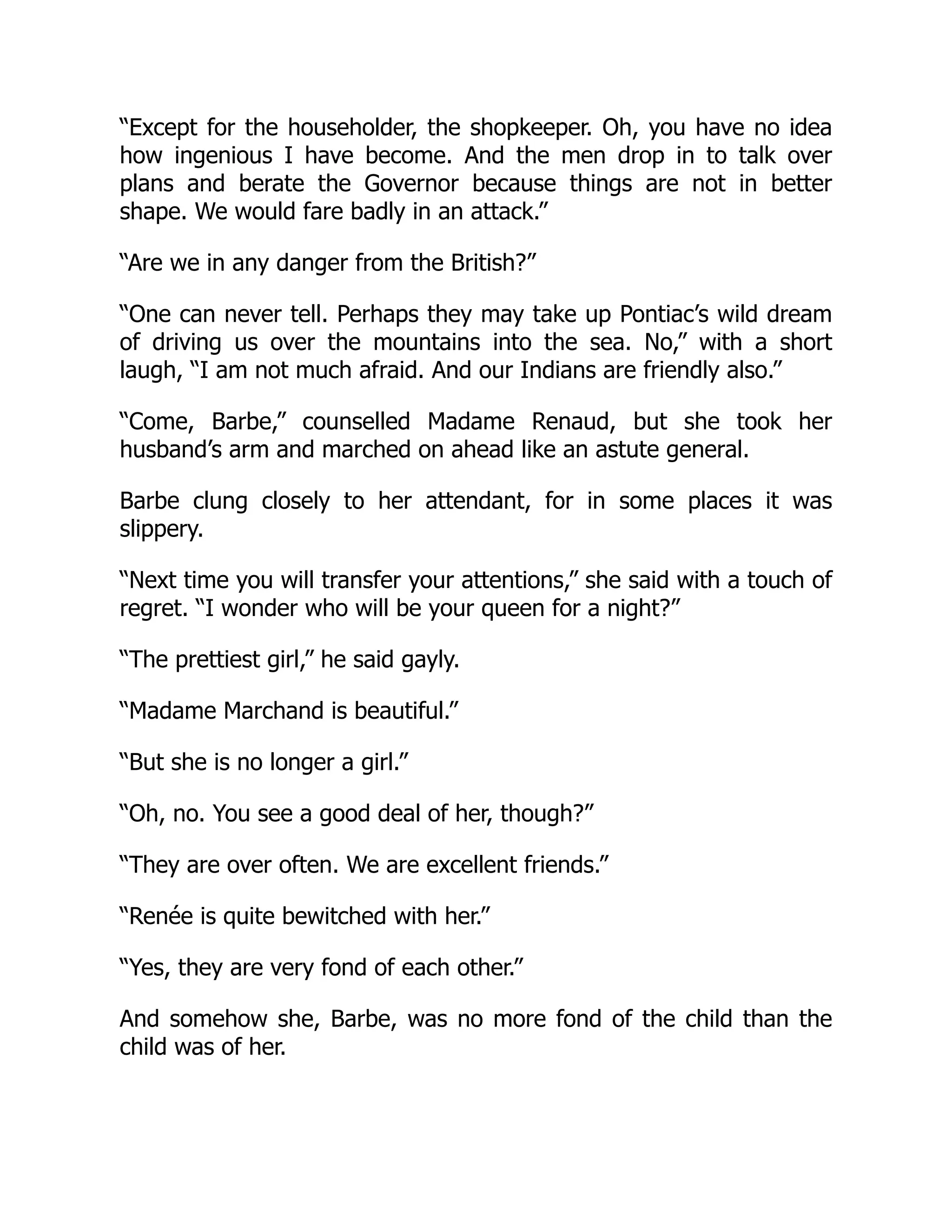 “Except for the householder, the shopkeeper. Oh, you have no idea
how ingenious I have become. And the men drop in to talk over
plans and berate the Governor because things are not in better
shape. We would fare badly in an attack.”
“Are we in any danger from the British?”
“One can never tell. Perhaps they may take up Pontiac’s wild dream
of driving us over the mountains into the sea. No,” with a short
laugh, “I am not much afraid. And our Indians are friendly also.”
“Come, Barbe,” counselled Madame Renaud, but she took her
husband’s arm and marched on ahead like an astute general.
Barbe clung closely to her attendant, for in some places it was
slippery.
“Next time you will transfer your attentions,” she said with a touch of
regret. “I wonder who will be your queen for a night?”
“The prettiest girl,” he said gayly.
“Madame Marchand is beautiful.”
“But she is no longer a girl.”
“Oh, no. You see a good deal of her, though?”
“They are over often. We are excellent friends.”
“Renée is quite bewitched with her.”
“Yes, they are very fond of each other.”
And somehow she, Barbe, was no more fond of the child than the
child was of her.
 