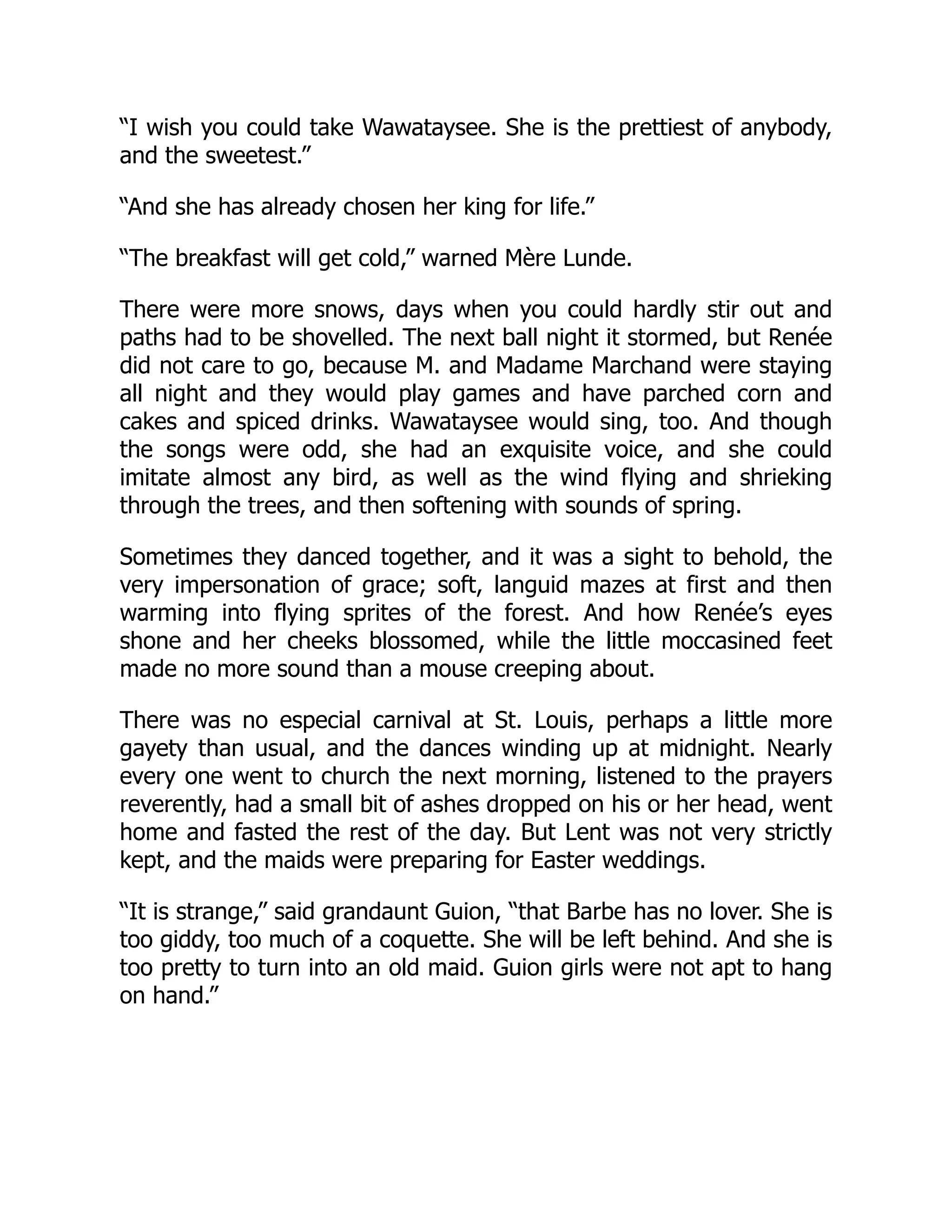 “I wish you could take Wawataysee. She is the prettiest of anybody,
and the sweetest.”
“And she has already chosen her king for life.”
“The breakfast will get cold,” warned Mère Lunde.
There were more snows, days when you could hardly stir out and
paths had to be shovelled. The next ball night it stormed, but Renée
did not care to go, because M. and Madame Marchand were staying
all night and they would play games and have parched corn and
cakes and spiced drinks. Wawataysee would sing, too. And though
the songs were odd, she had an exquisite voice, and she could
imitate almost any bird, as well as the wind flying and shrieking
through the trees, and then softening with sounds of spring.
Sometimes they danced together, and it was a sight to behold, the
very impersonation of grace; soft, languid mazes at first and then
warming into flying sprites of the forest. And how Renée’s eyes
shone and her cheeks blossomed, while the little moccasined feet
made no more sound than a mouse creeping about.
There was no especial carnival at St. Louis, perhaps a little more
gayety than usual, and the dances winding up at midnight. Nearly
every one went to church the next morning, listened to the prayers
reverently, had a small bit of ashes dropped on his or her head, went
home and fasted the rest of the day. But Lent was not very strictly
kept, and the maids were preparing for Easter weddings.
“It is strange,” said grandaunt Guion, “that Barbe has no lover. She is
too giddy, too much of a coquette. She will be left behind. And she is
too pretty to turn into an old maid. Guion girls were not apt to hang
on hand.”
 
