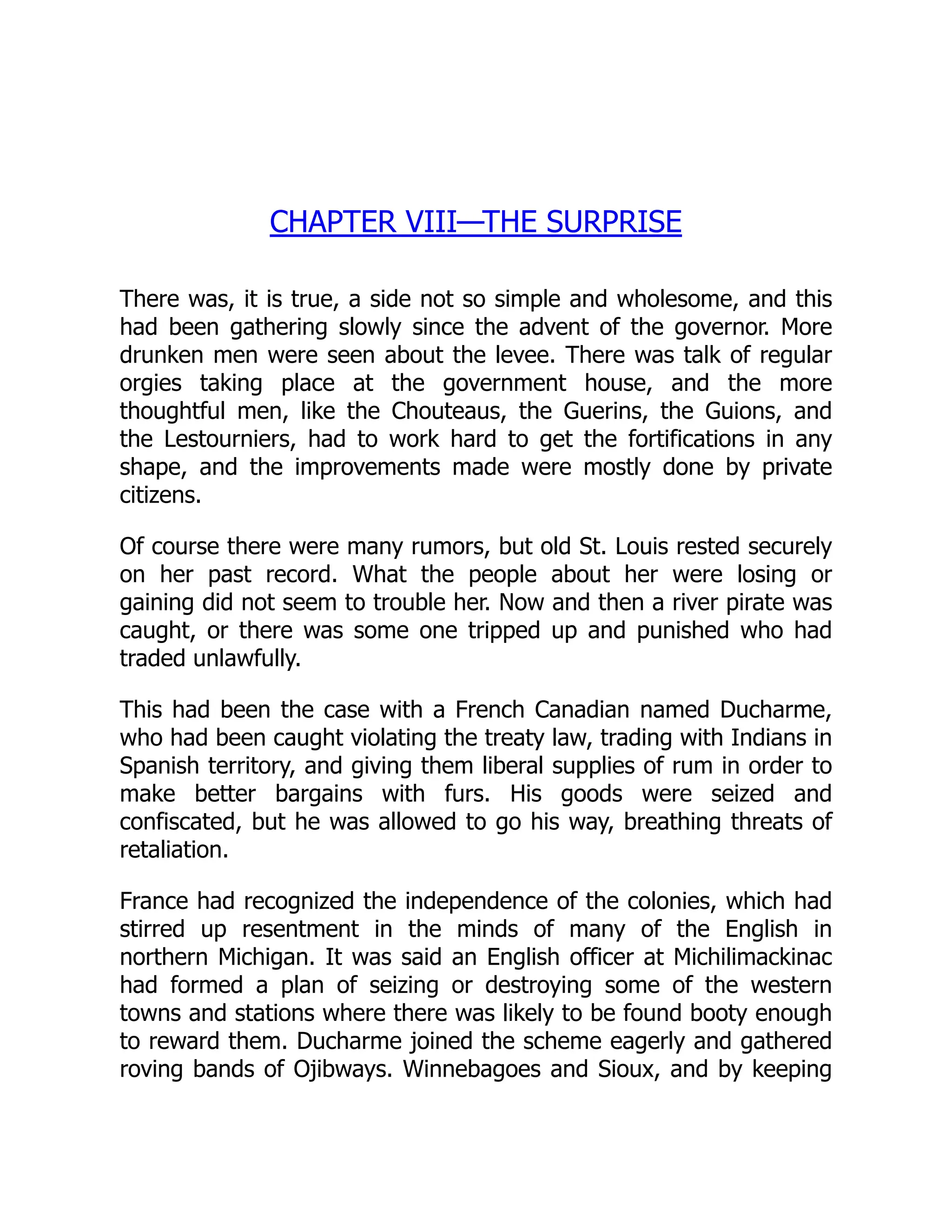 CHAPTER VIII—THE SURPRISE
There was, it is true, a side not so simple and wholesome, and this
had been gathering slowly since the advent of the governor. More
drunken men were seen about the levee. There was talk of regular
orgies taking place at the government house, and the more
thoughtful men, like the Chouteaus, the Guerins, the Guions, and
the Lestourniers, had to work hard to get the fortifications in any
shape, and the improvements made were mostly done by private
citizens.
Of course there were many rumors, but old St. Louis rested securely
on her past record. What the people about her were losing or
gaining did not seem to trouble her. Now and then a river pirate was
caught, or there was some one tripped up and punished who had
traded unlawfully.
This had been the case with a French Canadian named Ducharme,
who had been caught violating the treaty law, trading with Indians in
Spanish territory, and giving them liberal supplies of rum in order to
make better bargains with furs. His goods were seized and
confiscated, but he was allowed to go his way, breathing threats of
retaliation.
France had recognized the independence of the colonies, which had
stirred up resentment in the minds of many of the English in
northern Michigan. It was said an English officer at Michilimackinac
had formed a plan of seizing or destroying some of the western
towns and stations where there was likely to be found booty enough
to reward them. Ducharme joined the scheme eagerly and gathered
roving bands of Ojibways. Winnebagoes and Sioux, and by keeping
 