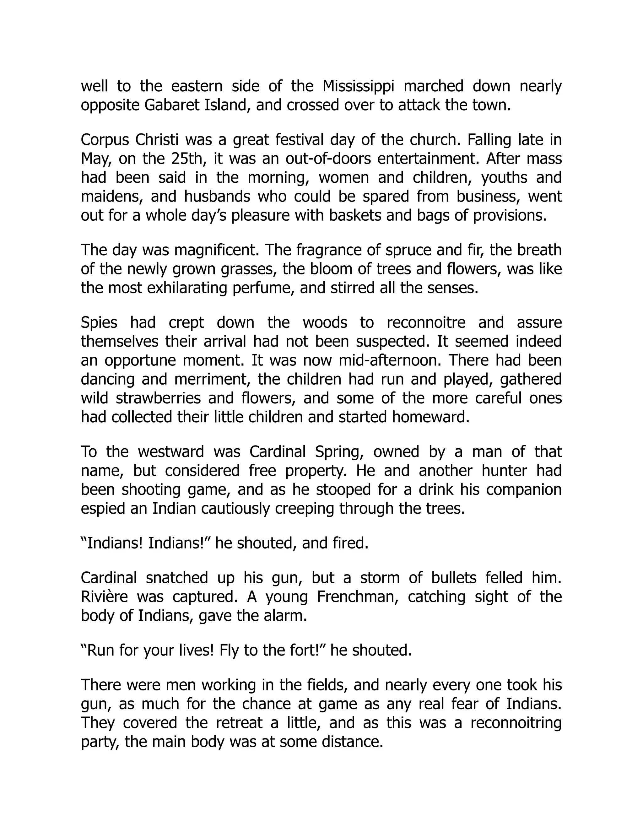well to the eastern side of the Mississippi marched down nearly
opposite Gabaret Island, and crossed over to attack the town.
Corpus Christi was a great festival day of the church. Falling late in
May, on the 25th, it was an out-of-doors entertainment. After mass
had been said in the morning, women and children, youths and
maidens, and husbands who could be spared from business, went
out for a whole day’s pleasure with baskets and bags of provisions.
The day was magnificent. The fragrance of spruce and fir, the breath
of the newly grown grasses, the bloom of trees and flowers, was like
the most exhilarating perfume, and stirred all the senses.
Spies had crept down the woods to reconnoitre and assure
themselves their arrival had not been suspected. It seemed indeed
an opportune moment. It was now mid-afternoon. There had been
dancing and merriment, the children had run and played, gathered
wild strawberries and flowers, and some of the more careful ones
had collected their little children and started homeward.
To the westward was Cardinal Spring, owned by a man of that
name, but considered free property. He and another hunter had
been shooting game, and as he stooped for a drink his companion
espied an Indian cautiously creeping through the trees.
“Indians! Indians!” he shouted, and fired.
Cardinal snatched up his gun, but a storm of bullets felled him.
Rivière was captured. A young Frenchman, catching sight of the
body of Indians, gave the alarm.
“Run for your lives! Fly to the fort!” he shouted.
There were men working in the fields, and nearly every one took his
gun, as much for the chance at game as any real fear of Indians.
They covered the retreat a little, and as this was a reconnoitring
party, the main body was at some distance.
 