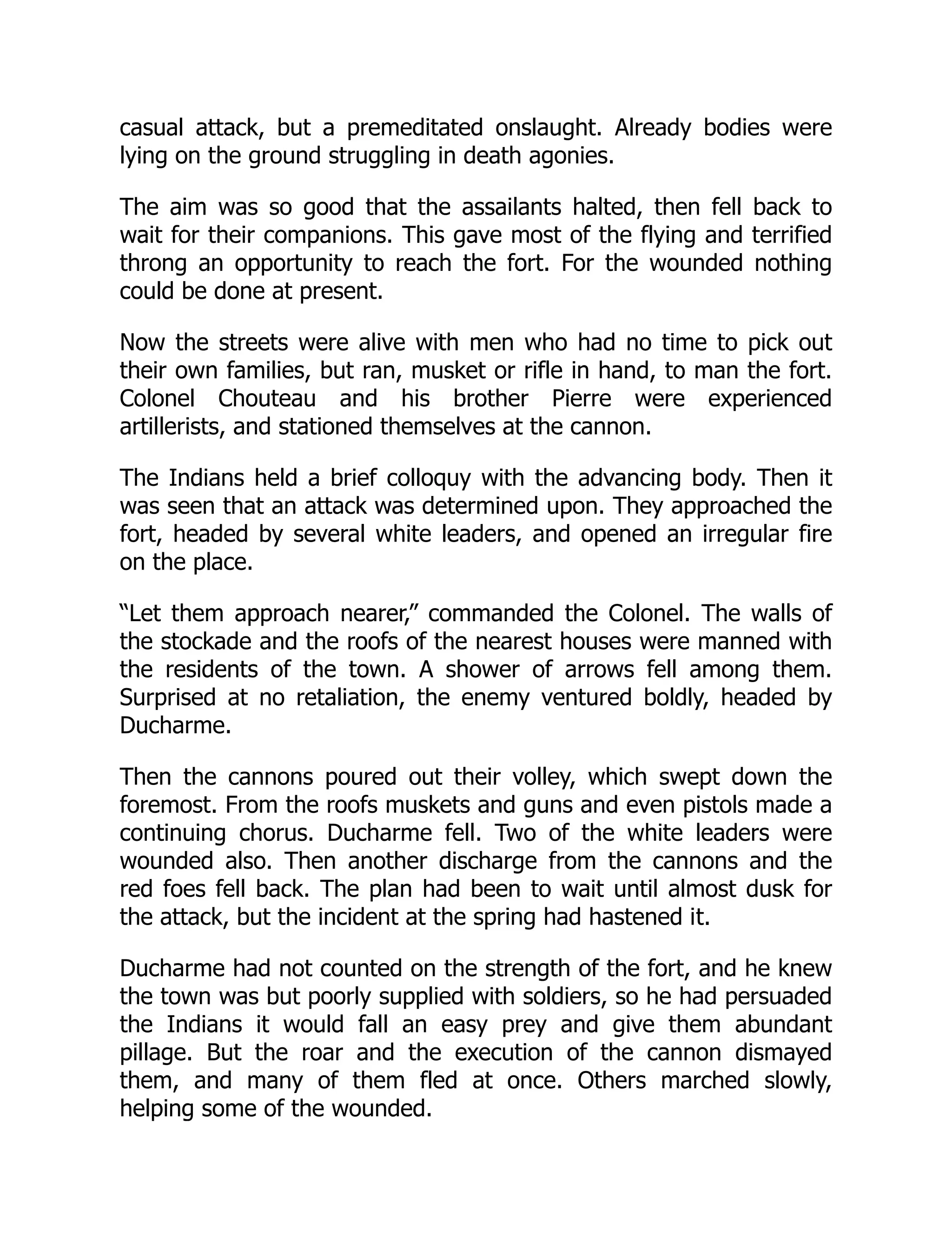 casual attack, but a premeditated onslaught. Already bodies were
lying on the ground struggling in death agonies.
The aim was so good that the assailants halted, then fell back to
wait for their companions. This gave most of the flying and terrified
throng an opportunity to reach the fort. For the wounded nothing
could be done at present.
Now the streets were alive with men who had no time to pick out
their own families, but ran, musket or rifle in hand, to man the fort.
Colonel Chouteau and his brother Pierre were experienced
artillerists, and stationed themselves at the cannon.
The Indians held a brief colloquy with the advancing body. Then it
was seen that an attack was determined upon. They approached the
fort, headed by several white leaders, and opened an irregular fire
on the place.
“Let them approach nearer,” commanded the Colonel. The walls of
the stockade and the roofs of the nearest houses were manned with
the residents of the town. A shower of arrows fell among them.
Surprised at no retaliation, the enemy ventured boldly, headed by
Ducharme.
Then the cannons poured out their volley, which swept down the
foremost. From the roofs muskets and guns and even pistols made a
continuing chorus. Ducharme fell. Two of the white leaders were
wounded also. Then another discharge from the cannons and the
red foes fell back. The plan had been to wait until almost dusk for
the attack, but the incident at the spring had hastened it.
Ducharme had not counted on the strength of the fort, and he knew
the town was but poorly supplied with soldiers, so he had persuaded
the Indians it would fall an easy prey and give them abundant
pillage. But the roar and the execution of the cannon dismayed
them, and many of them fled at once. Others marched slowly,
helping some of the wounded.
 
