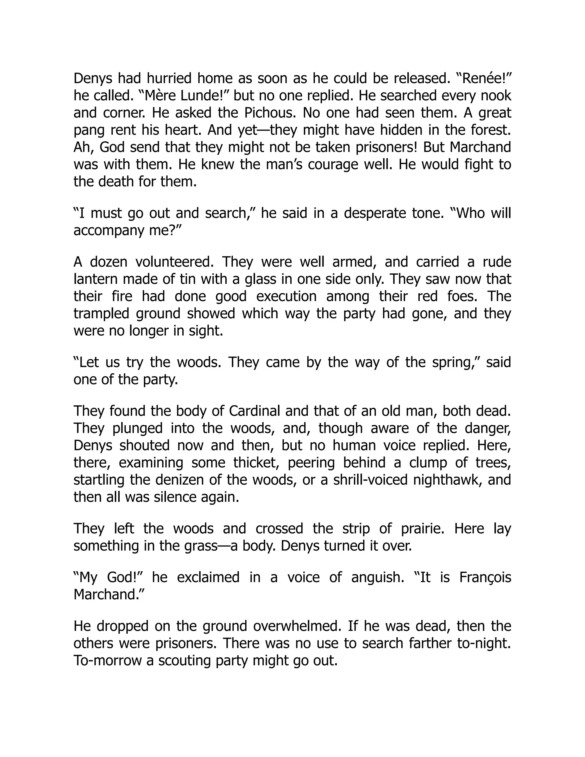 Denys had hurried home as soon as he could be released. “Renée!”
he called. “Mère Lunde!” but no one replied. He searched every nook
and corner. He asked the Pichous. No one had seen them. A great
pang rent his heart. And yet—they might have hidden in the forest.
Ah, God send that they might not be taken prisoners! But Marchand
was with them. He knew the man’s courage well. He would fight to
the death for them.
“I must go out and search,” he said in a desperate tone. “Who will
accompany me?”
A dozen volunteered. They were well armed, and carried a rude
lantern made of tin with a glass in one side only. They saw now that
their fire had done good execution among their red foes. The
trampled ground showed which way the party had gone, and they
were no longer in sight.
“Let us try the woods. They came by the way of the spring,” said
one of the party.
They found the body of Cardinal and that of an old man, both dead.
They plunged into the woods, and, though aware of the danger,
Denys shouted now and then, but no human voice replied. Here,
there, examining some thicket, peering behind a clump of trees,
startling the denizen of the woods, or a shrill-voiced nighthawk, and
then all was silence again.
They left the woods and crossed the strip of prairie. Here lay
something in the grass—a body. Denys turned it over.
“My God!” he exclaimed in a voice of anguish. “It is François
Marchand.”
He dropped on the ground overwhelmed. If he was dead, then the
others were prisoners. There was no use to search farther to-night.
To-morrow a scouting party might go out.
 