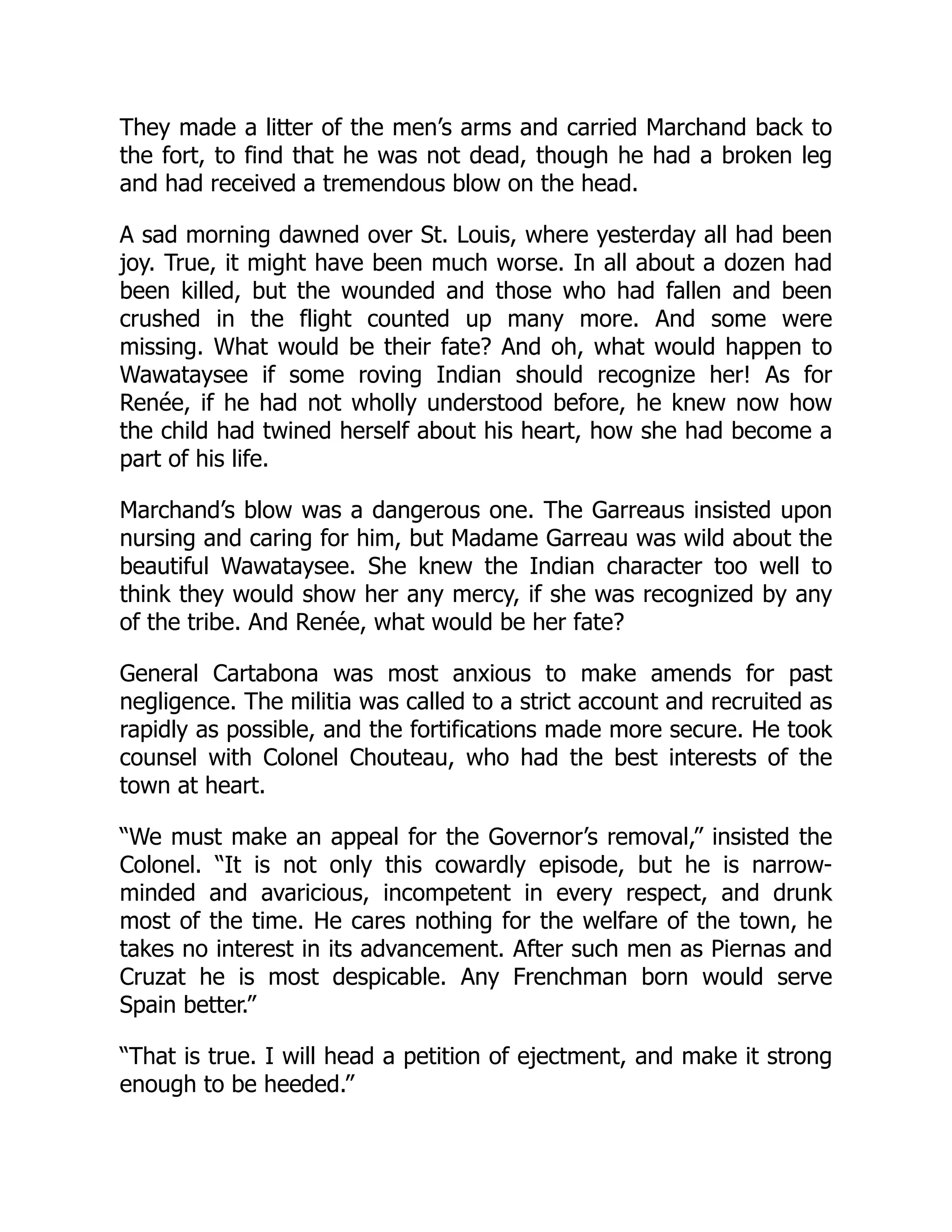 They made a litter of the men’s arms and carried Marchand back to
the fort, to find that he was not dead, though he had a broken leg
and had received a tremendous blow on the head.
A sad morning dawned over St. Louis, where yesterday all had been
joy. True, it might have been much worse. In all about a dozen had
been killed, but the wounded and those who had fallen and been
crushed in the flight counted up many more. And some were
missing. What would be their fate? And oh, what would happen to
Wawataysee if some roving Indian should recognize her! As for
Renée, if he had not wholly understood before, he knew now how
the child had twined herself about his heart, how she had become a
part of his life.
Marchand’s blow was a dangerous one. The Garreaus insisted upon
nursing and caring for him, but Madame Garreau was wild about the
beautiful Wawataysee. She knew the Indian character too well to
think they would show her any mercy, if she was recognized by any
of the tribe. And Renée, what would be her fate?
General Cartabona was most anxious to make amends for past
negligence. The militia was called to a strict account and recruited as
rapidly as possible, and the fortifications made more secure. He took
counsel with Colonel Chouteau, who had the best interests of the
town at heart.
“We must make an appeal for the Governor’s removal,” insisted the
Colonel. “It is not only this cowardly episode, but he is narrow-
minded and avaricious, incompetent in every respect, and drunk
most of the time. He cares nothing for the welfare of the town, he
takes no interest in its advancement. After such men as Piernas and
Cruzat he is most despicable. Any Frenchman born would serve
Spain better.”
“That is true. I will head a petition of ejectment, and make it strong
enough to be heeded.”
 