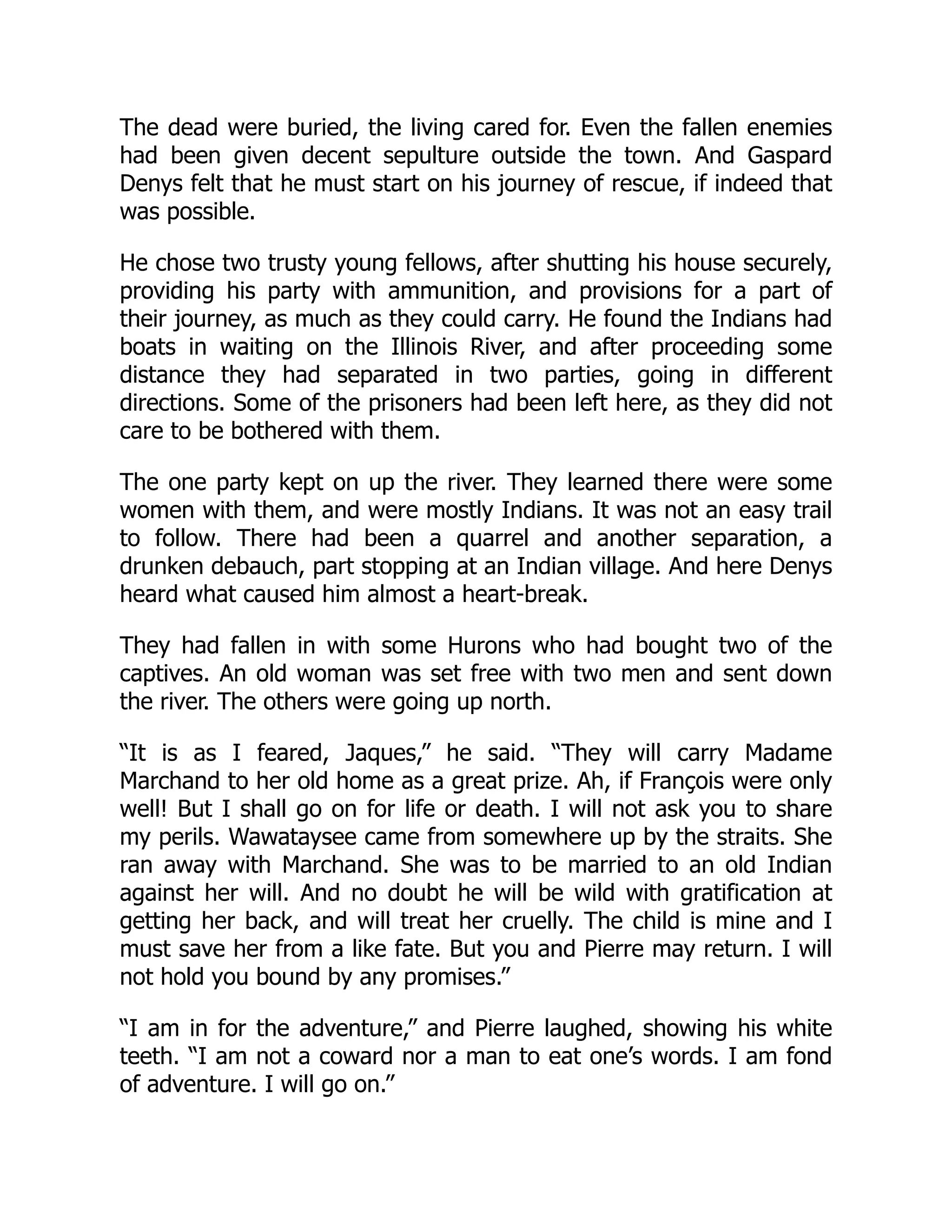 The dead were buried, the living cared for. Even the fallen enemies
had been given decent sepulture outside the town. And Gaspard
Denys felt that he must start on his journey of rescue, if indeed that
was possible.
He chose two trusty young fellows, after shutting his house securely,
providing his party with ammunition, and provisions for a part of
their journey, as much as they could carry. He found the Indians had
boats in waiting on the Illinois River, and after proceeding some
distance they had separated in two parties, going in different
directions. Some of the prisoners had been left here, as they did not
care to be bothered with them.
The one party kept on up the river. They learned there were some
women with them, and were mostly Indians. It was not an easy trail
to follow. There had been a quarrel and another separation, a
drunken debauch, part stopping at an Indian village. And here Denys
heard what caused him almost a heart-break.
They had fallen in with some Hurons who had bought two of the
captives. An old woman was set free with two men and sent down
the river. The others were going up north.
“It is as I feared, Jaques,” he said. “They will carry Madame
Marchand to her old home as a great prize. Ah, if François were only
well! But I shall go on for life or death. I will not ask you to share
my perils. Wawataysee came from somewhere up by the straits. She
ran away with Marchand. She was to be married to an old Indian
against her will. And no doubt he will be wild with gratification at
getting her back, and will treat her cruelly. The child is mine and I
must save her from a like fate. But you and Pierre may return. I will
not hold you bound by any promises.”
“I am in for the adventure,” and Pierre laughed, showing his white
teeth. “I am not a coward nor a man to eat one’s words. I am fond
of adventure. I will go on.”
 