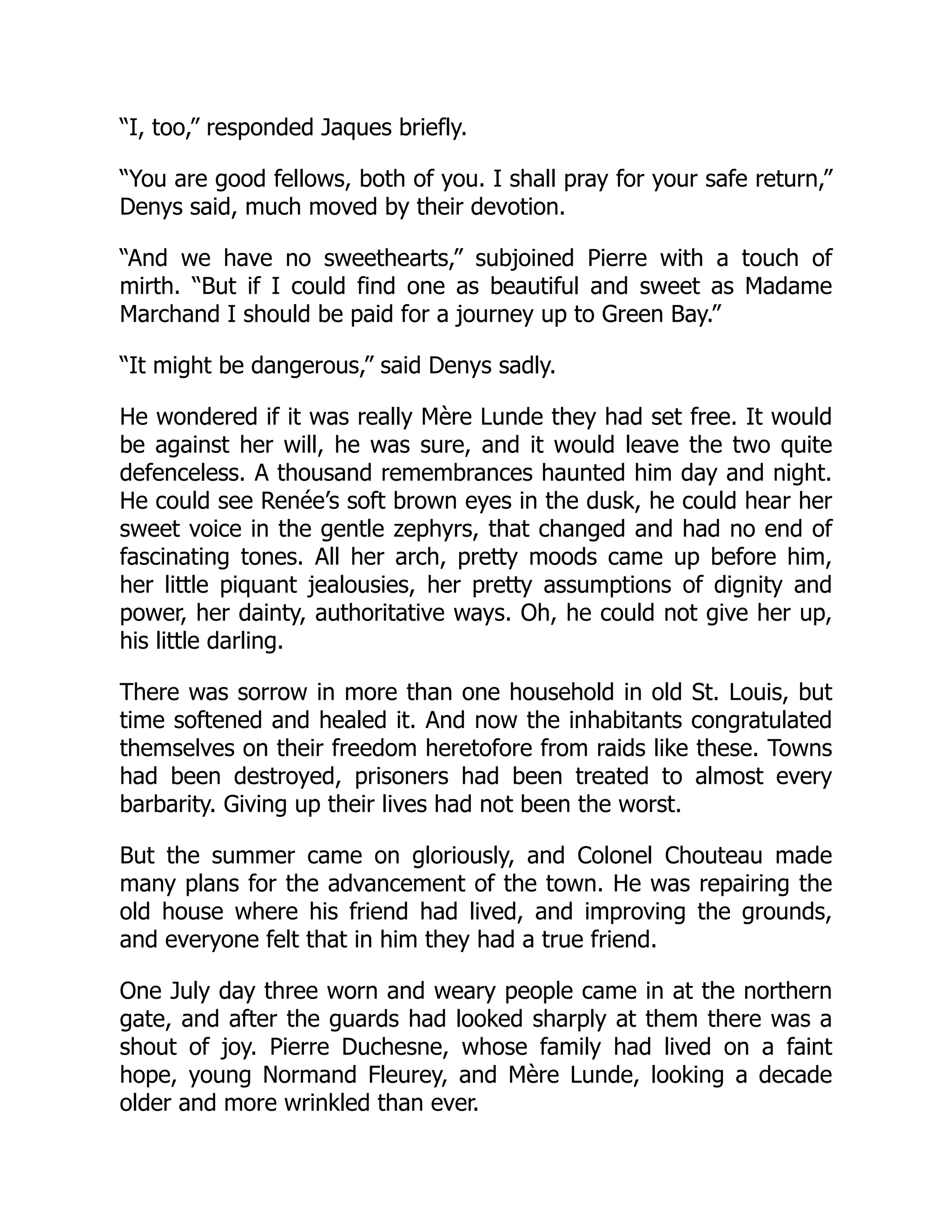 “I, too,” responded Jaques briefly.
“You are good fellows, both of you. I shall pray for your safe return,”
Denys said, much moved by their devotion.
“And we have no sweethearts,” subjoined Pierre with a touch of
mirth. “But if I could find one as beautiful and sweet as Madame
Marchand I should be paid for a journey up to Green Bay.”
“It might be dangerous,” said Denys sadly.
He wondered if it was really Mère Lunde they had set free. It would
be against her will, he was sure, and it would leave the two quite
defenceless. A thousand remembrances haunted him day and night.
He could see Renée’s soft brown eyes in the dusk, he could hear her
sweet voice in the gentle zephyrs, that changed and had no end of
fascinating tones. All her arch, pretty moods came up before him,
her little piquant jealousies, her pretty assumptions of dignity and
power, her dainty, authoritative ways. Oh, he could not give her up,
his little darling.
There was sorrow in more than one household in old St. Louis, but
time softened and healed it. And now the inhabitants congratulated
themselves on their freedom heretofore from raids like these. Towns
had been destroyed, prisoners had been treated to almost every
barbarity. Giving up their lives had not been the worst.
But the summer came on gloriously, and Colonel Chouteau made
many plans for the advancement of the town. He was repairing the
old house where his friend had lived, and improving the grounds,
and everyone felt that in him they had a true friend.
One July day three worn and weary people came in at the northern
gate, and after the guards had looked sharply at them there was a
shout of joy. Pierre Duchesne, whose family had lived on a faint
hope, young Normand Fleurey, and Mère Lunde, looking a decade
older and more wrinkled than ever.
 