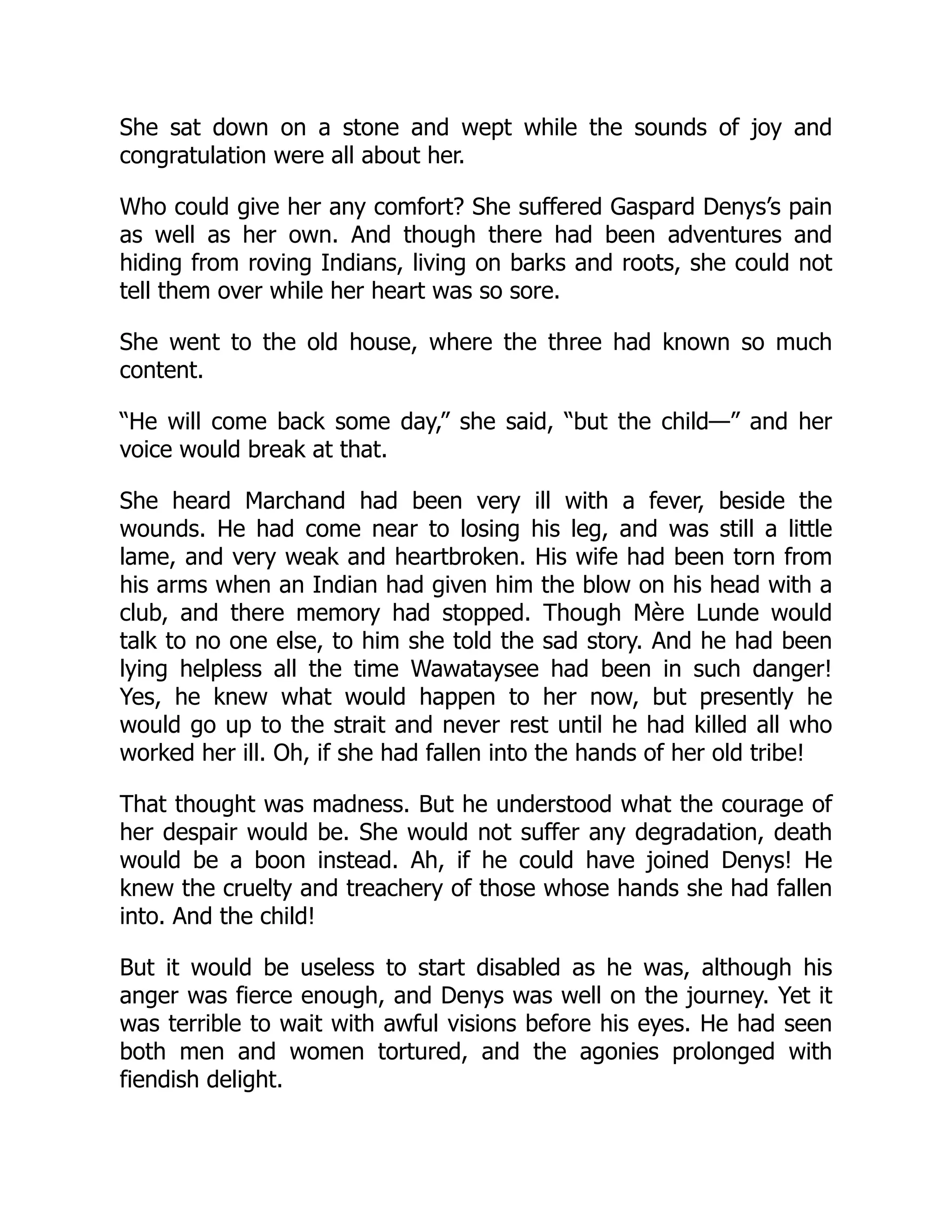 She sat down on a stone and wept while the sounds of joy and
congratulation were all about her.
Who could give her any comfort? She suffered Gaspard Denys’s pain
as well as her own. And though there had been adventures and
hiding from roving Indians, living on barks and roots, she could not
tell them over while her heart was so sore.
She went to the old house, where the three had known so much
content.
“He will come back some day,” she said, “but the child—” and her
voice would break at that.
She heard Marchand had been very ill with a fever, beside the
wounds. He had come near to losing his leg, and was still a little
lame, and very weak and heartbroken. His wife had been torn from
his arms when an Indian had given him the blow on his head with a
club, and there memory had stopped. Though Mère Lunde would
talk to no one else, to him she told the sad story. And he had been
lying helpless all the time Wawataysee had been in such danger!
Yes, he knew what would happen to her now, but presently he
would go up to the strait and never rest until he had killed all who
worked her ill. Oh, if she had fallen into the hands of her old tribe!
That thought was madness. But he understood what the courage of
her despair would be. She would not suffer any degradation, death
would be a boon instead. Ah, if he could have joined Denys! He
knew the cruelty and treachery of those whose hands she had fallen
into. And the child!
But it would be useless to start disabled as he was, although his
anger was fierce enough, and Denys was well on the journey. Yet it
was terrible to wait with awful visions before his eyes. He had seen
both men and women tortured, and the agonies prolonged with
fiendish delight.
 