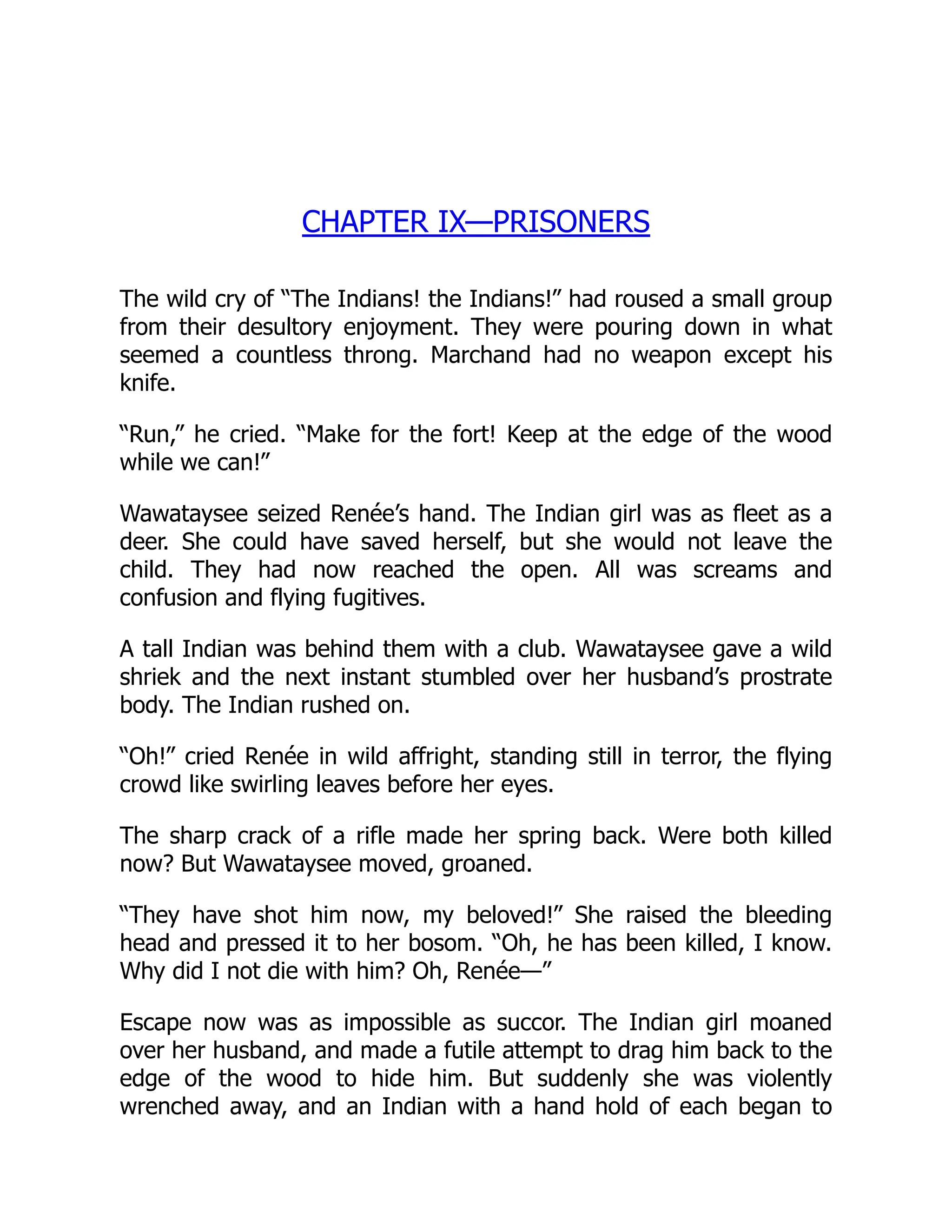 CHAPTER IX—PRISONERS
The wild cry of “The Indians! the Indians!” had roused a small group
from their desultory enjoyment. They were pouring down in what
seemed a countless throng. Marchand had no weapon except his
knife.
“Run,” he cried. “Make for the fort! Keep at the edge of the wood
while we can!”
Wawataysee seized Renée’s hand. The Indian girl was as fleet as a
deer. She could have saved herself, but she would not leave the
child. They had now reached the open. All was screams and
confusion and flying fugitives.
A tall Indian was behind them with a club. Wawataysee gave a wild
shriek and the next instant stumbled over her husband’s prostrate
body. The Indian rushed on.
“Oh!” cried Renée in wild affright, standing still in terror, the flying
crowd like swirling leaves before her eyes.
The sharp crack of a rifle made her spring back. Were both killed
now? But Wawataysee moved, groaned.
“They have shot him now, my beloved!” She raised the bleeding
head and pressed it to her bosom. “Oh, he has been killed, I know.
Why did I not die with him? Oh, Renée—”
Escape now was as impossible as succor. The Indian girl moaned
over her husband, and made a futile attempt to drag him back to the
edge of the wood to hide him. But suddenly she was violently
wrenched away, and an Indian with a hand hold of each began to
 