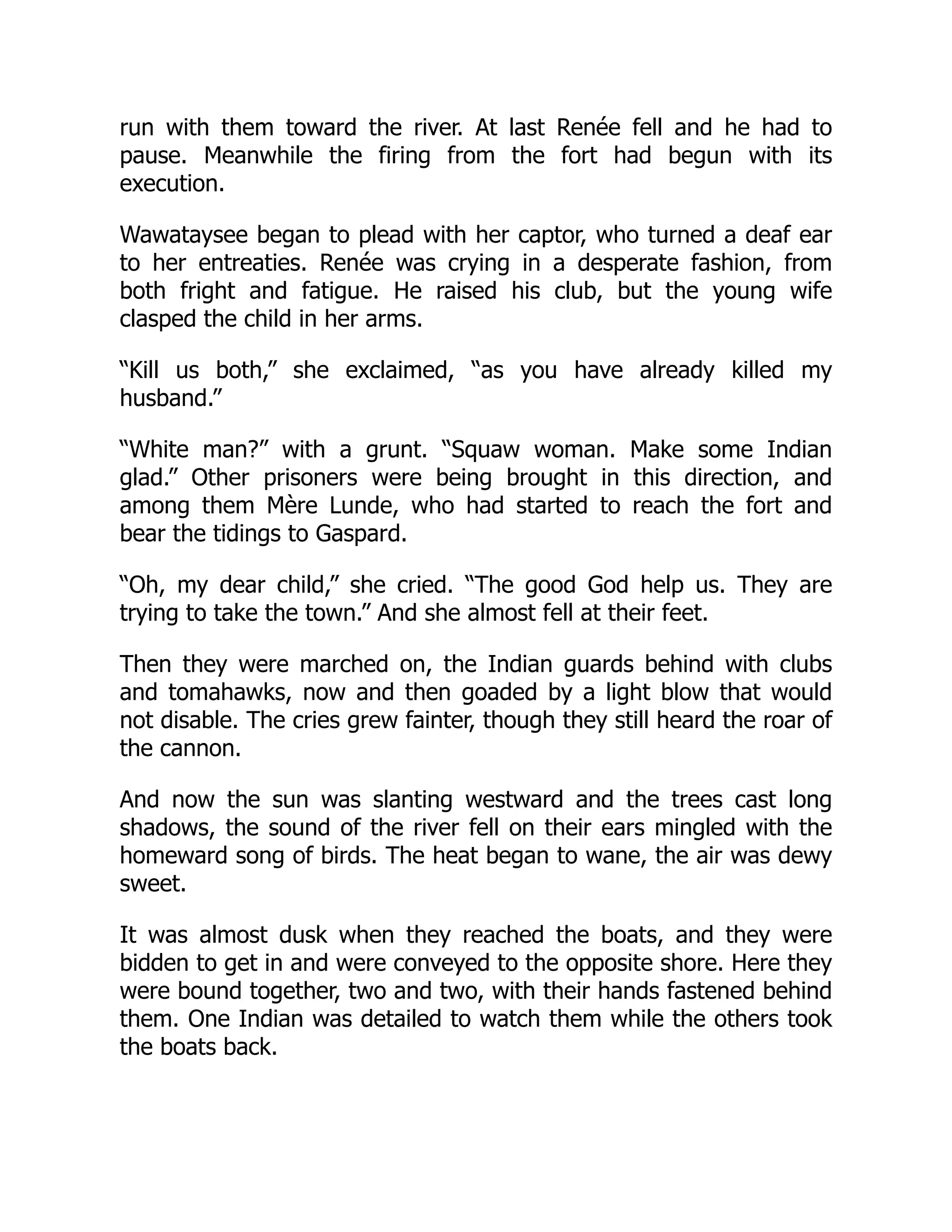 run with them toward the river. At last Renée fell and he had to
pause. Meanwhile the firing from the fort had begun with its
execution.
Wawataysee began to plead with her captor, who turned a deaf ear
to her entreaties. Renée was crying in a desperate fashion, from
both fright and fatigue. He raised his club, but the young wife
clasped the child in her arms.
“Kill us both,” she exclaimed, “as you have already killed my
husband.”
“White man?” with a grunt. “Squaw woman. Make some Indian
glad.” Other prisoners were being brought in this direction, and
among them Mère Lunde, who had started to reach the fort and
bear the tidings to Gaspard.
“Oh, my dear child,” she cried. “The good God help us. They are
trying to take the town.” And she almost fell at their feet.
Then they were marched on, the Indian guards behind with clubs
and tomahawks, now and then goaded by a light blow that would
not disable. The cries grew fainter, though they still heard the roar of
the cannon.
And now the sun was slanting westward and the trees cast long
shadows, the sound of the river fell on their ears mingled with the
homeward song of birds. The heat began to wane, the air was dewy
sweet.
It was almost dusk when they reached the boats, and they were
bidden to get in and were conveyed to the opposite shore. Here they
were bound together, two and two, with their hands fastened behind
them. One Indian was detailed to watch them while the others took
the boats back.
 