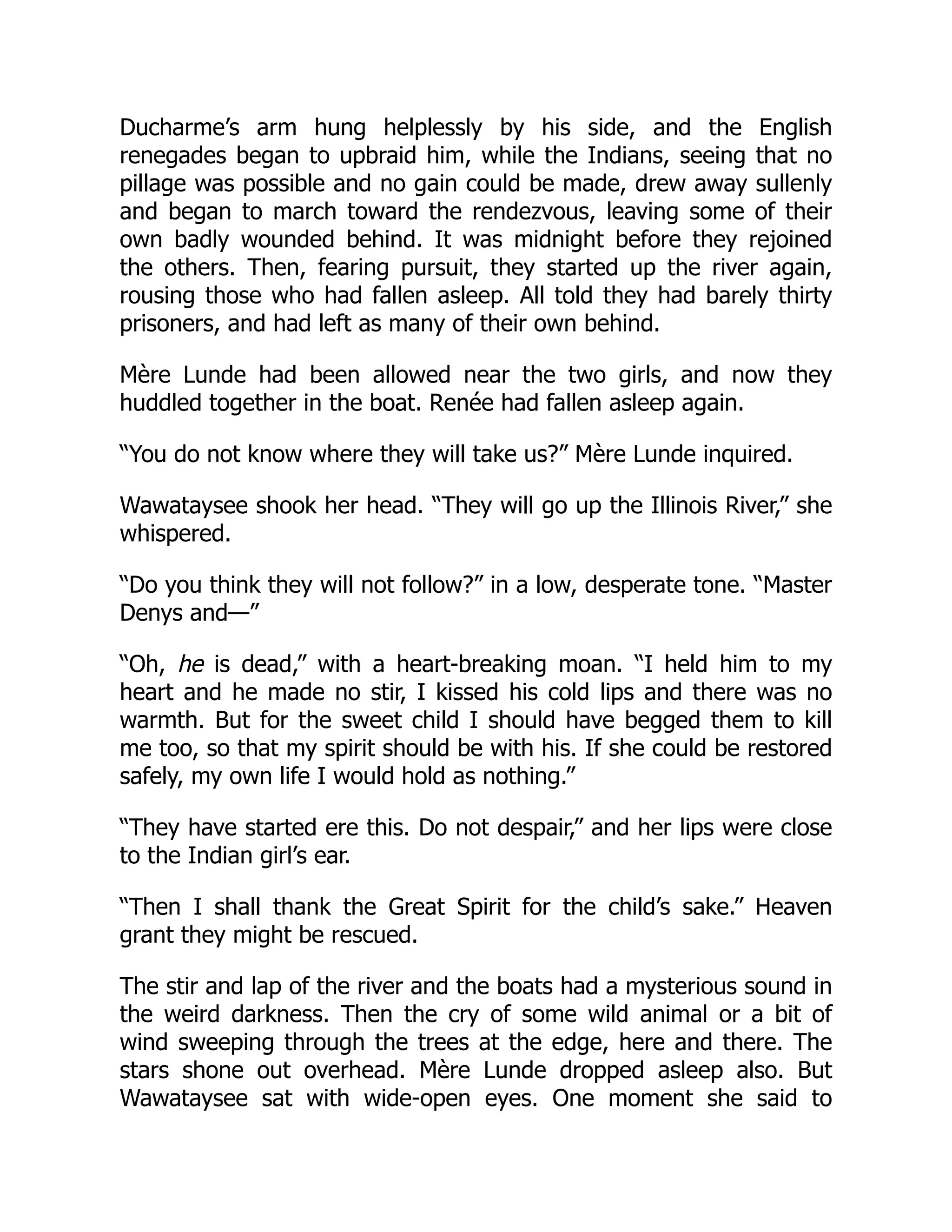 Ducharme’s arm hung helplessly by his side, and the English
renegades began to upbraid him, while the Indians, seeing that no
pillage was possible and no gain could be made, drew away sullenly
and began to march toward the rendezvous, leaving some of their
own badly wounded behind. It was midnight before they rejoined
the others. Then, fearing pursuit, they started up the river again,
rousing those who had fallen asleep. All told they had barely thirty
prisoners, and had left as many of their own behind.
Mère Lunde had been allowed near the two girls, and now they
huddled together in the boat. Renée had fallen asleep again.
“You do not know where they will take us?” Mère Lunde inquired.
Wawataysee shook her head. “They will go up the Illinois River,” she
whispered.
“Do you think they will not follow?” in a low, desperate tone. “Master
Denys and—”
“Oh, he is dead,” with a heart-breaking moan. “I held him to my
heart and he made no stir, I kissed his cold lips and there was no
warmth. But for the sweet child I should have begged them to kill
me too, so that my spirit should be with his. If she could be restored
safely, my own life I would hold as nothing.”
“They have started ere this. Do not despair,” and her lips were close
to the Indian girl’s ear.
“Then I shall thank the Great Spirit for the child’s sake.” Heaven
grant they might be rescued.
The stir and lap of the river and the boats had a mysterious sound in
the weird darkness. Then the cry of some wild animal or a bit of
wind sweeping through the trees at the edge, here and there. The
stars shone out overhead. Mère Lunde dropped asleep also. But
Wawataysee sat with wide-open eyes. One moment she said to
 