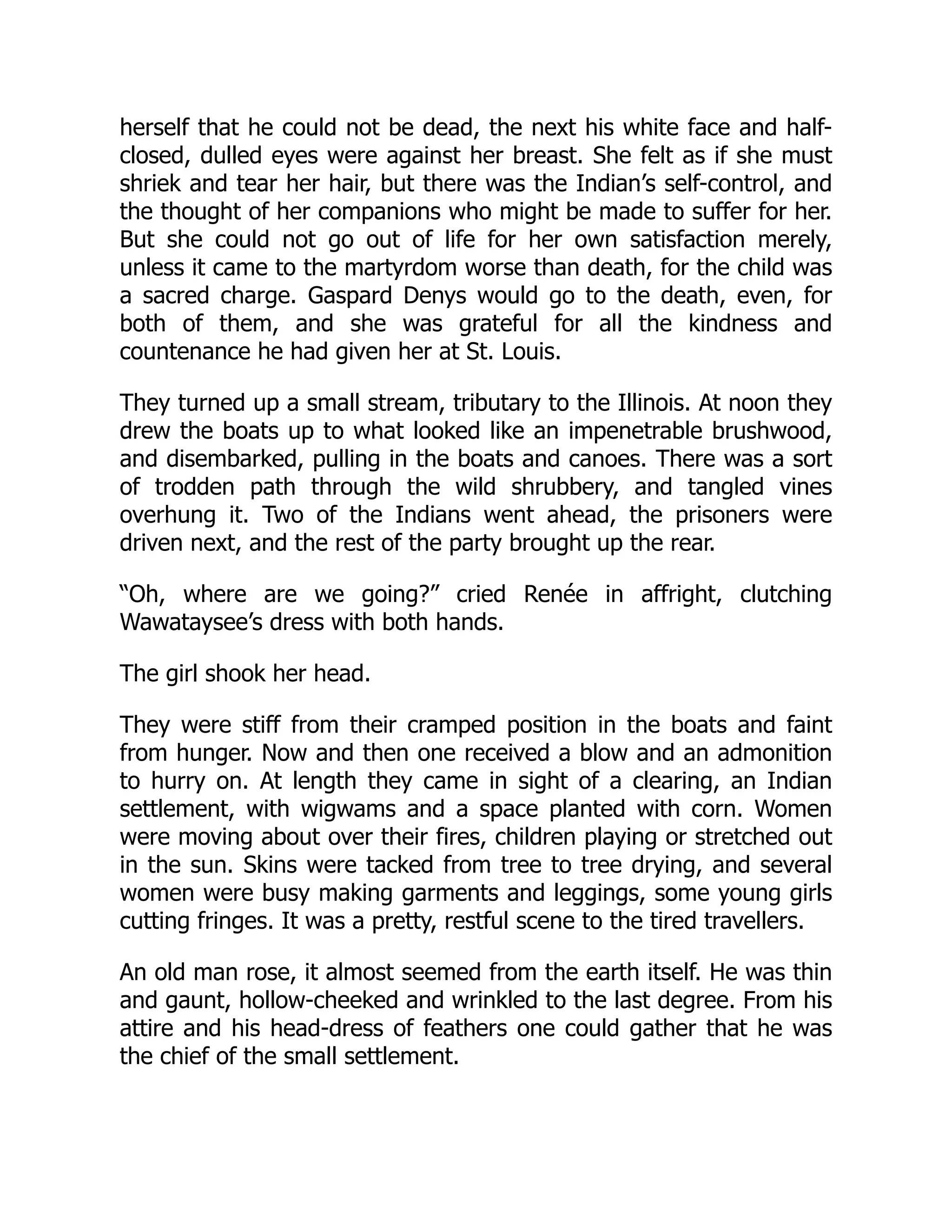 herself that he could not be dead, the next his white face and half-
closed, dulled eyes were against her breast. She felt as if she must
shriek and tear her hair, but there was the Indian’s self-control, and
the thought of her companions who might be made to suffer for her.
But she could not go out of life for her own satisfaction merely,
unless it came to the martyrdom worse than death, for the child was
a sacred charge. Gaspard Denys would go to the death, even, for
both of them, and she was grateful for all the kindness and
countenance he had given her at St. Louis.
They turned up a small stream, tributary to the Illinois. At noon they
drew the boats up to what looked like an impenetrable brushwood,
and disembarked, pulling in the boats and canoes. There was a sort
of trodden path through the wild shrubbery, and tangled vines
overhung it. Two of the Indians went ahead, the prisoners were
driven next, and the rest of the party brought up the rear.
“Oh, where are we going?” cried Renée in affright, clutching
Wawataysee’s dress with both hands.
The girl shook her head.
They were stiff from their cramped position in the boats and faint
from hunger. Now and then one received a blow and an admonition
to hurry on. At length they came in sight of a clearing, an Indian
settlement, with wigwams and a space planted with corn. Women
were moving about over their fires, children playing or stretched out
in the sun. Skins were tacked from tree to tree drying, and several
women were busy making garments and leggings, some young girls
cutting fringes. It was a pretty, restful scene to the tired travellers.
An old man rose, it almost seemed from the earth itself. He was thin
and gaunt, hollow-cheeked and wrinkled to the last degree. From his
attire and his head-dress of feathers one could gather that he was
the chief of the small settlement.
 