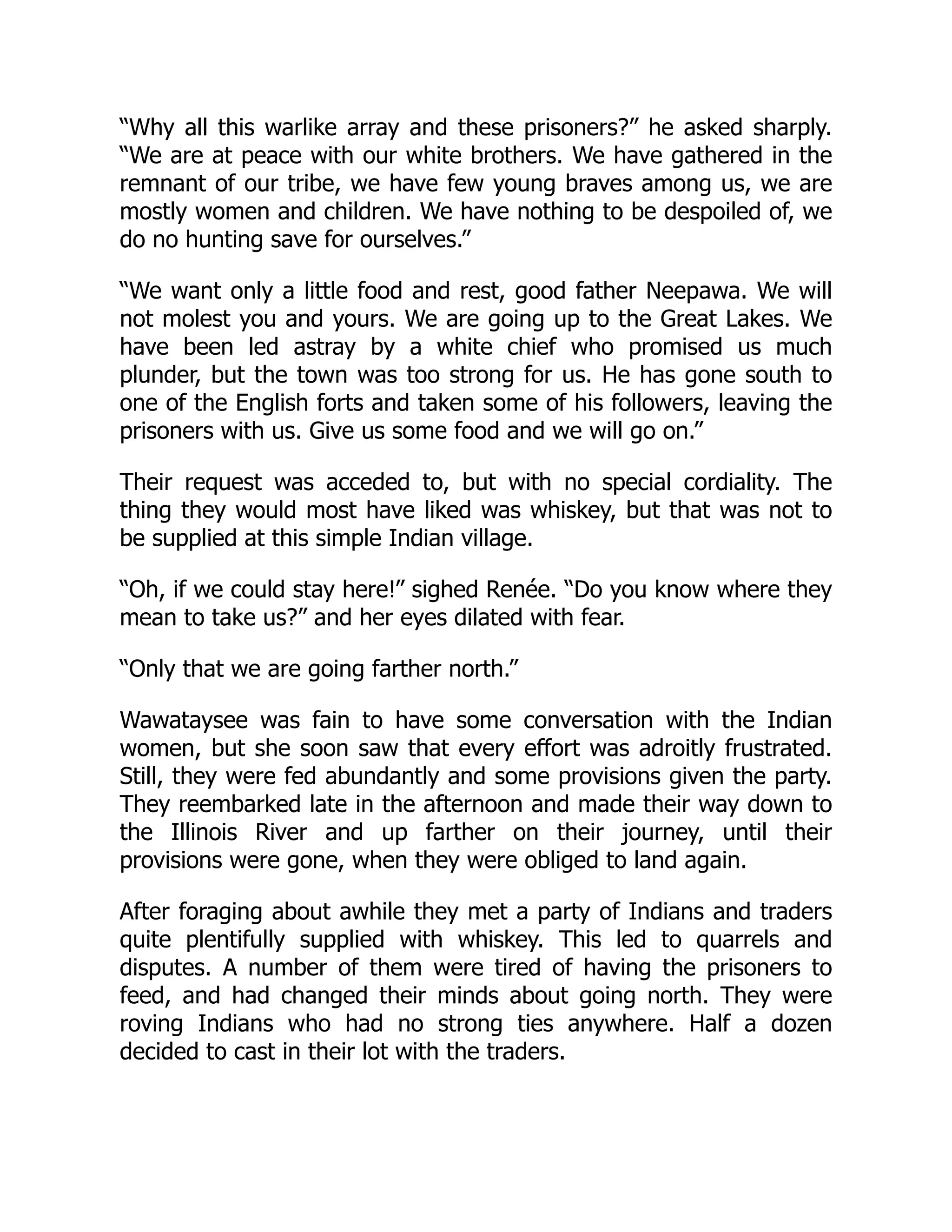 “Why all this warlike array and these prisoners?” he asked sharply.
“We are at peace with our white brothers. We have gathered in the
remnant of our tribe, we have few young braves among us, we are
mostly women and children. We have nothing to be despoiled of, we
do no hunting save for ourselves.”
“We want only a little food and rest, good father Neepawa. We will
not molest you and yours. We are going up to the Great Lakes. We
have been led astray by a white chief who promised us much
plunder, but the town was too strong for us. He has gone south to
one of the English forts and taken some of his followers, leaving the
prisoners with us. Give us some food and we will go on.”
Their request was acceded to, but with no special cordiality. The
thing they would most have liked was whiskey, but that was not to
be supplied at this simple Indian village.
“Oh, if we could stay here!” sighed Renée. “Do you know where they
mean to take us?” and her eyes dilated with fear.
“Only that we are going farther north.”
Wawataysee was fain to have some conversation with the Indian
women, but she soon saw that every effort was adroitly frustrated.
Still, they were fed abundantly and some provisions given the party.
They reembarked late in the afternoon and made their way down to
the Illinois River and up farther on their journey, until their
provisions were gone, when they were obliged to land again.
After foraging about awhile they met a party of Indians and traders
quite plentifully supplied with whiskey. This led to quarrels and
disputes. A number of them were tired of having the prisoners to
feed, and had changed their minds about going north. They were
roving Indians who had no strong ties anywhere. Half a dozen
decided to cast in their lot with the traders.
 