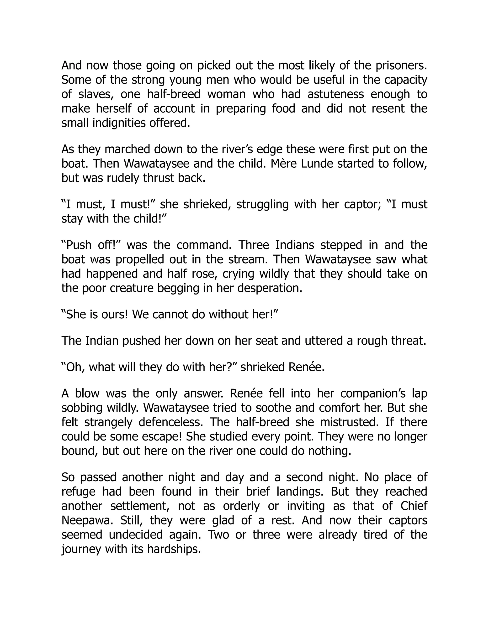 And now those going on picked out the most likely of the prisoners.
Some of the strong young men who would be useful in the capacity
of slaves, one half-breed woman who had astuteness enough to
make herself of account in preparing food and did not resent the
small indignities offered.
As they marched down to the river’s edge these were first put on the
boat. Then Wawataysee and the child. Mère Lunde started to follow,
but was rudely thrust back.
“I must, I must!” she shrieked, struggling with her captor; “I must
stay with the child!”
“Push off!” was the command. Three Indians stepped in and the
boat was propelled out in the stream. Then Wawataysee saw what
had happened and half rose, crying wildly that they should take on
the poor creature begging in her desperation.
“She is ours! We cannot do without her!”
The Indian pushed her down on her seat and uttered a rough threat.
“Oh, what will they do with her?” shrieked Renée.
A blow was the only answer. Renée fell into her companion’s lap
sobbing wildly. Wawataysee tried to soothe and comfort her. But she
felt strangely defenceless. The half-breed she mistrusted. If there
could be some escape! She studied every point. They were no longer
bound, but out here on the river one could do nothing.
So passed another night and day and a second night. No place of
refuge had been found in their brief landings. But they reached
another settlement, not as orderly or inviting as that of Chief
Neepawa. Still, they were glad of a rest. And now their captors
seemed undecided again. Two or three were already tired of the
journey with its hardships.
 
