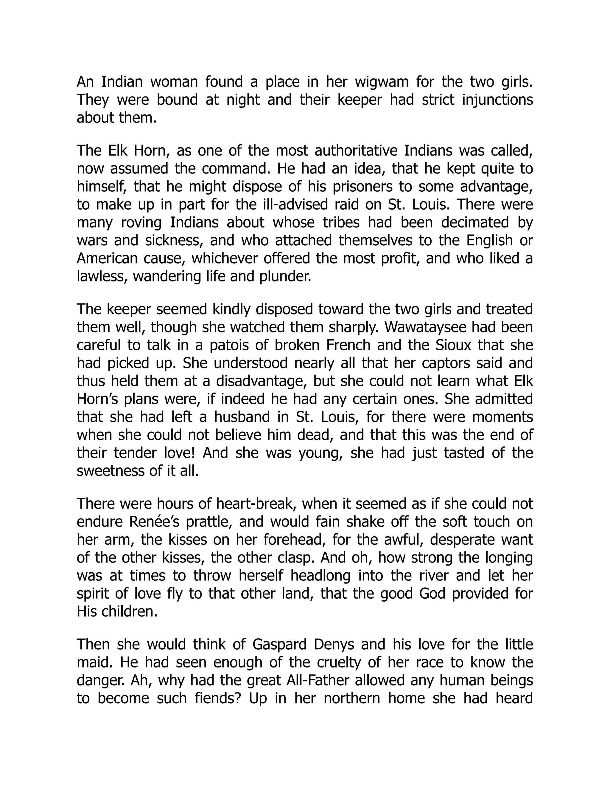 An Indian woman found a place in her wigwam for the two girls.
They were bound at night and their keeper had strict injunctions
about them.
The Elk Horn, as one of the most authoritative Indians was called,
now assumed the command. He had an idea, that he kept quite to
himself, that he might dispose of his prisoners to some advantage,
to make up in part for the ill-advised raid on St. Louis. There were
many roving Indians about whose tribes had been decimated by
wars and sickness, and who attached themselves to the English or
American cause, whichever offered the most profit, and who liked a
lawless, wandering life and plunder.
The keeper seemed kindly disposed toward the two girls and treated
them well, though she watched them sharply. Wawataysee had been
careful to talk in a patois of broken French and the Sioux that she
had picked up. She understood nearly all that her captors said and
thus held them at a disadvantage, but she could not learn what Elk
Horn’s plans were, if indeed he had any certain ones. She admitted
that she had left a husband in St. Louis, for there were moments
when she could not believe him dead, and that this was the end of
their tender love! And she was young, she had just tasted of the
sweetness of it all.
There were hours of heart-break, when it seemed as if she could not
endure Renée’s prattle, and would fain shake off the soft touch on
her arm, the kisses on her forehead, for the awful, desperate want
of the other kisses, the other clasp. And oh, how strong the longing
was at times to throw herself headlong into the river and let her
spirit of love fly to that other land, that the good God provided for
His children.
Then she would think of Gaspard Denys and his love for the little
maid. He had seen enough of the cruelty of her race to know the
danger. Ah, why had the great All-Father allowed any human beings
to become such fiends? Up in her northern home she had heard
 