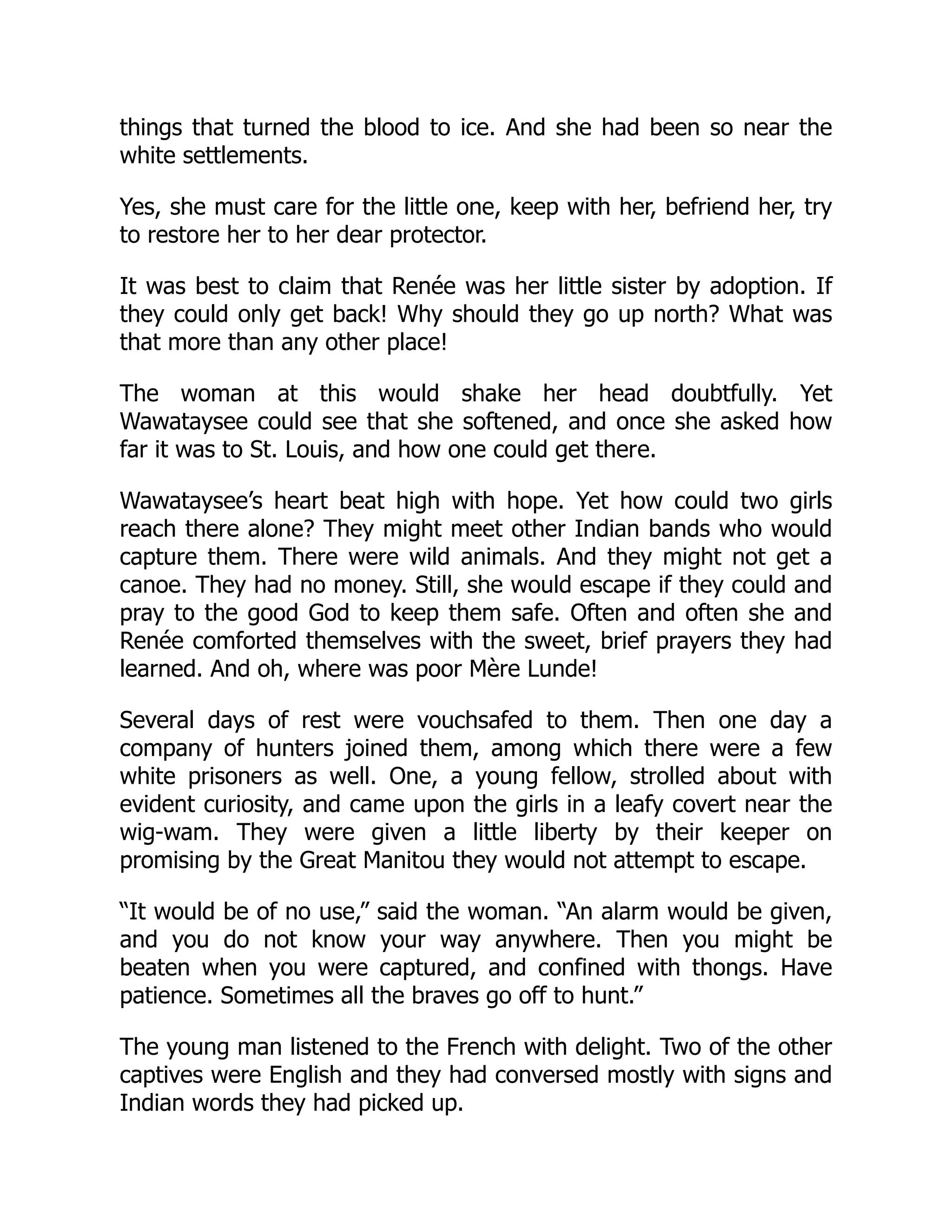 things that turned the blood to ice. And she had been so near the
white settlements.
Yes, she must care for the little one, keep with her, befriend her, try
to restore her to her dear protector.
It was best to claim that Renée was her little sister by adoption. If
they could only get back! Why should they go up north? What was
that more than any other place!
The woman at this would shake her head doubtfully. Yet
Wawataysee could see that she softened, and once she asked how
far it was to St. Louis, and how one could get there.
Wawataysee’s heart beat high with hope. Yet how could two girls
reach there alone? They might meet other Indian bands who would
capture them. There were wild animals. And they might not get a
canoe. They had no money. Still, she would escape if they could and
pray to the good God to keep them safe. Often and often she and
Renée comforted themselves with the sweet, brief prayers they had
learned. And oh, where was poor Mère Lunde!
Several days of rest were vouchsafed to them. Then one day a
company of hunters joined them, among which there were a few
white prisoners as well. One, a young fellow, strolled about with
evident curiosity, and came upon the girls in a leafy covert near the
wig-wam. They were given a little liberty by their keeper on
promising by the Great Manitou they would not attempt to escape.
“It would be of no use,” said the woman. “An alarm would be given,
and you do not know your way anywhere. Then you might be
beaten when you were captured, and confined with thongs. Have
patience. Sometimes all the braves go off to hunt.”
The young man listened to the French with delight. Two of the other
captives were English and they had conversed mostly with signs and
Indian words they had picked up.
 