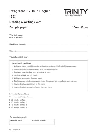 Your full name:
(BLOCK CAPITALS)
Candidate number:
Centre:
Time allowed: 2 hours
Integrated Skills in English
ISE I
Reading & Writing exam
Sample paper 10am–12pm
ISE I SAMPLE JF
Instructions to candidates
1. Write your name, candidate number and centre number on the front of this exam paper.
2. You must not open this exam paper until instructed to do so.
3. This exam paper has four tasks. Complete all tasks.
4. Use blue or black pen, not pencil.
5. Write your answers on the exam paper.
6. Do all rough work on the exam paper. Cross through any work you do not want marked.
7. You must not use a dictionary in this exam.
8. You must not use correction fluid on the exam paper.
Information for candidates
You are advised to spend about:
w 20 minutes on Task 1
w 20 minutes on Task 2
w 40 minutes on Task 3
w 40 minutes on Task 4
For examiner use only
Examiner initials Examiner number
 