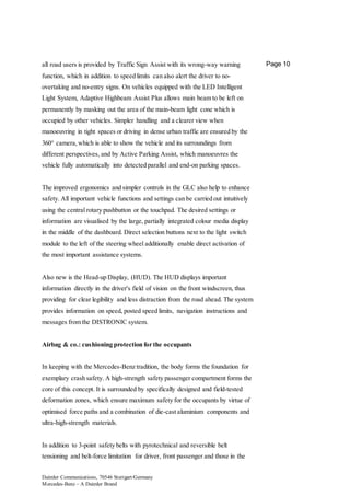 Daimler Communications, 70546 Stuttgart/Germany
Mercedes-Benz – A Daimler Brand
Page 10all road users is provided by Traffic Sign Assist with its wrong-way warning
function, which in addition to speed limits can also alert the driver to no-
overtaking and no-entry signs. On vehicles equipped with the LED Intelligent
Light System, Adaptive Highbeam Assist Plus allows main beam to be left on
permanently by masking out the area of the main-beam light cone which is
occupied by other vehicles. Simpler handling and a clearer view when
manoeuvring in tight spaces or driving in dense urban traffic are ensured by the
360° camera,which is able to show the vehicle and its surroundings from
different perspectives, and by Active Parking Assist, which manoeuvres the
vehicle fully automatically into detected parallel and end-on parking spaces.
The improved ergonomics and simpler controls in the GLC also help to enhance
safety. All important vehicle functions and settings can be carried out intuitively
using the central rotary pushbutton or the touchpad. The desired settings or
information are visualised by the large, partially integrated colour media display
in the middle of the dashboard. Direct selection buttons next to the light switch
module to the left of the steering wheel additionally enable direct activation of
the most important assistance systems.
Also new is the Head-up Display, (HUD). The HUD displays important
information directly in the driver's field of vision on the front windscreen, thus
providing for clear legibility and less distraction from the road ahead. The system
provides information on speed, posted speed limits, navigation instructions and
messages from the DISTRONIC system.
Airbag & co.: cushioning protection for the occupants
In keeping with the Mercedes-Benz tradition, the body forms the foundation for
exemplary crash safety. A high-strength safety passenger compartment forms the
core of this concept. It is surrounded by specifically designed and field-tested
deformation zones, which ensure maximum safety for the occupants by virtue of
optimised force paths and a combination of die-cast aluminium components and
ultra-high-strength materials.
In addition to 3-point safety belts with pyrotechnical and reversible belt
tensioning and belt-force limitation for driver, front passenger and those in the
 